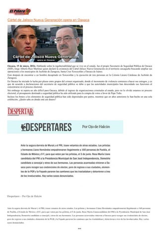 Cártel de Jalisco Nueva Generación opera en Oaxaca
Oaxaca, 15 de mayo, 2016.- Hablando sobre la ingobernabilidad que se vive en el estado, fue el propio Secretario de Seguridad Pública de Oaxaca
(SSP), Jorge Alberto Ruiz Martínez quien declaró la existencia del Cártel Jalisco Nueva Generación en el territorio oaxaqueño buscando ampliar sus
operaciones a los municipios de Juchitán de Zaragoza, Santa Cruz Xoxocotlán y Oaxaca de Juárez.
Esto después de encontrar a un hombre decapitado en Xoxocotlán y la ejecución de tres personas en la Colonia Lázaro Cárdenas de Juchitán de
Zaragoza.
En Oaxaca ha iniciado la lucha por plazas entre grupos del crimen organizado, donde el incremento de violencia comienza a hacer sus estragos, y es
que de acuerdo a declaraciones del secretario de seguridad pública se debe a que las autoridades municipales han descuidado sus funciones al
concentrarse en el proceso electoral.
Sin embargo se espera un año difícil para Oaxaca, debido al ingreso de organizaciones criminales al estado, pero no lo olvide estamos en proceso
electoral, el presupuesto destinado a seguridad pública ha sido utilizado para la compra de votos a favor de Pepe Toño.
Incluso los bonos a los elementos de seguridad pública han sido depositados por partes, mientras que en años anteriores lo han hecho en una sola
exhibición. ¿Quién sabe en dónde esté ese dinero?
Despertares – Por Ojo de Halcón
Ante la segura derrota de Murat y el PRI, traen votantes de otros estados. Los priistas y hermanos Llano Hernández empadronaron ilegalmente a 160 personas
de Puebla, el Estado de México y D F, para que voten por los priistas, el 5 de junio. Rosa María Llanocandidata del PRI a la Presidencia Municipal de San José
Independencia, Demetrio candidato a concejal y otros de sus hermanos. Las personas acarreadas vinieron a Oaxaca para recoger sus credenciales de elector,
pero de regreso a sus ciudades, elementos de la PGR y la Fepade pararon los camiones que los trasladaban y detuvieron a tres de los involucrados. Hay varios
casos denunciados.
♦♦♦
 