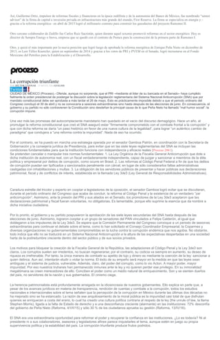 Así, Guillermo Ortiz, impulsor de reformas fiscales y financieras en la época zedillista y de la autonomía del Banco de México, fue nombrado “senior
advisor” de la firma de capital e inversión privada en infraestructura más grande del mundo, First Reserve. La firma se especializa en energía y –
gracias a la reforma energética– en abril de 2015 logró el millonario contrato para construir los gasoductos del proyecto Ramones II.
Otro cercano colaborador de Zedillo fue Carlos Ruiz Sacristán, quien durante aquel sexenio promovió reformas en el sector energético. Hoy es
director de Sempra Energy o Inova, empresa que se quedó con el contrato de Pemex para la construcción de la primera parte de Ramones I.
Otro, y quizá el más importante por la nueva posición que logró luego de aprobada la reforma energética de Enrique Peña Nieto en diciembre de
2013, es Luis Téllez Kuenzler, quien en septiembre de 2014 y gracias a los votos de PRI y PVEM en el Senado, logró incrustarse en el Fondo
Mexicano del Petróleo para la Estabilización y el Desarrollo.
La corrupción triunfante
POR HÉCTOR TAJONAR , 15 MAYO, 2016ANÁLISIS
Twitter 987 0
CIUDAD DE MÉXICO (Proceso).- Ofende, aunque no sorprende, que el PRI –mediante el líder de su bancada en el Senado– haya cumplido
fielmente la orden presidencial de postergar la discusión sobre la legislación reglamentaria del Sistema Nacional Anticorrupción (SNA) que por
mandato constitucional debe ser aprobada a más tardar el 26 de mayo. Esto es prácticamente imposible debido a que el periodo ordinario del
Congreso concluyó el 30 de abril y no se convocaría a sesiones extraordinarias sino hasta después de las elecciones de junio. En consecuencia, el
gobierno y su partido no sólo contravienen la Constitución sino desdeñan la principal causa de lo que Peña Nieto ha llamado “mal humor social”: la
corrupción impune.
Una vez más las promesas del autocomplaciente mandatario han quedado en el vacío del discurso demagógico. Hace un año, al
promulgar la reforma constitucional que creó el SNA aseguró estar “firmemente comprometido con el combate frontal a la corrupción” y
que con dicha reforma se daría “un paso histórico en favor de una nueva cultura de la legalidad”, para lograr “un auténtico cambio de
paradigma” que condujera a “una reforma contra la impunidad”. Nada de eso ha ocurrido.
Por el contrario, se ha puesto en marcha una estrategia operada por el senador Gamboa Patrón, en coordinación con la Secretaría de
Gobernación y la consejería jurídica de Presidencia, para evitar que en las siete leyes reglamentarias del SNA se incluyan las
condiciones fundamentales para que la institución funcione con independencia y eficacia reales (Proceso 2061).
Se pretenden cancelar o manipular tres normas fundamentales: 1. La Ley Orgánica de la Fiscalía General Anticorrupción que dote a
dicha institución de autonomía real, con un fiscal verdaderamente independiente, capaz de juzgar y sancionar a miembros de la élite
política y empresarial por delitos de corrupción, como ocurre en Brasil. 2. Las reformas al Código Penal Federal a fin de que los delitos
de corrupción puedan ser tipificados y sancionados penalmente con cárcel, en lugar de sólo considerarlos faltas administrativas
castigadas con inhabilitaciones y multas. 3. La obligación de los servidores públicos de presentar y hacer públicas sus declaraciones
patrimonial, fiscal y de conflictos de interés, establecida en la llamada Ley 3de3 (Ley General de Responsabilidades Administrativas).
Caradura estrella del tricolor y experto en cooptar a legisladores de la oposición, el senador Gamboa logró evitar que se discutieran,
durante el período ordinario del Congreso que acaba de concluir, la reforma al Código Penal y la existencia de un verdadero “zar
anticorrupción”. Asimismo, ante la presión del PRI y sus aliados en el Senado, los promotores de la Ley 3de3 aceptaron que las
declaraciones patrimonial y fiscal fueran voluntarias, no obligatorias. Es lamentable, porque ello suprime la esencia que da nombre a
dicha iniciativa ciudadana.
Por lo pronto, el gobierno y su partido pospusieron la aprobación de las siete leyes secundarias del SNA hasta después de las
elecciones de junio. Asimismo, lograron cooptar a un grupo de senadores del PAN vinculados a Felipe Calderón, al igual que
doblegaron a los impulsores de la Ley 3de3. Se espera que la Comisión Permanente del Congreso convoque a un periodo de sesiones
extraordinarias para continuar el debate sobre el tema, como lo han solicitado el Consejo Coordinador Empresarial, la Coparmex y
diversas organizaciones no gubernamentales comprometidas en la lucha contra la corrupción endémica que nos agobia. No obstante,
todo indica que ello no se traducirá en un Sistema Nacional Anticorrupción a la altura de las expectativas despertadas en una sociedad
harta de la podredumbre creciente dentro del sector público y de sus socios privados.
Los motivos para bloquear la creación de la Fiscalía General de la República, las adaptaciones al Código Penal y la Ley 3de3 son
claros. Los corruptos suelen ser irredentos, no buscan regenerarse; por el contrario, su codicia va siempre en aumento, su deseo de
riqueza es irrefrenable. Por tanto, la única manera de combatir su apetito de lujo y dinero es mediante la coerción de la ley: sancionar a
quien delinca. Aun así, intentarán eludir o violar la norma. El éxito de su empeño será mayor en la medida en que las leyes sean
ambiguas y el sistema de justicia, vulnerable. Además, claro, del poder del corrupto, como lo vio Acton. A mayor poder, mayor
impunidad. Por eso nuestros truhanes han permanecido inmunes ante la ley y no quieren perder ese privilegio. En su inmoralidad
megalómana se creen merecedores de ello. Conciben el poder como un medio natural de enriquecimiento. Son y se sienten dueños
del país, no servidores de la nación y sus gobernados. El cinismo ciega.
La herencia patrimonialista está profundamente arraigada en la idiosincrasia de nuestros gobernantes. Ello explica en parte que, a
pesar de los avances jurídicos en materia de transparencia, rendición de cuentas y combate a la corrupción, todos los estudios
nacionales e internacionales sobre el tema señalen que la percepción de la corrupción en México durante las últimas dos décadas no
ha mejorado sino se ha estancado. La razón de ese anquilosamiento de la moral pública es la impunidad casi total de que disfrutan
quienes se enriquecen a costa del erario, lo cual ha creado una cultura política contraria al respeto de la ley (the unrule of law, la llama
Stephen Morris), ligada a la falta de Estado de derecho y a una desconfianza creciente (alarmante) en las instituciones: 72% desconfía
del gobierno de Peña Nieto (Reforma, 4/VII/15) y sólo 30 % de los ciudadanos aprueba su gestión (Reforma, 13/IV/16).
El SNA era una extraordinaria oportunidad para reformar el poder y recuperar la confianza en las instituciones. ¿Lo es todavía? Ni al
presidente ni a sus colaboradores, asesores y legisladores afines parece inquietarles el tema, aunque estén en juego su propia
supervivencia política y la estabilidad del país. La corrupción triunfante produce frutos podridos.
 