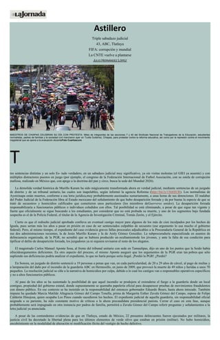 Astillero
Triple sabadazo judicial
43, ABC, Tlatlaya
FIFA: corrupción y mundial
La CNTE vuelve a plantarse
JULIO HERNÁNDEZ LÓPEZ
MAESTROS DE CHIAPAS CELEBRAN SU DÍA CON PROTESTA. Miles de integrantes de las secciones 7 y 40 del Sindicato Nacional de Trabajadores de la Educación, estudiantes
normalistas, padres de familias y la sociedad civil marcharon ayer en Tuxtla Gutiérrez, Chiapas, para protestar contra la reforma educativa, así como por la represión contra el movimiento
magisterial que se opone a la evaluación docenteFoto Cuartoscuro
T
res sentencias distintas y un solo Es- tado verdadero, en un sabadazo judicial muy significativo, ya sin visitas molestas (el GIEI ya ausente) y con
múltiples distractores puestos en juego (por ejemplo, el congreso de la Federación Internacional de Futbol Asociación, con su estela de corrupción
mafiosa, realizado en México que, con apego a la doctrina del pan y circo, busca la sede del Mundial 2026).
La demolida verdad histórica de Murillo Karam ha sido mágicamente transformada ahora en verdad judicial, mediante sentencias de un juzgado
de distrito y de un tribunal unitario, las cuales son inapelables, según informó la agencia Reforma (http://bit.ly/1Xt6SUR). Los normalistas de
Ayotzinapa están muertos, conforme a esa letra jurídica,muy probablemente asesinados sumariamente, a unas horas de sus detenciones. El malabar
del Poder Judicial de la Federación libra al Estado mexicano del señalamiento de que hubo desaparición forzada y da por buena la especie de que se
trató de secuestros y homicidios calificados que cometieron unos particulares (los miembros deGuerreros unidos). La desaparición forzada
responsabilizaría a funcionarios públicos o individuos coludidos con ellos. Tal posibilidad se está eliminando, a pesar de que sigue tan vigente y
fuerte que oficialmente se sigue buscando a los estudiantes, por considerar que no está probada su muerte, y uno de los segmentos bajo fundada
sospecha es el de la Policía Federal, el titular de la Agencia de Investigación Criminal, Tomás Zerón, y el Ejército.
Cierto es que el rediseño judicial aprobado conlleva un eventual castigo mayor para algunos de los más de cien inculpados por los hechos de
Iguala, pues serían más los años a pasar en prisión en caso de ser sentenciados culpables de secuestro (ese argumento lo usa mucho el gobierno
federal). Pero, al mismo tiempo, el expediente del caso evidencia graves fallas procesales adjudicables a la Procuraduría General de la República en
sus dos administraciones recientes, la de Jesús Murillo Karam y la de Arely Gómez González. La subprocuraduría especializada en asuntos de
delincuencia organizada, de la PGR, no acreditó que se hubiera producido un ocultamientode los jóvenes, y ante la falta de esa condición para
tipificar el delito de desaparición forzada, los juzgadores ya ni siquiera revisaron el resto de los alegatos.
El magistrado Carlos Manuel Aponte Sosa, al frente del tribunal unitario con sede en Tamaulipas, dijo en uno de los puntos que la Seido había
ofrecidoargumentos deficientes. En otro aspecto del proceso, el mismo Aponte aseguró que los argumentos de la PGR eran tan pobres que sólo
supliendo sus deficiencias podría analizar el expediente, lo que no haría porque sería ilegal. ¡Perdió la PGR! ¿Perdió?
En Sonora, un juzgado de distrito sentenció a 19 personas a penas que van, en cada particularidad, de 20 a 29 años de cárcel, al pago de multas y
a lareparación del daño por el incendio de la guardería ABC en Hermosillo, en junio de 2009, que provocó la muerte de 49 niños y heridas a unos 70
pequeños. La resolución judicial se ciñe a la narrativa de homicidios por culpa, debido a lo cual los castigos van a responsables operativos específicos
y no a altos funcionarios públicos.
Al paso de los años se ha sustentado la posibilidad de que aquel incendio se produjera al extenderse el fuego a la guardería desde un local
contiguo, propiedad del gobierno estatal, donde supuestamente se quemaba papelería oficial para desaparecer pruebas de movimientos fraudulentos
con dinero público. En ese contexto se ha insistido en la responsabilidad del entonces gobernador Eduardo Bours, hasta ahora intocado. También
impune ha quedado Marcia Matilde Altagracia Gómez del Campo Tonella, prima de Margarita Esther Zavala Gómez del Campo, esposa de Felipe
Calderón Hinojosa, quien ocupaba Los Pinos cuando sucedieron los hechos. El expediente judicial de aquella guardería, sin responsabilidad oficial
asignada a su pariente, ha sido constante motivo de críticas a la ahora precandidata presidencial panista. Cerrar el caso en esta fase, aunque
probablemente será impugnado en otra instancia por padres de familia, permitirá a Zavala Gómez del Campo referir preguntas y señalamientos a la
letra judicial ya anunciada.
A pesar de las contundentes evidencias de que en Tlatlaya, estado de México, 22 presuntos delincuentes fueron ejecutados por militares, la
justicia civil ha decretado la libertad plena para los últimos elementos de verde olivo que estaban en prisión (militar). No hubo homicidios,
encubrimiento en la modalidad de alteración ni modificación ilícita del vestigio de hecho delictivo.
 