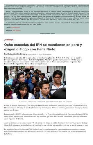 Oficialmente fue un enfrentamiento entre soldados y miembros del crimen organizado, con un saldo absolutamente irregular: todos los supuestos
criminales fueron muertos, sin baja mortal alguna del lado castrense. El resolutivo federal fortalece la impunidad y alienta la política de limpieza
social que en el país se practica.
La FIFA, arriba mencionada, escogió un foro inmejorable para realizar un congreso mundial con pretensiones de dejar atrás el historial de
corrupción que la FBI reveló con detenciones de directivos futboleros y defenestración de algunos de estos: el México de Virgilio Andrade, la Casa
Blanca y la corrupción generalizada e institucionalizada (El TucaFerreti mostrando una cartera en lo alto a un árbitro en un juego de eliminatorias en
Monterrey; The Wall Street Journalpublicando una carta anónima que habla del uso del Estadio Azteca como lavandería de dinero recibido por
Televisa a cuenta de propaganda política y gubernamental pagada en efectivo). Pero el fondo del asunto es que el peñismo y Televisa buscan
organizar un nuevo Mundial de Futbol, el de 2026, en México. O cuando menos entre México, Estados Unidos y Canadá. PRI y circo.
Y, mientras los profesores han vuelto a manifestarse y a plantarse contra lareforma educativa, con demanda de diálogo en Bucareli con Osorio
Chong que el secretario Nuño dice que no se dará, ¡hasta mañana!
Twitter: @julioastillero
Facebook: Julio Astillero
juliohdz@jornada.com.mx
Ocho esucelas del IPN se mantienen en paro y
exigen diálogo con Peña Nieto
Por Redacción / Sin Embargo mayo 16, 2016 - 11:28 am • 0 Comentarios
Este día están abiertas 11 vocacionales, entre ellas los planteles 3, 5, 6, 8, 9, 10 y 14, y el Centro
Interdisciplinario de Ciencias de la Salud (CICS). Mientras que las ocho escuelas del IPN que se
mantienen en paro convocaron a una marcha rumbo a Los Pinos para exigir una respuesta del
Presidente Enrique Peña Nieto sobre sus inquietudes.
La Vocacional 5 realizó elecciones la semana pasada para acordar levantar o no el paro. Foto: Cuartoscuro.
Ciudad de México, 16 de mayo (SinEmbargo).- Doce escuelas del Instituto Politécnico Nacional (IPN) en el Valle de
México, incluido el Centro de Estudios Científicos y Tecnológicos (CECyT) número 5, reanudaron clases este día tras
casi un mes de paro.
Las autoridades del IPN informaron que 11 vocacionales y el Centro Interdisciplinario de Ciencias de la Salud (CICS),
en la Unidad Santo Tomás, reanudaron clases hoy, mientras que otras ocho escuelas continúan el paro que mantienen
desde el pasado 20 de abril.
Ayer, los alumnos de las vocaciones 3 y 5, esta última con riesgo de perder el semestre pues suspendió clases desde el
14 de abril, entregaron las instalaciones de los planteles tras celebrar una asamblea en la que se acordó levantar el paro.
La Asamblea General Politécnica (AGP) informó que los estudiantes de las vocacionales que se mantienen en paro
marcharán esta tarde rumbos a la Residencia Oficial de Los Pinos para exigir una reunión con el Presidente Enrique
Peña Nieto.
 