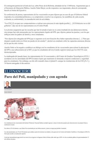 El contingente partirá de la Estela de Luz, sobre Paseo de la Reforma, alrededor de las 13:00 horas. Argumentan que si
el Secretario de Educación Pública, Aurelio Nuño Mayer, no dio respuesta a sus inquietudes, ahora le corresponde
hacerlo al titular del Ejecutivo.
En conferencia de prensa, representantes de las vocacionales en paro dijeron que en caso de que el Gobierno federal
responda a la comunidad politécnica y se comprometa a resolver sus exigencias, las asambleas de cada escuela
evaluarán su conformidad y la reanudación total de actividades.
“Los CECyTs en paro nos comprometemos a realizar estos procesos lo más rápido posible […] El Politécnico no es del
gobierno”, dijo uno de los representantes en el Centro Prodh.
Los jóvenes aseguraron que las escuelas que han levantado el paro no es como resultado de una democracia interna,
sino porque han sido amenazados por los representantes legales del IPN, que, dijeron, patean las puertas y son los que
influyen entre los padres de familia y otros estudiantes.
“Nos dijeron [los abogados del IPN] que si seguimos en la movilización iba a haber represalias directas […] ‘Para que
después cuando estén en el bote me pueda reír de ustedes'”, declaró un estudiante sobre las supuestas amenazas directas
de las que ha sido víctima.
Aurelio Nuño se ha negado a establecer un diálogo con los estudiantes de las vocacionales para aclarar la adscripción
del IPN a una subsecretaría de la SEP, ya que los estudiantes del nivel medio superior temen que los CECYTs sean
desincorporadas.
La madrugada del pasado lunes, los representantes de 14 vocacionales y del Centro de Estudios Tecnológicos (CET) 1
acordaron con las autoridades del IPN levantar el paro que mantienen en demanda a mejores condiciones y seguridad
para los estudiantes. Sin embargo, ese día sólo reanudó clases el plantel 8, aunque las instalaciones de los CECyTs 3 y
14 fueron entregadas el día anterior.
Paro del Poli, manipulado y con agenda
Uso De Razón
PABLO HIRIART
Los estudiantes de las vocacionales del Instituto Politécnico Nacional habían acordado regresar a clases el miércoles pasado, pero desconocieron sus propias firmas y
continuaron en paro.
Eso afecta a 43 mil alumnos, cuyo futuro fue secuestrado por una ínfima minoría, y pone en riesgo que pierdan el semestre.
Los más perjudicados son 10 mil 554 alumnos que estaban a punto de terminar sus estudios y de egresar de los Centros de Estudios Científicos y Tecnológicos (CECyT),
listos para acceder a la educación superior.
Usted que mensualmente paga más de un tercio de sus ingresos en Impuesto Sobre la Renta, debe saber que el IPN vive de un subsidio público de aproximadamente 15
mil millones de pesos.
 
