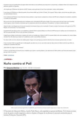 No puede ser que por la agenda política de algunos líderes interesados en crear problemas por encargo de tal o cual personaje, se dilapide el dinero de los impuestos en dar
educación a quienes no la aprecian.
¿No les gusta que el Politécnico esté adscrito a la SEP? Váyanse a una escuela que no lo esté. Esas son privadas y cobran a cada estudiante.
Lo que tienen en el Politécnico es educación gratuita, de muy buena calidad, que les ofrece el Estado. ¿No les parece? Dejen su lugar a otros jóvenes que piden a gritos
una oportunidad para educarse.
Si los estudiantes del Politécnico tienen objeciones de tipo académico o exigen mejorar su preparación, el director del IPN tiene la obligación de escucharlos y atenderlos.
Y el titular de la SEP también.
Pero en este caso no hay razón alguna para que los estudiantes de las vocacionales del IPN estén en huelga. Tan no tienen motivos de estar en paro, que la asamblea
resolvió regresar a clases y firmaron un documento que los comprometía a devolver las instalaciones. No cumplieron. Los líderes se echaron para atrás.
Alguien les dijo a esos dirigentes que era necesario mantener el movimiento de paro en las vocacionales. El objetivo es juntar el movimiento con los paros de la CNTE.
Después, con las elecciones. Y así sucesivamente.
Su argumentación para dejar sin clases a sus compañeros es absurda. Primero exigieron diálogo con el director del IPN para que les explique que con la adscripción a la
SEP (en la que están desde 1936) no se iba a 'privatizar' el Politécnico.
Cuando fueron recibidos se les hizo poco y exigieron, por escrito, ser recibidos por el titular de la SEP. El secretario Nuño les dio cita de inmediato, tal y como lo habían
solicitado. Pero ellos dijeron que siempre no. Lo emplazaron a asistir a una asamblea a Zacatenco.
No valoran recibir un servicio educativo de calidad, gratuito. Juegan con ese privilegio que cientos de miles de jóvenes mexicanos quisieran tener y no tienen.
Como el secretario Nuño les respondió que no estaba jugando, que piden cita y no van, y que están en paro por nada, entonces los líderes resolvieron que deben ser
recibidos por el presidente Peña Nieto.
¿Hasta dónde van a llegar con esa insensatez?
Lo hacen a costa del futuro de la mayoría de sus compañeros que sí quiere y necesita graduarse, y por indicaciones de líderes políticos que buscan descomponer al país
para que a ellos les vaya bien.
Twitter: @PabloHiriart
Nuño contra el Poli
Por Sanjuana Martínez mayo 16, 2016 - 12:04 AM • 4 Comentarios
Nuño no quiere protestas magisteriales ni estudiantiles, pero él mismo las está provocando. Luego que no se queje. Foto: Cuartoscuro
El Secretario de Educación Pública, Aurelio Nuño Mayer, está empeñado en generar problemas. No le basta con tener
en pie de guerra a medio magisterio, ahora se dispone a bloquear de un plumazo la necesaria autonomía para el
Instituto Politécnico Nacional (IPN).
 
