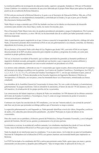 La institución pública de investigación de educación medio, superior y posgrado, fundada en 1936 por el Presidente
Lázaro Cárdenas vive auténticos momentos de una crisis fabricada por el propio Nuño Mayer para aplicar las políticas
punitivas de su maltrecha Reforma Educativa.
El Poli está por encima de la Reforma Educativa, le guste o no al Secretario de Educación Pública. Más aún, el Poli
debe ser autónomo, no una dependencia manipulada y controlada por el Estado y lo que es peor, por el Partido
Revolucionario Institucional (PRI).
Nuño Mayer se niega a entender que el Poli fue fundado con base en los ideales revolucionarios de desarrollo
económico para atender a las clases baja y media, las menos favorecidas, pues.
Pero el Secretario Nuño Mayer tiene aires de grandeza presidencial anticipados y juega al todopoderoso. Por lo pronto,
cesó a más de 10 mil maestros y a otros 100 mil, les ha descontado días de su salario por haber protestado contra su
Reforma inoperante.
Ante el panorama de guerra magisterial en el que vivimos a causa de la incapacidad de conciliación y diálogo del señor
Nuño, el Secretario pretende ahora transformar al Poli en una ala gubernamental a sus órdenes, sometida, sin libertad y
dependiente de él mismo, de su oficina.
De un plumazo, el Secretario Nuño echó abajo la Ley Orgánica que desde 1981, convierte al Poli en un órgano
desconcentrado de la SEP con plena autonomía para estipular sus planes y programas de estudio, así como para
construir su propio gobierno interino.
Tal vez, es necesario recordarle al Secretario, que su talante autoritario ha generado ya bastantes problemas al
magisterio disidente acosado, perseguido y reprimido por sus huestes y que si sigue por el camino arbitrario y
despótico, se encontrara seguramente con una revuelta estudiantil sin precedentes en el Poli.
Los ánimos están caldeados, sobretodo en esas 11 vocacionales que siguen en paro, ahora como protesta por la negativa
del Secretario de dialogar en público con los paristas. Los Centros de Estudios Científicos y Tecnológicos, los CECyT,
1, 2, 3, 4, 5, 7, 11, 12, 13 y 15 y el Centro de Estudios Tecnológicos CET 1, son los que mantienen el paro, junto al
paro estudiantil de 24 y 72 horas decretadas en las Escuelas Superiores de Ingeniaría Mecánica y Eléctrica en
Atzcapotzalco y Culhuacán y no son pocos, como ha intentando hacer ver el funcionario, minimizando esa fuerza
estudiantil.
Los miembros de la Asamblea General de Vocacionales lo tienen claro. No van a ceder al chantaje y al autoritarismo
gubernamental. Se juegan muchísimo. Está en entredicho la autonomía, el futuro de más de 176 mil alumnos y de 17
mil maestros y la erradicación de los grupos porriles de las vocacionales.
Las consecuencias del talante imperioso y déspota de Nuño son inmediatas: los 950 alumnos de los últimos semestres
del Centro de Estudios Científicos y Tecnológicos, Cecyt 5, están en riesgo inminente de perder el semestre a
consecuencia del paro estudiantil.
Continuar con el paro fue una decisión de 392 estudiantes, y no son una “minoría radical y con actitud de cerrazón”,
más bien son jóvenes que pretenden un diálogo público que el Secretario se niega a sostener.
La represión gubernamental se está fraguando ya. Nuño pretende identificar a través de videos, fotografías y archivos
de audio, a los cabecillas para denunciarlos penalmente. ¿Su delito? Participar en el paro de labores en las
vocacionales.
Para ello cuenta con su partidario, el director general del Politécnico, Enrique Fernández Fassnacht, y con el abogado
general del Instituto, David Cuevas, quienes ya amenazaron a los jóvenes paristas.
La tormenta se avecina, la escalada del conflicto aumenta. Los estudiantes marcharán hoy desde el Casco de Santo
Tomás, hacia la Residencia Oficial de Los Pinos para exigir una reunión con Enrique Peña Nieto.
Nuño ha dejado de ser interlocutor para los estudiantes. Y no es para menos. Así lo dejó de ser para la Coordinadora
Nacional de Trabajadores de la Educación (CNTE) con quienes mantiene una tremenda batalla para imponerles su
Reforma.
La CNTE ha invitado a los estudiantes del Poli a unirse para protestar contra Nuño, quien sigue con mazo y garrote
amenazando con descuentos y despidos para doblegarlos: “Que no tengan duda; la aplicación de la ley y la
 