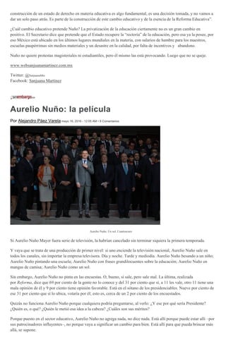 construcción de un estado de derecho en materia educativa es algo fundamental, es una decisión tomada, y no vamos a
dar un solo paso atrás. Es parte de la construcción de este cambio educativo y de la esencia de la Reforma Educativa”.
¿Cuál cambio educativo pretende Nuño? La privatización de la educación ciertamente no es un gran cambio en
positivo. El Secretario dice que pretende que el Estado recupere la “rectoría” de la educación, pero esa ya la posee, por
eso México está ubicado en los últimos lugares mundiales en la materia, con salarios de hambre para los maestros,
escuelas paupérrimas sin medios materiales y un desastre en la calidad, por falta de incentivos y abandono.
Nuño no quiere protestas magisteriales ni estudiantiles, pero él mismo las está provocando. Luego que no se queje.
www.websanjuanamartinez.com.mx
Twitter: @SanjuanaMtz
Facebook: Sanjuana Martínez
Aurelio Nuño: la película
Por Alejandro Páez Varela mayo 16, 2016 - 12:05 AM • 8 Comentarios
Aurelio Nuño. Un sol. Cuartoscuro
Si Aurelio Nuño Mayer fuera serie de televisión, la habrían cancelado sin terminar siquiera la primera temporada.
Y vaya que se trata de una producción de primer nivel: si uno enciende la televisión nacional, Aurelio Nuño sale en
todos los canales, sin importar la empresa televisora. Día y noche. Tarde y mediodía. Aurelio Nuño besando a un niño;
Aurelio Nuño pintando una escuela; Aurelio Nuño con frases grandilocuentes sobre la educación; Aurelio Nuño en
mangas de camisa; Aurelio Nuño como un sol.
Sin embargo, Aurelio Nuño no pinta en las encuestas. O, bueno, sí sale, pero sale mal. La última, realizada
por Reforma, dice que 69 por ciento de la gente no lo conoce y del 31 por ciento que sí, a 11 les vale, otro 11 tiene una
mala opinión de él y 9 por ciento tiene opinión favorable. Está en el sótano de los presidenciables. Nueve por ciento de
ese 31 por ciento que sí lo ubica, votaría por él; esto es, cerca de un 2 por ciento de los encuestados.
Quizás no funciona Aurelio Nuño porque cualquiera podría preguntarse, al verlo: ¿Y ese por qué sería Presidente?
¿Quién es, o qué? ¿Quién le metió esa idea a la cabeza? ¿Cuáles son sus méritos?
Porque puesto en el sector educativo, Aurelio Nuño no agrega nada, no dice nada. Está allí porque puede estar allí –por
sus patrocinadores influyentes–, no porque vaya a significar un cambio para bien. Está allí para que pueda brincar más
allá, se supone.
 