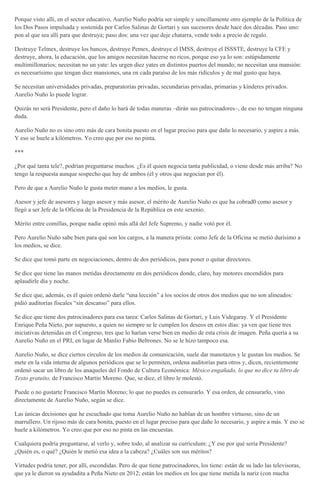 Porque visto allí, en el sector educativo, Aurelio Nuño podría ser simple y sencillamente otro ejemplo de la Política de
los Dos Pasos impulsada y sostenida por Carlos Salinas de Gortari y sus sucesores desde hace dos décadas. Paso uno:
pon al que sea allí para que destruya; paso dos: una vez que deje chatarra, vende todo a precio de regalo.
Destruye Telmex, destruye los bancos, destruye Pemex, destruye el IMSS, destruye el ISSSTE, destruye la CFE y
destruye, ahora, la educación, que los amigos necesitan hacerse no ricos, porque eso ya lo son: estúpidamente
multimillonarios; necesitan no un yate: les urgen diez yates en distintos puertos del mundo; no necesitan una mansión:
es necesarísimo que tengan diez mansiones, una en cada paraíso de los más ridículos y de mal gusto que haya.
Se necesitan universidades privadas, preparatorias privadas, secundarias privadas, primarias y kínderes privados.
Aurelio Nuño lo puede lograr.
Quizás no será Presidente, pero el daño lo hará de todas maneras –dirán sus patrocinadores–, de eso no tengan ninguna
duda.
Aurelio Nuño no es sino otro más de cara bonita puesto en el lugar preciso para que dañe lo necesario, y aspire a más.
Y eso se huele a kilómetros. Yo creo que por eso no pinta.
***
¿Por qué tanta tele?, podrían preguntarse muchos. ¿Es él quien negocia tanta publicidad, o viene desde más arriba? No
tengo la respuesta aunque sospecho que hay de ambos (él y otros que negocian por él).
Pero de que a Aurelio Nuño le gusta meter mano a los medios, le gusta.
Asesor y jefe de asesores y luego asesor y más asesor, el mérito de Aurelio Nuño es que ha cobrad0 como asesor y
llegó a ser Jefe de la Oficina de la Presidencia de la República en este sexenio.
Mérito entre comillas, porque nadie opinó más allá del Jefe Supremo, y nadie votó por él.
Pero Aurelio Nuño sabe bien para qué son los cargos, a la manera priista: como Jefe de la Oficina se metió durísimo a
los medios, se dice.
Se dice que tomó parte en negociaciones, dentro de dos periódicos, para poner o quitar directores.
Se dice que tiene las manos metidas directamente en dos periódicos donde, claro, hay motores encendidos para
aplaudirle día y noche.
Se dice que, además, es él quien ordenó darle “una lección” a los socios de otros dos medios que no son alineados:
pidió auditorías fiscales “sin descanso” para ellos.
Se dice que tiene dos patrocinadores para esa tarea: Carlos Salinas de Gortari, y Luis Videgaray. Y el Presidente
Enrique Peña Nieto, por supuesto, a quien no siempre se le cumplen los deseos en estos días: ya ven que tiene tres
iniciativas detenidas en el Congreso, tres que lo harían verse bien en medio de esta crisis de imagen. Peña quería a su
Aurelio Nuño en el PRI, en lugar de Manlio Fabio Beltrones. No se le hizo tampoco esa.
Aurelio Nuño, se dice ciertos círculos de los medios de comunicación, suele dar manotazos y le gustan los medios. Se
mete en la vida interna de algunos periódicos que se lo permiten, ordena auditorías para otros y, dicen, recientemente
ordenó sacar un libro de los anaqueles del Fondo de Cultura Económica: México engañado, lo que no dice tu libro de
Texto gratuito, de Francisco Martín Moreno. Que, se dice, el libro le molestó.
Puede o no gustarte Francisco Martín Moreno; lo que no puedes es censurarlo. Y esa orden, de censurarlo, vino
directamente de Aurelio Nuño, según se dice.
Las únicas decisiones que he escuchado que toma Aurelio Nuño no hablan de un hombre virtuoso, sino de un
marrullero. Un rijoso más de cara bonita, puesto en el lugar preciso para que dañe lo necesario, y aspire a más. Y eso se
huele a kilómetros. Yo creo que por eso no pinta en las encuestas.
Cualquiera podría preguntarse, al verlo y, sobre todo, al analizar su currículum: ¿Y ese por qué sería Presidente?
¿Quién es, o qué? ¿Quién le metió esa idea a la cabeza? ¿Cuáles son sus méritos?
Virtudes podría tener, por allí, escondidas. Pero de que tiene patrocinadores, los tiene: están de su lado las televisoras,
que ya le dieron su ayudadita a Peña Nieto en 2012; están los medios en los que tiene metida la nariz (con mucha
 