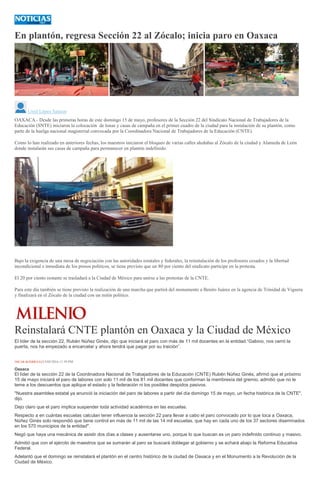 En plantón, regresa Sección 22 al Zócalo; inicia paro en Oaxaca
<
>
Uriel López Salazar
OAXACA.- Desde las primeras horas de este domingo 15 de mayo, profesores de la Sección 22 del Sindicato Nacional de Trabajadores de la
Educación (SNTE) iniciaron la colocación de lonas y casas de campaña en el primer cuadro de la ciudad para la instalación de su plantón, como
parte de la huelga nacional magisterial convocada por la Coordinadora Nacional de Trabajadores de la Educación (CNTE).
Como lo han realizado en anteriores fechas, los maestros iniciaron el bloqueo de varias calles aledañas al Zócalo de la ciudad y Alameda de León
donde instalarán sus casas de campaña para permanecer en plantón indefinido.
Bajo la exigencia de una mesa de negociación con las autoridades estatales y federales, la reinstalación de los profesores cesados y la libertad
incondicional e inmediata de los presos políticos, se tiene previsto que un 80 por ciento del sindicato participe en la protesta.
El 20 por ciento restante se trasladará a la Ciudad de México para unirse a las protestas de la CNTE.
Para este día también se tiene previsto la realización de una marcha que partirá del monumento a Benito Juárez en la agencia de Trinidad de Viguera
y finalizará en el Zócalo de la ciudad con un mitín político.
Reinstalará CNTE plantón en Oaxaca y la Ciudad de México
El líder de la sección 22, Rubén Núñez Ginés, dijo que iniciará el paro con más de 11 mil docentes en la entidad.“Gabino, nos cerró la
puerta, nos ha empezado a encarcelar y ahora tendrá que pagar por su traición”.
ÓSCAR RODRÍGUEZ13/05/2016 11:39 PM
Oaxaca
El líder de la sección 22 de la Coordinadora Nacional de Trabajadores de la Educación (CNTE) Rubén Núñez Ginés, afirmó que el próximo
15 de mayo iniciará el paro de labores con solo 11 mil de los 81 mil docentes que conforman la membresía del gremio, admitió que no le
teme a los descuentos que aplique el estado y la federación ni los posibles despidos pasivos.
"Nuestra asamblea estatal ya anunció la iniciación del paro de labores a partir del día domingo 15 de mayo, un fecha histórica de la CNTE",
dijo.
Dejo claro que el paro implica suspender toda actividad académica en las escuelas.
Respecto a en cuántas escuelas calculan tener influencia la sección 22 para llevar a cabo el paro convocado por lo que toca a Oaxaca,
Núñez Ginés solo respondió que tiene control en más de 11 mil de las 14 mil escuelas, que hay en cada uno de los 37 sectores diseminados
en los 570 municipios de la entidad".
Negó que haya una mecánica de asistir dos días a clases y ausentarse uno, porque lo que buscan es un paro indefinido continuo y masivo.
Admitió que con el ejército de maestros que se sumarán al paro se buscará doblegar al gobierno y se echará abajo la Reforma Educativa
Federal.
Adelantó que el domingo se reinstalará el plantón en el centro histórico de la ciudad de Oaxaca y en el Monumento a la Revolución de la
Ciudad de México.
 