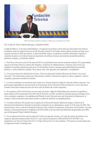 Emilio Azcárraga ha negado las acusaciones y señaló que ya se investigan. Foto: Archivo
Por: Linaloe R. Flores, Daniela Barragán y Alejandra Padilla
Ciudad de México, 15 de mayo (SinEmbargo).- El supuesto mecanismo a través del cual, funcionarios de Televisa
trasladaron miles de millones de pesos de una bóveda en Santa Fe al Estadio Azteca, habría ocurrido con base en un
esquema iniciado en 2005 que fracasó. A partir del fallido intento, la operación se habría sofisticado y logrado el
cometido de poner en el sistema financiero legal miles de millones de pesos provenientes de partidos políticos,
gobiernos estatales y el Gobierno federal.
1.- Wall Street Journal revela el 5 de mayo de 2016, el contenido de una carta de remitente anónimo. El vicepresidente
ejecutivo de Grupo Televisa, Alfonso De Angoitia y el director de Administración y Finanzas, Salvi Foch, son
señalados de ejecutar operaciones para lavar 14 mil millones de pesos de pagos para publicidad de dos partidos
políticos y varios Gobiernos estatales. No lo hacen solos. Son apoyados por empleados y exempleados.
2.- A las pocas horas de la difusión de la misiva, Televisa reporta ante la Bolsa Mexicana de Valores “un evento
relevante”. En el documento expone que el documento contiene “información imprecisa, falsa y engañosa” sobre la
compañía y personas asociadas a la misma.
3.- La misiva reproduce un mecanismo para incluir en el sistema financiero legal los miles de millones de pesos. Una
parte queda resguardada en una caja fuerte en el basamento de las oficinas de Televisa Santa Fe y otra es llevada al
Estadio Azteca para simular que provino de la venta de boletos de eventos especiales.
4.- De Angoitia y Salvi Foch inician con una suerte de ensayo: dadas las dificultades para encontrar el equilibrio y
ganar ingresos de los anunciantes de la División de Noticias, en 2005, conciben un esquema para que Santiago Creel,
en ese momento suspirante a la candidatura del Partido Acción Nacional, pero aún Secretario de Gobernación, le
otorgue a Televisa permisos para operar casinos a cambio de financiar su campaña política.
5.- Un hecho sobresale. De acuerdo con el registro de la Dirección General Adjunta de Juegos y Sorteos de la
Secretaría de Gobernación, Santiago Creel desde su despacho de esa dependencia, otorga el 25 de mayo de 2005, 266
autorizaciones; esto es, más de la mitad del total con el que contaba. En apariencia, tiente prisa. En los hechos, seis días
después, renuncia para buscar la candidatura del PAN rumbo a las elecciones presidenciales programadas para 2006,
que al final ganará Felipe Calderón Hinojosa.
6.- En esa operación Creel le autoriza operar 65 centros de apuestas remotas y 65 salas de sorteos de números a las
empresas Apuestas Internacionales SA de CV, cuyo número de permiso es DGAJS/SCEVF/P-05/2005 y sus
propietarios son Televisa Juegos SA de CV y Grupo Televisa SA. En otros números, 170 casinos son autorizados para
el empresario Emilio Azcárraga Jean.
 