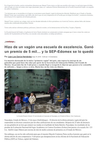 En el lugar de los hechos, peritos criminalistas detectaron que Manuel Torres tenía a su lado una mochila color negro, la cual tenía signos de haber
sido revisada, así como un celular color negro desarmado, junto a él –indicaron Policías Ministeriales de la Fiscalía General del Estado- un casquillo
de calibre 9 milimetros.
“Las personas que se encontraban en el lugar no se percataron quien disparó, según la información obtenida. Detallaron que el finado se llamaba
Manuel Torres, que es periodista o que había sido, por lo que eso será competencia de la Fiscalía que investigue los hechos”, resumieron elementos
de la Fuerza Civil a reporteros de la fuente policiaca.
Manuel Torres, narraron sus colegas, tenía casi tres décadas dedicadas al oficio periodístico en el norte de Veracruz, además había sido durante
muchos años colaborador del periódico Noreste.
Torres solía realizar coberturas políticas, policiacas y hasta de sociales, en las demarcaciones de Poza Rica, Tuxpán y Papantla.
La Fiscalía General del Estado y el gobierno de Javier Duarte emitieron un comunicado en donde consignan que el atroz crimen fue contra un
auxiliar del Ayuntamiento de Poza Rica, sin conceder como antecedente, su trabajo periodístico.
Hizo de un vagón una escuela de excelencia. Ganó
un premio de 5 mil… y la SEP-Edomex se lo quedó
Por Juan Luis García Hernández mayo 15, 2016 - 12:05 am • 4 Comentarios
Un maestro destacado de la única “primaria vagón” del país, aún espera la entrega de un
galardón que ganó hace dos años por parte de la Secretaría de Educación Pública del Estado de
México. Su premio fue de 5 mil pesos y cuando llegó a recogerlo le dijeron que pasara a la ventanilla
de enfrente… luego a otra y a otra. Hasta hoy no ha visto ese dinero.
La Escuela Primaria Artículo 123 está ubicada en el municipio de Naucalpan, en el Estado de México. Foto: Cuartoscuro
Naucalpan, Estado de México, 15 de mayo (SinEmbargo).– El director de la última primaria vagón del país ha
sorprendido en diversos concursos por las altas calificaciones de sus estudiantes. Después de 23 años de docencia
en una góndola de un tren que estancó sus ruedas en el poblado de Santa Bartolo, Naucalpan, los resultados de las
pruebas de Evaluación Nacional del logro Académico en Centros Escolares (Enlace) han puesto a la escuela Art. 123
Lic. Adolfo López Mateos por encima de más de medio centenar de primarias en el Estado de México.
Sin embargo, eso no ha sido suficiente para que el maestro Mayolo Contreras Parra reciba el premio que ganó en la
última edición de esta competencia: 5 mil pesos que desaparecieron en las oficinas de la Secretaría de Educación
Pública (SEP) en Toluca, capital del Edomex.
 