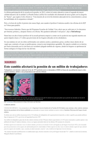 “Se nos estaba dando un recurso como una gratificación por los maestros que salíamos bien. Pues a mí el último me lo
quedaron a deber y nunca me lo han dado. Lo solicité. Me lo gané a buena fe. A mi trabajo, y es algo que tengo
pendiente, pero probablemente es algo a lo que ya no llego”, dijo Contreras Parra.
La última participación de la escuela en la prueba, en 2013, colocó al centro educativo como el segundo de mayor
calidad educativa de la entidad. La Prueba Enlace calificó los resultados del alumnado de tercer grado con la categoría
de “bueno”, que según el sitio oficial es: “Una muestra de un nivel de dominio adecuado de los conocimientos y posee
las habilidades de la asignatura evaluada”.
Pero, a la hora de recibir el premio éste nunca llegó, aun cuando el profesor Contreras acudió a las oficinas de la SEP
en Toluca para pedirlo.
“Son recursos federales. Parece que del Programa Escuelas de Calidad. Van a decir que no salió pero sí, lo checamos
por Internet, primero, y después fuimos a la oficina. Me quedaron debiendo 5 mil pesos”, dijo a SinEmbargo.
Hasta hace un año el único profesor de la escuela primaria empezó a contar con la ayuda de una segunda maestra con
quien imparte clases a 31 niños que provienen de los hogares ubicados en los alrededores.
En una mañana sin sol, los niños uniformados con suéteres azules y pantalones grises, reciben clases dentro de un
vagón que, contrario a lo que se podría pensar, conserva una temperatura agradable. De aspecto cuidado en su interior,
por fuera concuerda con la vista hacia un vecindario plagado también de vagones, donde los hogares se apelmazan de
forma contigua a lo largo de las vías del tren.
“La mayoría de niños vive en estos vagones. Son niños de la comunidad. Estamos en un contacto directo con ellos. Yo
aquí pongo mucho esfuerzo ,pero hay algunos padres que en casa no tienen esa misma respuesta”, dijo Samantha
Ramírez, quien enseña a niños de primero y segundo de primaria, en un salón anexo al vagón.
Este cambio afectará la pensión de un millón de trabajadores
Trabajadores con derecho a optar por la ley de 1973 perderán juicio si demandan al IMSS en busca de una jubilación mayor a diez
salarios mínimos, debido a una jurisprudencia del máximo tribunal.
Si un trabajador de la generación de transición, que opte por jubilarse por la ley del 73, decide irse a juicio para pelear que su pensión sea calculada con más de 10
salarios mínimos perderá la demanda. Foto: Flickr rodri555 [CC BY-NC-ND 2.0]
POR: Carolina Reyes Última actualización 16 / Mayo / 2016 Fuente: Juan Pablo Reyes
CAROLINA REYES
CIUDAD DE MÉXICO.- Una jurisprudencia de la Suprema Corte de Justicia de la Nación (SCJN) limita como máximo a diez salarios mínimos
diarios las pensiones de los futuros jubilados que pretendan un mayor monto mediante un juicio contra el Instituto Mexicano del Seguro Social
(IMSS).
En dicho caso está un millón de personas de los 19.8 millones de trabajadores de la generación de transición, es decir, aquellos que pueden jubilarse
bajo el régimen de 1973 o por la ley de Seguridad Social de 1997.
Ese millón de trabajadores gana más de diez salarios mínimos al día (730 pesos diarios equivalentes a 21,912 pesos mensuales) y podría aspirar a una
jubilación de hasta 25 salarios mínimos, si ése es su ingreso promedio diario de las últimas 250 semanas de cotización.
El límite superior de veinticinco veces el salario mínimo, previsto en el artículo 33 de la abrogada Ley del Seguro Social (de 1973), está vinculado
para las prestaciones en los seguros de enfermedad general y maternidad; el límite superior de diez veces el salario mínimo regirá de tope salarial
para los seguros de invalidez, vejez, cesantía en edad avanzada y muerte”, dice el fallo de la Suprema Corte de Justicia.
“No estamos haciendo modificaciones ni estableciendo topes, hicimos remisión a la ley del Seguro Social (del 73) ”, señaló en entrevista la ministra
Margarita Beatriz Luna Ramos.
 