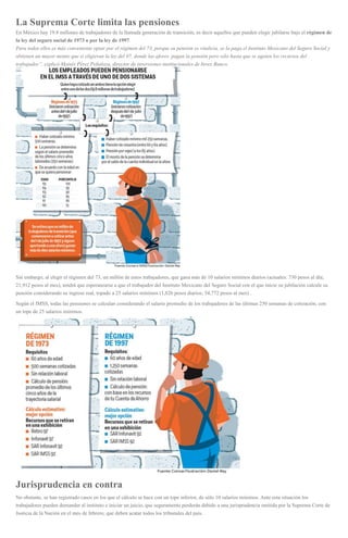 La Suprema Corte limita las pensiones
En México hay 19.8 millones de trabajadores de la llamada generación de transición, es decir aquellos que pueden elegir jubilarse bajo el régimen de
la ley del seguro social de 1973 o por la ley de 1997.
Para todos ellos es más conveniente optar por el régimen del 73, porque su pensión es vitalicia, se la paga el Instituto Mexicano del Seguro Social y
obtienen un mayor monto que si eligieran la ley del 97, donde las afores pagan la pensión pero sólo hasta que se agoten los recursos del
trabajador”, explicó Moisés Pérez Peñaloza, director de inversiones institucionales de Invex Banco.
Sin embargo, al elegir el régimen del 73, un millón de estos trabajadores, que gana más de 10 salarios mínimos diarios (actuales: 730 pesos al día;
21,912 pesos al mes), tendrá que esperanzarse a que el trabajador del Instituto Mexicano del Seguro Social con el que inicie su jubilación calcule su
pensión considerando su ingreso real, topado a 25 salarios mínimos (1,826 pesos diarios; 54,772 pesos al mes) .
Según el IMSS, todas las pensiones se calculan considerando el salario promedio de los trabajadores de las últimas 250 semanas de cotización, con
un tope de 25 salarios mínimos.
Jurisprudencia en contra
No obstante, se han registrado casos en los que el cálculo se hace con un tope inferior, de sólo 10 salarios mínimos. Ante esta situación los
trabajadores pueden demandar al instituto e iniciar un juicio, que seguramente perderán debido a una jurisprudencia emitida por la Suprema Corte de
Justicia de la Nación en el mes de febrero, que deben acatar todos los tribunales del país.
 