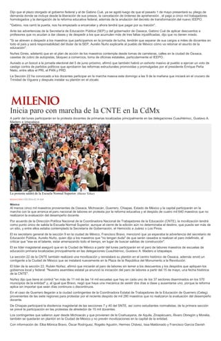 Dijo que el plazo otorgado al gobierno federal y al de Gabino Cué, ya se agotó luego de que el pasado 1 de mayo presentará su pliego de
demanda donde se incluye desde la liberación de sus presos, la cancelación de órdenes de aprehensión , el pago a cinco mil trabajadores
homologados y la derogación de la reforma educativa federal, además de la anulación del decreto de transformación del nuevo IEEPO.
"Gabino, nos cerró la puerta, nos ha empezado a encarcelar y ahora tendrá que pagar por su traición".
Ante las advertencias de la Secretaría de Educación Pública (SEP) y del gobernador de Oaxaca, Gabino Cué de aplicar descuentos a
profesores que no acudan a dar clases y de despedir a los que acumulen más de tres faltas injustificadas, dijo que no tienen miedo.
"Si se atreven a despedir a los maestros que participamos en la jornada de lucha, tendrán que separar de sus cargos a miles de docentes en
todo el país y será responsabilidad del titular de la SEP, Aurelio Nuño explicarle al pueblo de México cómo va retomar el asunto de la
educación".
Nuñes Ginés, adelantó que en el plan de acción de los maestros contempla desde tomas de carreteras, calles en la ciudad de Oaxaca,
casetas de cobro de autopistas, bloqueo a comercios, toma de oficinas estatales, particularmente el IEEPO.
Aunado a un boicot a la jornada electoral del 5 de junio próximo, afirmó que también habrá un exhorto masivo al pueblo a ejercer un voto de
castigo contra de partidos políticos que aprobaron las reformas estructurales promovidas y promulgadas por el presidente Enrique Peña
Nieto, entre ellos el PRI, el PAN y PRD.
La Sección 22 ha convocado a los docentes participar en la marcha masiva este domingo a las 9 de la mañana que iniciará en el crucero de
Trinidad de Viguera y después instalar su plantón en el zócalo.
Inicia paro con marcha de la CNTE en la CdMx
A partir del lunes participarán en la protesta docentes de primarias localizadas principalmente en las delegaciones Cuauhtémoc, Gustavo A.
Madero e Iztapalapa.
La protesta saldrá de la Escuela Normal Superior. (Héctor Téllez)
REDACCIÓN15/05/2016 02:39 AM
México
Al menos cinco mil maestros provenientes de Oaxaca, Michoacán, Guerrero, Chiapas, Estado de México y la capital participarán en la
marcha con la que arranca el paro nacional de labores en protesta por la reforma educativa y el despido de cuatro mil 640 maestros que no
realizaron la evaluación del desempeño docente.
Por acuerdo de la Dirección Política Nacional de la Coordinadora Nacional de Trabajadores de la Educación (CNTE), la movilización tendrá
como punto único de salida la Escuela Normal Superior, aunque al cierre de la edición aún no determinaba el destino, que puede ser más de
un sitio, y entre ellos estaba contemplado la Secretaría de Gobernación, el Hemiciclo a Juárez o Los Pinos.
El ex secretario general de la sección 9 en la ciudad de México, Francisco Bravo, mencionó que ya esperaba la advertencia del secretario de
Educación Pública, Aurelio Nuño, quien dijo a los maestros que "no tengan duda" de que serán cesados si realizan el paro indefinido, al
criticar que "ese es el talante, estar amenazando todo el tiempo, en lugar de buscar salidas de construcción".
El ex líder magisterial aseguró que en la Ciudad de México a partir del lunes participarán en el paro de labores maestros de escuelas de
educación primaria localizadas principalmente en las delegaciones Cuauhtémoc, Gustavo A. Madero e Iztapalapa.
La sección 22 de la CNTE también realizará una movilización y reinstalará su plantón en el centro histórico de Oaxaca, además envió un
contigente a la Ciudad de México que se instalará nuevamente en la Plaza de la República del Monumento a la Revolución.
El líder de la sección 22, Rubén Núñez, afirmó que iniciarán el paro de labores sin temer a los descuentos y los despidos que apliquen los
gobiernos local y federal: "Nuestra asamblea estatal ya anunció la iniciación del paro de labores a partir del 15 de mayo, una fecha histórica
de la CNTE".
Núñez dijo que tiene el control "en más de 11 mil de las 14 mil escuelas que hay en cada uno de los 37 sectores diseminados en los 570
municipios de la entidad" y, al igual que Bravo, negó que haya una mecánica de asistir dos días a clase y ausentarse uno, porque la reforma
aplica sin importar que sean días continuos o discontinuos.
En el caso de Guerrero llegarán a la ciudad contingentes de la Coordinadora Estatal de Trabajadores de la Educación de Guerrero (Ceteg)
provenientes de las siete regiones para protestar por el reciente despido de mil 280 maestros que no realizaron la evaluación del desempeño
docente.
De Chiapas participará la disidencia magisterial de las secciones 7 y 40 del SNTE, así como estudiantes normalistas; de la primera sección
se prevé la participación en las protestas de alrededor de 15 mil docentes.
Los contingentes que salieron ayer desde Michoacán y que provienen de la Coahuayana, de Aquila, Zinapécuaro, Álvaro Obregón y Morelia,
también se quedarán en plantón en la Ciudad de México y no prevén movilizaciones en la capital de la entidad.
Con información de: Elba Mónica Bravo, Óscar Rodríguez, Rogelio Agustín, Hermes Chávez, Issa Maldonado y Francisco García Davish
 