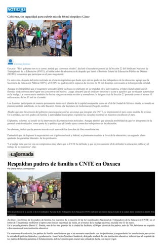 Gobierno, sin capacidad para cubrir más de 80 mil despidos: Ginez
Christian Jiménez
Oaxaca.- "Si el gobierno nos va a correr, tendrá que corrernos a todos", declaró el secretario general de la Sección 22 del Sindicato Nacional de
Trabajadores de la Educación (SNTE), al hablar sobre la advertencia de despido que lanzó el Instituto Estatal de Educación Pública de Oaxaca
(IEEPO) a maestros que participan en el paro magisterial.
En entrevista, después del mitin realizado en el zócalo capitalino que desde ayer está en poder de los trabajadores de la educación, agregó que la
Secretaría de Educación Pública (SEP) y el IEEPO no podrán cubrir espacios de los más de 80 mil docentes convocados a la huelga en la entidad.
Aunque los integrantes que el magisterio considera entre sus bases no participó en su totalidad en la convocatoria, el líder estatal señaló que el
llamado será continuo para lograr una concentración masiva. Luego, descartó que el sindicato sancione o acose a aquellos que se nieguen a participar
en la huelga. La convocatoria también fue hecha a organizaciones sociales y normalistas; la dirigencia de la Sección 22 pretende cerrar al menos 11
mil escuelas, de las 13 mil en el estado.
Los docentes participarán de manera permanente tanto en el plantón de la capital oaxaqueña, como en el de la Ciudad de México, donde se instaló un
plantón también indefinido, en la calle Bucareli, frente a la Secretaría de Gobernación (Segob), notificó.
Añadió que ante la cerrazón del gobierno para negociar con las secciones que integran a la CNTE, se implementó el paro como medida de presión.
En la entidad, aseveró, padres de familia y autoridades municipales vigilarán las escuelas mientras los maestros encabezan el paro.
El plantón, informó, se instaló sin la intervención de corporaciones policiales. Aunque admitió que existe la posibilidad de que los integrantes de la
gremial sean desalojados, como parte de la política que el Estado ejerce contra los trabajadores de la educación.
No obstante, indicó que la protesta sucede en el marco de los derechos de libre manifestación.
Puntualizó que de lograrse la negociación con el gobierno local y federal, se plantearán medidas a favor de la educación y en segundo plano
quedarán las garantías laborales de los profesores.
"La huelga tiene que ver con un compromiso muy claro que la CNTE ha definido y que es precisamente el de defender la educación pública y el
trabajo de los maestros", dijo.
Respaldan padres de familia a CNTE en Oaxaca
Por Diana Manzo, corresponsal
Miles de profesores de la sección 22 de la Coordinadora Nacional de los Trabajadores de la Educación (CNTE) realizaron una marcha hacia el zócalo de la ciudad, donde instalaron un plantón. Foto
Cuartoscuro
Juchitán. Con firmas de los padres de familia, los maestros de la sección 22 de la Coordinadora Nacional de Trabajadores de la Educación (CNTE) en el
Istmo de Tehuantepec recibieron el apoyo para iniciar su jornada de lucha, en el marco de la huelga nacional, iniciada este 15 de mayo.
En la escuela primaria Daniel C. Pineda, una de las más grandes de la ciudad de Juchitán, el 90 por ciento de los padres, más de 700, brindaron su respaldo
a los maestros de esta institución educativa.
En reuniones de cada aula, los padres de familia manifestaron que si es necesario marcharán con los profesores y resguardarán las instalaciones para evitar
la entrada de policías federales y gendarmería. Juan Carlos Martínez Sandoval, delegado sindical de esta institución educativa, informó que el respaldo de
los padres de familia garantiza el fortalecimiento del movimiento para iniciar una jornada de lucha con mayor vigor.
 