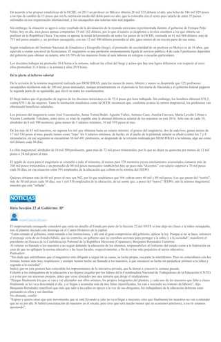 De acuerdo a las propias estadísticas de la OCDE, en 2013 un profesor en México obtenía 26 mil 533 dólares al año, una bolsa de 344 mil 929 pesos
a un tipo de cambio de 13 pesos que era la cotización media del dólar para ese año, que lo colocaba con el sexto peor salario de entre 35 países
enlistados en esa organización internacional, y los oaxaqueños aún estarían más mal pagados.
Sin embargo, la situación se agravó como resultado de la devaluación de la moneda mexicana experimentada durante el gobierno de Enrique Peña
Nieto; hoy en día, esos pesos apenas comprarían 19 mil 162 dólares, por lo que el salario se desplomó a niveles similares a los que obtiene un
profesor en la República Checa. Esa suma es apenas la mitad del promedio de todos los países de la OCDE, estimada en 41 mil 864 dólares, más de
753 mil pesos anuales y, un profesor oaxaqueño, con sus 12 mil 500 dólares promedio al año, gana menos de un tercera parte de esa suma.
Según estadísticas del Instituto Nacional de Estadística y Geografía (Inegi), el promedio de escolaridad de un profesor en México es de 16 años, que
equivale a contar con nivel de licenciatura. El magisterio es una profesión eminentemente ligada al servicio público, 4 de cada 5 profesores dependen
del gobierno para obtener su salario, sólo 18.78% de los maestros frente al aula laboran en colegios o escuelas particulares.
Los docentes trabajan en promedio 30.6 horas a la semana, indican las cifras del Inegi y aclara que hay una ligera diferencia con respecto al sexo:
ellos promedian 31.6 horas a la semana y ellas 29.9 horas.
De la gloria al infierno salarial
De la revisión de la nómina magisterial realizada por DESCIFRAS, para los meses de enero, febrero y marzo se desprende que 125 profesores
oaxaqueños recibieron más de 100 mil pesos mensuales, aunque presuntamente en el periodo la Secretaría de Hacienda y el gobierno federal pagaron
la segunda parte de su aguinaldo, que elevó un tanto los emolumentos.
El Inegi indica que el promedio de ingreso de los docentes mexicanos es de 72.4 pesos por hora trabajada. Sin embargo, los hombres obtienen $76.3
contra $70.1 de las mujeres. Tanto la institución estadística como la OCDE reconocen que, conforme avanza la carrera magisterial, los profesores van
obteniendo beneficios salariales.
Los próceres del magisterio como José Vasconcelos, Jaime Torres Bodet, Agustín Yáñez, Antonio Caso, Aurelia Guevara, María Lavalle Urbina o
Vicente Lombardo Toledano, entre otros, se irían de espalda ante la abismal diferencia salarial de los maestros en este 2016. Sólo uno de cada 10,
alrededor de 8 mil 500 mentores, gana menos de 5 salarios mínimos, 10 mil 959 pesos al mes.
De los más de 83 mil maestros, no superan los mil que obtienen hasta un salario mínimo; el grueso del magisterio, dos de cada tres, ganan menos de
17 mil 534 pesos al mes, puesto tienen como “tope” los 8 salarios mínimos; de hecho, en el ancho de la pirámide salarial se observa entre los 7 y 8
minisalarios, en ese segmento se encuentran 38 mil 491 profesores, se desprende de la revisión realizada por DESCIFRAS a la nómina, algo así como
mil dólares cada 30 días.
La elite magisterial, alrededor de 14 mil 500 profesores, gana más de 72 mil pesos trimestrales, por lo que no dejan su quincena por menos de 12 mil
pesos o 24 mil pesos al mes.
El regalo de reyes para el magisterio se extendió a todo el trimestre, al menos para 376 mentores cuyos emolumentos acumulados sumaron más de
240 mil pesos trimestrales o un promedio de 80 mil pesos mensuales; también los hay un poco más “discretos” con salario superior a 70 mil pesos
cada 30 días, en esa situación están 591 empleados de la educación que cobran en la nómina del IEEPO.
Quienes obtienen más de 60 mil pesos al mes son 942, por lo que tendríamos que 566 cobran entre 60 mil y 80 mil pesos. Los que pasan del “tostón”,
más de 50 mil pesos cada 30 días, son 1 mil 538 empleados de la educación, de tal suerte que, a pesar del “nuevo” IEEPO, aún la nómina magisterial
muestra que está “inflada”.
Reta Sección 22 al Gobierno: IP
Ismael García Morales
El empresariado oaxaqueño consideró que sería un desafío al Estado por parte de la Sección 22 del SNTE si éste deja sin clases a la niñez oaxaqueña,
tras el plantón iniciado este domingo en el Centro Histórico de la capital.
“Están retando al gobierno, están retando a las instituciones, y ahí está el gran compromiso del gobierno, aplicar la ley. Porque si no se hace, entonces
el mensaje sería de un Estado fallido, que no controla; un gobierno que no coordina acciones para proteger a la niñez y a la sociedad”, manifestó el
presidente en Oaxaca de la Confederación Patronal de la República Mexicana (Coparmex), Benjamín Hernández Gutiérrez.
Al reiterar su llamado a los maestros a no seguir dañando la educación de los alumnos, responsabilizó al Gobierno del estado como a la federación en
caso de que no apliquen la norma educativa y las leyes locales, respectivamente, a fin de evitar más perjuicios al sector educativo.
Puntualizó:
“Sin duda que entendemos que el magisterio está obligado a seguir en su causa, su lucha propia, esa parte la entendemos. Pero no coincidimos con las
formas; hemos sido muy respetuosos y siempre hemos hecho un llamado a los maestros, a que encaucen su lucha sin perjudicar primero a la niñez y
segundo a la sociedad”.
Indicó que en esta postura han coincidido los representantes de la iniciativa privada, que la dieron a conocer la semana pasada.
Exhortó a los trabajadores de la educación a no dejarse engañar por los líderes de la Coordinadora Nacional de Trabajadores de la Educación (CNTE)
y a velar por sus intereses propios, antes que verse afectados por una minoría que dirige el sindicalismo.
“Porque finalmente los que se van a ver afectados son ellos mismos, los propios integrantes del plantón, y cada uno de los maestros que falte a clases
finalmente se les va a descontará el día, y si llegan a acumular más de tres faltas injustificadas, les van a rescindir su contrato de labores”, dijo.
Benjamín Hernández manifestó que más que salir a las calles en apoyo a la voz de sus dirigentes, los trabajadores de la educación debieran estar
pensando en ellos y sus familias.
No obstante, confió:
“Espero y quiero creer que este movimiento que se está llevando a cabo no va a llegar a mayores, creo que finalmente los maestros no van a entender
que no es por ahí. Sí habrá concentración de maestros en el zócalo, pero creo que será mucho menor que en ocasiones anteriores, a eso le estamos
apostando”.
 