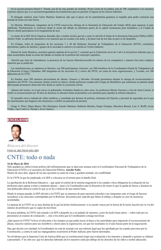 En la escuela primaria Daniel C. Pineda, una de las más grandes de Juchitán, 90 por ciento de los padres, más de 700, respaldaron a los maestros
a quienes dijeron que si es necesarioresguardaran las instalaciones para no permitir el ingreso de las fuerzas federales.
El delegado sindical, Juan Carlos Martínez Sandoval, dijo que el apoyo de los paterfamilias garantiza el respaldo para poder comenzar una
jornada de lucha con más fuerza.
En Morelia, Michoacán, integrantes de la CNTE tomaron las oficinas de la Secretaría de Educación del Estado (SEE) para anunciar el paro
indefinido. Paralelamente se reunieron desde la noche del sábado en diferentes partes de la capital michoacana para trasladarse a la Ciudad de
México donde participaron en la megamarcha de ayer.
La titular de la SEE Silvia Figueroa Zamudio dijo a medios locales que tal y como lo advirtió el titular de la Secretaría Educación Pública (SEP),
Aurelio Nuño, se aplicarán descuentos a los maestros que no acudan a las aulas, y de pasar más de tres días en paro se les despedirá.
En Chiapas, miles de integrantes de las secciones 7 y 40 del Sindicato Nacional de Trabajadores de la Educación (SNTE), estudiantes
normalistas, padres de familias y grupos de la sociedad se unieron a la marcha en Tuxtla Gutiérrez.
Manuel de Jesús Mendoza, secretario general suplente de la sección 7, comentó que la Federación envió de 5 mil a 8 mil policías federales que ya
están acuartelados desde la noche del sábado en hoteles de la periferia del municipio capitalino.
Advirtió que, lejos de intimidarnos, la presencia de las fuerzas federalesexacerba los ánimos de los compañeros y estamos listo para cualquier
situación que se pueda dar.
Las manifestaciones se repitieron en Morelos, con 500 participantes; Guerrero, con 200 miembros de la Coordinadora Estatal de Trabajadores de
la Educación (Ceteg); Chihuahua, 400 integrantes de las secciones 42 y octava del SNTE, así como de otras organizaciones, y Yucatán, con 300
adherentes de la CNTE.
En Sinaloa, unos 200 maestros provenientes de Ahome, Guasave y Salvador Alvarado protestaron durante la entrega de reconocimientos a
miembros del SNTE. Una situación similar ocurrió en Jalisco, donde profesores cesados del Colegio de Bachilleres que mantienen un plantón desde
abril pasado protestaron afuera del sitio donde se realizó la ceremonia oficial.
Adentro del recinto, en el que estuvo el gobernador Aristóteles Sandoval, entre otros, los profesores Moisés Guerrero y José de Jesús Castolo, al
recibir su reconocimiento por 30 años de docencia se ubicaron frente al presídium con cartulinas para repudiar la reforma educativa.
El inmueble estuvo rodeado de vallas metálicas y custodiado por decenas de policías, elementos del Ejército y personal de seguridad, por lo que
los manifestantes que llegaron sólo alcanzaron a exhibir sus pancartas de protesta.
(Jorge A. Pérez, Diana Manzo, Elio Henríquez, Ernesto Martínez, Rubicela Morelos, Sergio Ocampo, Miroslava Breach, Luis A. Boffil, Javier
Valdez, Juan Carlos G. Partida y Javier Santos)
Bitácora del director
PASCAL BELTRÁN DEL RÍO
CNTE: todo o nada
16 de Mayo de 2016
Sólo quedará un sobreviviente político del enfrentamiento que se dará esta semana entre la Coordinadora Nacional de Trabajadores de la
Educación (CNTE) y el secretario de Educación Pública, Aurelio Nuño.
Dentro de unos días, alguno de los dos ejecutará su canto de cisne y quedará anulado, sin credibilidad.
Es la CNTE la que ha emplazado a la SEP a colocarse en el terreno para la batalla final.
La aprobación de la Reforma Educativa —que quitó el control de la nómina magisterial a los estados e hizo obligatoria la evaluación de los
profesores para aspirar a tener y mantener plazas— puso a la Coordinadora ante la disyuntiva de reunir lo que le queda de fuerza y lanzarse en
una desbocada ofensiva contra lo que ya es ley o fenecer de una muerte lenta.
Desde la semana pasada, la SEP advirtió a la CNTE que su amenaza de paro nacional colocaba a sus integrantes ante el riesgo de hacerse
acreedores a las sanciones contempladas por la Reforma: descuentos por cada día que falten al trabajo y despido en caso de ausencias
acumuladas.
La apuesta de la CNTE no es muy distinta de la que ha hecho históricamente: si no puede vencer por la fuerza de la razón, hacerlo por la vía del
número de profesores que es capaz de movilizar.
En pocas palabras, la CNTE está retando a la SEP a despedir no a un puñado de maestros, como ha hecho hasta ahora —sobre todo por no
presentarse al examen de evaluación—, sino a los miles que la Coordinadora consiga movilizar.
¿Qué quiere la CNTE? Volver el reloj atrás a los tiempos en que podía torcer el brazo a las autoridades para imponerle el reconocimiento de
plazas, mayores salarios para sus miembros y dinero para la organización, sin que los resultados en el aula fuesen parte de la negociación.
Hay que decirlo con claridad: la Coordinadora no está de acuerdo con una reforma legal que fue aprobada por los canales previstos por la
Constitución, y contra la cual sus impugnadores recurrieron al Poder Judicial, pero fueron derrotados.
No olvidemos que la Suprema Corte de Justicia falló que es constitucional exigir una evaluación a los maestros y despedir a quienes se rehúsen
a presentarla. Y no sólo eso: que los derechos laborales de los maestros están por debajo de los derechos de los niños a recibir educación.
 