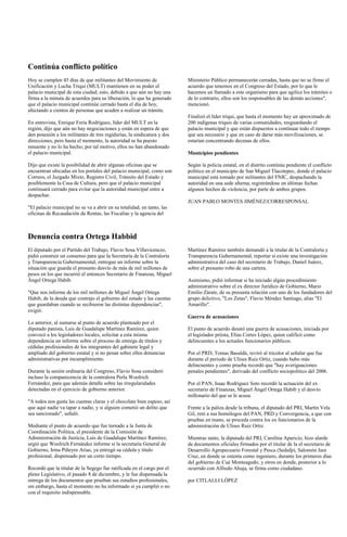 Continúa conflicto político
Hoy se cumplen 45 días de que militantes del Movimiento de               Ministerio Público permanecerán cerradas, hasta que no se firme el
Unificación y Lucha Triqui (MULT) mantienen en su poder el               acuerdo que tenemos en el Congreso del Estado, por lo que le
palacio municipal de esta ciudad; esto, debido a que aún no hay una      hacemos un llamado a este organismo para que agilice los trámites o
firma a la minuta de acuerdos para su liberación, lo que ha generado     de lo contrario, ellos son los responsables de las demás acciones",
que el palacio municipal continúe cerrado hasta el día de hoy,           mencionó.
afectando a cientos de personas que acuden a realizar un trámite.
                                                                         Finalizó el líder triqui, que hasta el momento hay un aproximado de
En entrevista, Enrique Feria Rodríguez, líder del MULT en la             200 indígenas triquis de varias comunidades, resguardando el
región, dijo que aún no hay negociaciones y están en espera de que       palacio municipal y que están dispuestos a continuar todo el tiempo
den posesión a los militantes de tres regidurías, la sindicatura y dos   que sea necesario y que en caso de darse más movilizaciones, se
direcciones, pero hasta el momento, la autoridad se ha puesto            estarían concentrando decenas de ellos.
renuente y no lo ha hecho; por tal motivo, ellos no han abandonado
el palacio municipal.                                                    Municipios pendientes

Dijo que existe la posibilidad de abrir algunas oficinas que se          Según la policía estatal, en el distrito continúa pendiente el conflicto
encuentran ubicadas en los portales del palacio municipal, como son      político en el municipio de San Miguel Tlacotepec, donde el palacio
Correos, el Juzgado Mixto, Registro Civil, Tránsito del Estado y         municipal está tomado por militantes del FNIC, despachando la
posiblemente la Casa de Cultura, pero que el palacio municipal           autoridad en una sede alterna, registrándose en últimas fechas
continuará cerrado para evitar que la autoridad municipal entre a        algunos hechos de violencia, por parte de ambos grupos.
despachar.
                                                                         JUAN PABLO MONTES JIMÉNEZ/CORRESPONSAL
"El palacio municipal no se va a abrir en su totalidad; en tanto, las
oficinas de Recaudación de Rentas, las Fiscalías y la agencia del



Denuncia contra Ortega Habbid
El diputado por el Partido del Trabajo, Flavio Sosa Villavicencio,       Martínez Ramírez también demandó a la titular de la Contraloría y
pidió construir un consenso para que la Secretaría de la Contraloría     Transparencia Gubernamental, reportar si existe una investigación
y Transparencia Gubernamental, entregue un informe sobre la              administrativa del caso del secretario de Trabajo, Daniel Juárez,
situación que guarda el presunto desvío de más de mil millones de        sobre el presunto robo de una cartera.
pesos en los que incurrió el entonces Secretario de Finanzas, Miguel
Ángel Ortega Habib.                                                      Asimismo, pidió informar si ha iniciado algún procedimiento
                                                                         administrativo sobre el ex director Jurídico de Gobierno, Mario
"Que nos informe de los mil millones de Miguel Ángel Ortega              Emilio Zárate, de su presunta relación con uno de los fundadores del
Habib, de la deuda que contrajo el gobierno del estado y las cuentas     grupo delictivo, "Los Zetas", Flavio Méndez Santiago, alias "El
que guardaban cuando se recibieron las distintas dependencias",          Amarillo".
exigió.
                                                                         Guerra de acusaciones
Lo anterior, al sumarse al punto de acuerdo planteado por el
diputado panista, Luis de Guadalupe Martínez Ramírez, quien              El punto de acuerdo desató una guerra de acusaciones, iniciada por
convocó a los legisladores locales, solicitar a esta misma               el legislador priista, Elías Cortes López, quien calificó como
dependencia un informe sobre el proceso de entrega de títulos y          delincuentes a los actuales funcionarios públicos.
cédulas profesionales de los integrantes del gabinete legal y
ampliado del gobierno estatal y si no pesan sobre ellos denuncias        Por el PRD, Tomas Basaldú, reviró al tricolor al señalar que fue
administrativas por incumplimiento.                                      durante el periodo de Ulises Ruiz Ortiz, cuando hubo más
                                                                         delincuentes y como prueba recordó que "hay averiguaciones
Durante la sesión ordinaria del Congreso, Flavio Sosa consideró          penales pendientes", derivado del conflicto sociopolítico del 2006.
incluso la comparecencia de la contralora Perla Woolrich
Fernández, para que además detalle sobre las irregularidades             Por el PAN, Isaac Rodríguez Soto recordó la actuación del ex
detectadas en el ejercicio de gobierno anterior.                         secretario de Finanzas, Miguel Ángel Ortega Habib y el desvío
                                                                         millonario del que se le acusa.
"A todos nos gusta las cuentas claras y el chocolate bien espeso, así
que aquí nadie va tapar a nadie, y si alguien cometió un delito que      Frente a la paliza desde la tribuna, el diputado del PRI, Martín Vela
sea sancionado", señaló.                                                 Gil, retó a sus homólogos del PAN, PRD y Convergencia, a que con
                                                                         pruebas en mano, se proceda contra los ex funcionarios de la
Mediante el punto de acuerdo que fue turnado a la Junta de               administración de Ulises Ruiz Ortiz.
Coordinación Política, el presidente de la Comisión de
Administración de Justicia, Luis de Guadalupe Martínez Ramírez,          Mientras tanto, la diputada del PRI, Carolina Aparicio, hizo alarde
urgió que Woolrich Fernández informe si la secretaria General de         de documentos oficiales firmados por el titular de la el secretario de
Gobierno, Irma Piñeyro Arias, ya entregó su cédula y titulo              Desarrollo Agropecuario Forestal y Pesca (Sedafp), Salomón Jara
profesional, dispensado por un corto tiempo.                             Cruz, en donde se ostenta como ingeniero, durante los primeros días
                                                                         del gobierno de Cué Monteagudo, y otros en donde, posterior a lo
Recordó que la titular de la Segego fue ratificada en el cargo por el    ocurrido con Alfredo Ahuja, se firma como ciudadano.
pleno Legislativo, el pasado 8 de diciembre, y le fue dispensada la
entrega de los documentos que prueban sus estudios profesionales,        por CITLALLI LÓPEZ
sin embargo, hasta el momento no ha informado si ya cumplió o no
con el requisito indispensable.
 