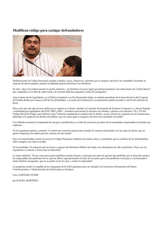 Modifican código para castigar defraudadores




Modificaciones al Código Penal para castigar a dueños, socios, directivos o gerentes que se nieguen a devolver las cantidades invertidas en
sistemas de ahorro popular, propuso la diputada panista Eufrosina Cruz Mendoza.

Se trata --dijo en la tribuna durante la sesión ordinaria--, de fortalecer el marco legal que permita penalizar a los delincuentes de "cuello blanco"
que, amparados en la falta de supervisión y de normatividad han saqueado a miles de oaxaqueños.

Ante el pleno de los legisladores, en el Palacio Legislativo en San Raymundo Jalpan, la también presidenta de la mesa directiva del Congreso
del Estado detalló que suman ya 80 mil los defraudados y el monto de la afectación a su patrimonio podría ascender a casi10 mil millones de
pesos.

Para evitar que este tipo de actos delictivos se repitan en el futuro, abundó, la Comisión Permanente de Fomento Cooperativo y Ahorro Popular
-conformada por legisladores del PAN, PRD y PRI--, considera conveniente la iniciativa de reforma y adición a los artículos 378 y 379 del
Código Penal del Estado, para tipificar como "retención equiparada la conducta de los dueños, socios, directivos o gerentes de las instituciones
dedicadas a la captación de ahorros del público, que sin causa legal se nieguen a devolver las cantidades invertidas".

Cruz Mendoza lamentó la impunidad de esta grave problemática y la falta de actuación por parte de las autoridades responsables de brindar una
respuesta.

En la Legislatura anterior, comentó, "se formó una comisión especial para atender los asuntos relacionados con las cajas de ahorro, que no
generó respuestas favorables para las víctimas de este fraude".

Hoy es la oportunidad, asentó, de revisar el Código Penal para establecer de manera clara y contundente que la conducta de los defraudadores
debe castigarse con toda severidad.

En la actualidad, "la respuesta que los jueces y agentes del Ministerio Público han dado a los ahorradores ha sido insuficiente. Pocos son los
expedientes en trámite y menos aún los detenidos".

La mujer adelantó: "Sé que esta causa puede significar muchas ofensas y amenazas por parte de quienes han preferido que el tema del castigo a
los responsables del quebranto de las cajas de ahorro siga durmiendo el sueño de los justos, pero este problema es tan grave y ha lastimado a
tantas familias oaxaqueñas, que no se puede cerrar los ojos, y tolerar la impunidad".

La propuesta recibió el respaldo de los integrantes de la LXI Legislatura para ser turnada a la Comisiones Permanentes de Puntos
Constitucionales y Administración de Justicia para su dictamen.

Foto: CORTESÍA 50 MM

por RACIEL MARTÍNEZ
 