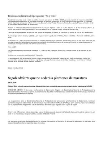 Inician ampliación del programa "70 y más"
Para brindar seguridad social a todos los adultos mayores que carecen de IMSS o ISSSTE, y con el propósito de mejorar su calidad de
vida mediante apoyos directos de 500 pesos mensuales, en entregas bimestrales, se inició la ampliación del padrón de "70 y más"en
toda la República, con especial énfasis en Veracruz, Oaxaca, Puebla, México, Michoacán, Jalisco, Guanajuato, Chiapas, entidades donde
se concentra el mayor número de beneficiarios.

Para ello se instalaron 100 ventanillas de atención en el país para registrar a todos los adultos mayores de 70 años en zonas urbanas, al
tiempo que comenzó la entrega de tarjetas bancarias a través de las cuales se hará la entrega de sus recursos.

Oaxaca es el segundo estado del país con más apoyos del Programa "70 y más", al contar con un padrón de 160 mil 881 beneficiarios.

El primer lugar lo tiene Veracruz (203,721), y le sigue en tercer lugar Puebla (142,941), México (141,745) y Michoacán (135,326), entre
otros.

El Programa "70 y más" se aplica actualmente en ciudades de hasta 30 mil habitantes, donde otorga apoyos de 500 pesos mensuales, en
entregas bimestrales, a los adultos que conforman su Padrón Activo de Beneficiarios, al tiempo que fomenta su desarrollo personal e
incentiva su reincorporación a la vida familiar y comunitaria.

PARA SABER

Los interesados pueden inscribirse al programa "70 y más" en calle Platanares número 202, colonia Trinidad de las Huertas, de esta
ciudad.

No deben ser pensionados o jubilados de la Federación.

La documentación que se necesita es original y copia para acreditar su identidad: credencial para votar con fotografía, cartilla del
servicio militar nacional, pasaporte, formas migratorias, cedula profesional, cédula de identidad ciudadana y credencial del instituto
nacional de las personas adultas mayores (Inapam).




SILVIA CHAVELA RIVAS




Segob advierte que no cederá a plantones de maestros
EXCELSIOR

Obdulio Ávila informó que continuará el diálogo y aclaró que no cederán a presiones por parte de los maestros de la CNTE.

CIUDAD DE MÉXICO, 16 de marzo.- La Secretaría de Gobernación (Segob) y la Coordinadora Nacional de Trabajadores de la
Educación (CNTE) alcanzaron un primer acuerdo mediante el cual los miembros de ésta aceptaron levantar el bloqueo que mantenían
en las avenidas Reforma e Insurgentes.




Las negociaciones entre la Coordinadora Nacional de Trabajadores de la Educación y la Secretaría de Gobernación, continúan
avanzando aseguró el Subsecretario de Gobierno de la dependencia federal, Obdulio Ávila Mayo, quien sostiene una reunión de trabajo
con los representantes magisteriales a fin de atender sus demandas y que regresen a sus lugares de origen.




En entrevista el funcionario federal destacó que a pesar de los avances la dependencia ha dejado claro que no cederán a presiones por
parte de los maestros que bloquean calles y avenidas del Distrito Federal.




Las reuniones comenzaron desde este jueves, sin embargo los maestros se levantaron de la mesa de negociación ya que según ellos
las autoridades federales no respondían a sus demandas.
 