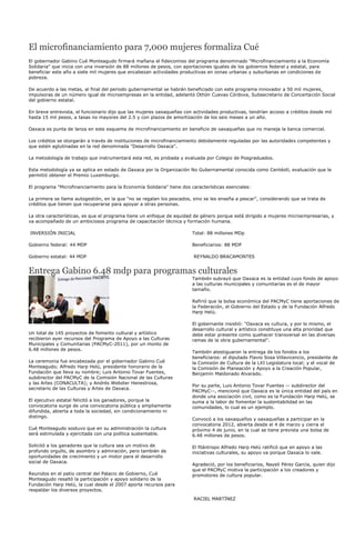 El microfinanciamiento para 7,000 mujeres formaliza Cué
El gobernador Gabino Cué Monteagudo firmará mañana el fideicomiso del programa denominado "Microfinanciamiento a la Economía
Solidaria" que inicia con una inversión de 88 millones de pesos, con aportaciones iguales de los gobiernos federal y estatal, para
beneficiar este año a siete mil mujeres que encabezan actividades productivas en zonas urbanas y suburbanas en condiciones de
pobreza.

De acuerdo a las metas, al final del periodo gubernamental se habrán beneficiado con este programa innovador a 50 mil mujeres,
impulsoras de un número igual de microempresas en la entidad, adelantó Othón Cuevas Córdova, Subsecretario de Concertación Social
del gobierno estatal.

En breve entrevista, el funcionario dijo que las mujeres oaxaqueñas con actividades productivas, tendrían acceso a créditos desde mil
hasta 15 mil pesos, a tasas no mayores del 2.5 y con plazos de amortización de los seis meses a un año.

Oaxaca es punta de lanza en este esquema de microfinanciamiento en beneficio de oaxaqueñas que no maneja la banca comercial.

Los créditos se otorgarán a través de instituciones de microfinanciamiento debidamente reguladas por las autoridades competentes y
que estén aglutinadas en la red denominada "Desarrollo Oaxaca".

La metodología de trabajo que instrumentará esta red, es probada y evaluada por Colegio de Posgraduados.

Esta metodología ya se aplica en estado de Oaxaca por la Organización No Gubernamental conocida como Centéotl, evaluación que le
permitió obtener el Premio Luxemburgo.

El programa "Microfinanciamiento para la Economía Solidaria" tiene dos características esenciales:

La primera se llama autogestión, en la que "no se regalan los pescados, sino se les enseña a pescar", considerando que se trata de
créditos que tienen que recuperarse para apoyar a otras personas.

La otra características, es que el programa tiene un enfoque de equidad de género porque está dirigido a mujeres microempresarias, y
va acompañado de un ambiciosos programa de capacitación técnica y formación humana.

INVERSIÓN INICIAL                                                       Total: 88 millones MDp

Gobierno federal: 44 MDP                                                Beneficiarios: 88 MDP

Gobierno estatal: 44 MDP                                                REYNALDO BRACAMONTES


Entrega Gabino 6.48 mdp para programas culturales
                                                                        También subrayó que Oaxaca es la entidad cuyo fondo de apoyo
                                                                        a las culturas municipales y comunitarias es el de mayor
                                                                        tamaño.

                                                                        Refirió que la bolsa económica del PACMyC tiene aportaciones de
                                                                        la Federación, el Gobierno del Estado y de la Fundación Alfredo
                                                                        Harp Helú.

                                                                        El gobernante insistió: "Oaxaca es cultura, y por lo mismo, el
                                                                        desarrollo cultural y artístico constituye una alta prioridad que
Un total de 145 proyectos de fomento cultural y artístico               debe estar presente como quehacer transversal en las diversas
recibieron ayer recursos del Programa de Apoyo a las Culturas           ramas de la obra gubernamental".
Municipales y Comunitarias (PACMyC-2011), por un monto de
6.48 millones de pesos.
                                                                        También atestiguaron la entrega de los fondos a los
                                                                        beneficiaros: el diputado Flavio Sosa Villavicencio, presidente de
La ceremonia fue encabezada por el gobernador Gabino Cué                la Comisión de Cultura de la LXI Legislatura local; y el vocal de
Monteagudo; Alfredo Harp Helú, presidente honorario de la               la Comisión de Planeación y Apoyo a la Creación Popular,
Fundación que lleva su nombre; Luis Antonio Tovar Fuentes,              Benjamín Maldonado Alvarado.
subdirector del PACMyC de la Comisión Nacional de las Culturas
y las Artes (CONACULTA); y Andrés Webster Henestrosa,
                                                                        Por su parte, Luis Antonio Tovar Fuentes -- subdirector del
secretario de las Culturas y Artes de Oaxaca.
                                                                        PACMyC--, mencionó que Oaxaca es la única entidad del país en
                                                                        donde una asociación civil, como es la Fundación Harp Helú, se
El ejecutivo estatal felicitó a los ganadores, porque la                suma a la labor de fomentar la sustentabilidad en las
convocatoria surge de una convocatoria pública y ampliamente            comunidades, lo cual es un ejemplo.
difundida, abierta a toda la sociedad, sin condicionamiento ni
distingo.
                                                                        Convocó a los oaxaqueños y oaxaqueñas a participar en la
                                                                        convocatoria 2012, abierta desde el 4 de marzo y cierra el
Cué Monteagudo sostuvo que en su administración la cultura              próximo 4 de junio, en la cual se tiene prevista una bolsa de
será estimulada y ejercitada con una política sustentable.              6.48 millones de pesos.

Solicitó a los ganadores que la cultura sea un motivo de                El filántropo Alfredo Harp Helú ratificó que en apoyo a las
profundo orgullo, de asombro y admiración, pero también de              iniciativas culturales, su apoyo va porque Oaxaca lo vale.
oportunidades de crecimiento y un motor para el desarrollo
social de Oaxaca.
                                                                        Agradeció, por los beneficiarios, Nayeli Pérez García, quien dijo
                                                                        que el PACMyC motiva la participación a los creadores y
Reunidos en el patio central del Palacio de Gobierno, Cué               promotores de cultura popular.
Monteagudo resaltó la participación y apoyo solidario de la
Fundación Harp Helú, la cual desde el 2007 aporta recursos para
respaldar los diversos proyectos.
                                                                        RACIEL MARTÍNEZ
 