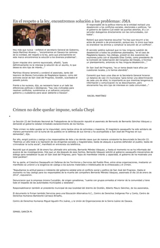 En el respeto a la ley, encontremos solución a los problemas: JMA
                                                                        El responsable de la política interna de la entidad rechazó una
                                                                        desatención a los conflictos sociales, electorales o políticos, "en
                                                                        el gobierno de Gabino Cué están las puertas abiertas, él y un
                                                                        servidor dialogamos directamente con las comunidades, con
                                                                        todos".

                                                                        Reiteró que para hacerse escuchar "no hay que recurrir a los
                                                                        actos de presión o de provocación, porque eso, lo único que hace
                                                                        es enardecer los ánimos y complicar la solución de un conflicto".

Hoy más que nunca --enfatizó el secretario General de Gobierno,         El servidor público subrayó que no hay ninguna cuestión de
Jesús Martínez Alvarez--, "encontremos en Oaxaca los caminos            desatención a todos los problemas planteados, "en el caso de
de la civilidad, del respeto a la ley, para que precisamente en         Magdalena Apasco, hay diálogo, presidí en dos ocasiones las
este marco encontremos la solución a los diversos problemas".           reuniones junto con el diputado Elías Cortés, como presidente de
                                                                        la Comisión de Gobernación del Congreso del Estado, e hicimos
Quien impulse otro camino equivocado, añadió, "pues                     un planteamiento, entonces no hay ninguna desatención..."
definitivamente no le interesa la solución de un asunto, lo que
desea es otro tipo de interés..."                                       En San José del Progreso, "es un tema desde hace años por
                                                                        cuestiones locales, y lo hemos atendido".
Martínez Alvarez lamentó y condenó el asesinato, tanto del
tesorero de Bienes Comunales de Magdalena Apasco, como del              Comentó que hace unos días en la Secretaría General hicieron
activista social de San José del Progreso, Ocotlán, suscitados el       un balance de casi 15 municipios "para tomar una determinación
pasado jueves.                                                          de cada uno de ellos; lo importante es que mientras tengamos la
                                                                        información y comunicación no se descomponen, pero
Frente a los sucesos, dijo, es necesario hacer a un lado las            obviamente hay otro tipo de intereses en cada comunidad..."
diferencias políticas o ideológicas; "hay vías civilizadas para
resolver conflictos; sumémonos a un esfuerzo conjunto:
gobierno y ciudadanos para sacar adelante a Oaxaca".
                                                                         RACIEL MARTÍNEZ




Crimen no debe quedar impune, señala Chepi

La Sección 22 del Sindicato Nacional de Trabajadores de la Educación repudió el asesinato de Bernardo de Bernardo Sánchez Vásquez y
demandó al gobierno estatal inmediato esclarecimiento de los hechos.

"Este crimen no debe quedar en la impunidad, como tantos otros de activistas y maestros. El magisterio oaxaqueño ha sido solidario de
manera permanente con la lucha de los pueblos en la defensa de sus tierras y ha acompañado a San José del Progreso en sus
demandas", dijo.

Por ello, exigió justicia y castigo a los responsables de éste y los demás casos que de manera constante ha denunciado la Sección 22.
"Pedimos un alto total a la represión de los dirigentes sociales y magisteriales; basta de ataques a quienes defienden al pueblo; basta de
criminalizar la lucha social", manifestó en entrevista vía telefónica.

Recordó que el pasado 18 de enero fue ultimado otro activista, Bernardo Méndez Vásquez, y hasta el momento no se ha informado del
avance de las investigaciones. Dijo que un día después de esos hechos, Bernardo Vásquez solicitó al gobierno oaxaqueño mecanismos de
diálogo para restablecer la paz en San José del Progreso, pero "lejos de manifestar interés y capacidad, el gobierno de ha mostrado una
total parálisis".

Por su parte, el Colectivo Oaxaqueño en Defensa de los Territorios y Servicios del Pueblo Mixe, entre otras organizaciones, mediante un
manifiesto se unieron a la exigencia de castigo a los autores materiales e intelectuales de la emboscada y el crimen.

"Repudiamos la actitud pasiva e indolente del gobierno estatal ante el conflicto social y político de San José del Progreso. Hasta el
momento no hay castigo para los responsables de la muerte del compañero Bernardo Méndez Vásquez, asesinado el día 18 de enero de
2012", expusieron.

Denunciaron que la empresa minera Cuzcatlán, de origen canadiense, "cuenta con grupos armados al interior de la comunidad y tiene
todo el respaldo de las autoridades municipales y estatales".

Responsabilizaron también al presidente municipal de esa localidad del distrito de Ocotlán, Alberto Mauro Sánchez, de los asesinatos.

El documento lo firman también Servicios para una Educación Alternativa A.C., Centro de Derechos Indígenas Flor y Canto, Centro de
Derechos Humanos Bartolomé Carrasco Briseño,

Centro de Derechos Humanos Miguel Agustín Pro Juárez, y la Unión de Organizaciones de la Sierra Juárez de Oaxaca.




ISMAEL GARCÍA M.
 