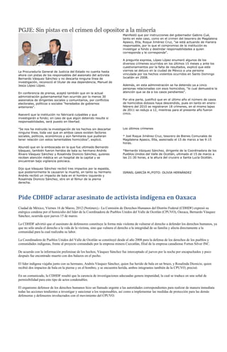 PGJE: Sin pistas en el crimen del opositor a la minería
                                                                          Manifestó que por instrucciones del gobernador Gabino Cué,
                                                                          tanto en este caso, como en el crimen del tesorero de Magdalena
                                                                          Apasco, Etla, Roque Jiménez Cruz, "se está actuando de manera
                                                                          responsable, por lo que el compromiso de la institución es
                                                                          investigar a fondo y deslindar responsabilidades a quien
                                                                          corresponda y le corresponda".

                                                                          A pregunta expresa, López López enumeró algunos de los
                                                                          diversos crímenes ocurridos en los últimos 15 meses y ante los
                                                                          cuestionamientos por la falta de resultados, explicó que este
La Procuraduría General de Justicia del Estado no cuenta hasta            viernes se detuvo en la ciudad de México a una persona
ahora con pistas de los responsables del asesinato del activista          vinculada por los hechos violentos ocurridos en Santo Domingo
Bernardo Vásquez Sánchez y no descarta ninguna línea de                   Ixcatlán en 2008.
investigación, reconoció el titular de esa dependencia, Manuel de
Jesús López López.                                                        Además, en esta administración se ha detenido ya a cinco
                                                                          personas relacionadas con esos homicidios, "lo cual demuestra la
En conferencia de prensa, aceptó también que en la actual                 atención que se da a los casos pendientes".
administración gubernamental han ocurrido por lo menos 30
asesinatos de dirigentes sociales y comunitarios, por conflictos          Por otra parte, justificó que en el último año el número de casos
electorales, políticos o sociales "heredados de gobiernos                 de homicidios dolosos haya descendido, pues en tanto en enero-
anteriores".                                                              febrero del 2010 se registraron 18 crímenes, en el mismo lapso
                                                                          de 2011 se redujo a 12, mientras para el presente año fueron
Aseveró que la institución no fabricará culpables y que                   cinco.
investigarán a fondo; en caso de que algún detenido resulte si
responsabilidades, será puesto en libertad.

"Se nos ha instruido la investigación de los hechos sin descartar         Los últimos crímenes
ninguna línea, toda vez que en ambos casos existen factores
sociales, políticos, económicos y aún familiares que pudieran             * Joel Roque Jiménez Cruz, tesorero de Bienes Comunales de
tener relación con estos lamentables homicidios", explicó.                Magdalena Apasco, Etla, asesinado el 15 de marzo a las 9:15
                                                                          horas.
Abundó que en la emboscada en la que fue ultimado Bernardo
Vásquez, también fueron heridos de bala su hermano Andrés                 *Bernardo Vázquez Sánchez, dirigente de la Coordinadora de los
Álvaro Vásquez Sánchez y Rosalinda Dionicio Sánchez, quienes              Pueblos Unidos del Valle de Ocotlán, ultimado el 15 de marzo a
reciben atención médica en un hospital de la capital y se                 las 21:30 horas, a la altura del crucero a Santa Lucía Ocotlán.
encuentran bajo vigilancia policiaca.

Dijo que Vásquez Sánchez recibió tres impactos por la espalda,
que posteriormente le causaron la muerte, en tanto su hermano             ISMAEL GARCÍA M./FOTO: OLIVIA HERNÁNDEZ
Andrés recibió un impacto de bala en el hombro izquierdo y
Rosalinda Dionicio Sánchez, otro en el fémur de la pierna
derecha.




Pide CDHDF aclarar asesinato de activista indígena en Oaxaca
Ciudad de México, Viernes 16 de Marzo, 2012 (Notimex).- La Comisión de Derechos Humanos del Distrito Federal (CDHDF) expresó su
enérgica condena por el homicidio del líder de la Coordinadora de Pueblos Unidos del Valle de Ocotlán (CPUVO), Oaxaca, Bernardo Vásquez
Sánchez, ocurrida ayer jueves 15 de marzo.

La CDHDF advirtió que el asesinato de defensores constituye la forma más violenta de vulnerar el derecho a defender los derechos humanos, ya
que no sólo anula el derecho a la vida de la víctima, sino que vulnera el derecho a la integridad de su familia y afecta directamente a la
comunidad para la cual realizaba su labor.

La Coordinadora de Pueblos Unidos del Valle de Ocotlán se constituyó desde el año 2008 para la defensa de los derechos de los pueblos y
comunidades indígenas, frente al proyecto comandado por la empresa minera Cuzcatlán, filial de la empresa canadiense Fortun Silver INC.

De acuerdo con la información preliminar de los hechos, Vásquez Sánchez fue interceptado el jueves por la noche por encapuchados y poco
después fue encontrado muerto con dos balazos en el pecho.

El líder indígena viajaba junto con su hermano, Andrés Vásquez Sánchez, quien fue herido de bala en un brazo, y Rosalinda Dionicio, quien
recibió dos impactos de bala en la pierna y en el hombro, y se encuentra herida, ambos integrantes también de la CPUVO, precisó.

En un comunicado, la CDHDF resaltó que la carencia de investigaciones adecuadas genera impunidad, la cual se traduce en una señal de
permisibilidad para este tipo de actos condenables.

El organismo defensor de los derechos humanos hizo un llamado urgente a las autoridades correspondientes para realizar de manera inmediata
todas las acciones tendientes a investigar y sancionar a los responsables, así como a implementar las medidas de protección para las demás
defensoras y defensores involucrados con el movimiento del CPUVO.
 