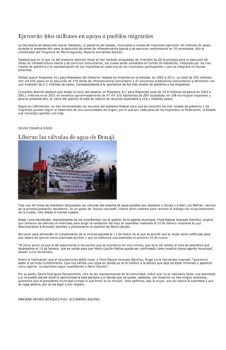 Ejercerán $60 millones en apoyo a pueblos migrantes
La Secretaría de Desarrollo Social (Sedesol), el gobierno del estado, municipios y clubes de migrantes ejercerán 60 millones de pesos
durante el presente año para la ejecución de obras de infraestructura básica y de servicios comunitarios en 20 municipios, dijo el
coordinador del Programa de Microrregiones, Roberto Cervantes Alarcón.

Destacó que en lo que va del presente ejercicio fiscal se han recibido propuestas de inversión de 20 municipios para la ejecución de
obras de infraestructura básica y de servicios comunitarios, los cuales serán sometidos al Comité de Validación, integrado por los tres
niveles de gobierno y la representación de los migrantes en cada uno de los municipios participantes y que se integrará en fechas
próximas.

Señaló que el Programa 3x1 para Migrantes del Gobierno Federal ha invertido en la entidad, de 2002 a 2011, un total de 350 millones
163 mil 226 pesos en la ejecución de 370 obras de infraestructura comunitaria y 37 proyectos productivos comunitarios y familiares con
una inversión de 5.2 millones de pesos, correspondiente a la aportación de los tres niveles de gobierno y los migrantes.

Cervantes Alarcón destacó que desde el inicio del sexenio, el Programa 3x1 para Migrantes pasó de 14.6 millones de pesos en 2002 a
350.1 millones en el 2011 en beneficio aproximadamente de 47 mil 310 habitantes de 209 localidades de 108 municipios migrantes y
para el presente año, al cierre del sexenio el total en mezcla de recursos ascenderá a 410.1 millones pesos.

Según su información, se han incrementado los recursos del gobierno federal para que en conjunto los tres niveles de gobierno y los
migrantes puedan lograr el desarrollo de sus comunidades de origen, por lo que por cada peso de los migrantes, la Federación, el Estado
y el municipio aportan uno más.




SILVIA CHAVELA RIVAS


Liberan las válvulas de agua de Donají




Tras casi 48 horas de mantener bloqueadas las válvulas del sistema de agua potable que abastece a Donají y a San Luis Beltrán, vecinos
de la primera población decidieron, en un gesto de "buena voluntad", liberar dicho sistema para reiniciar el diálogo con el ayuntamiento
de la ciudad, roto desde el martes pasado.

Ángel Luría Hernández, representante de los inconformes con la gestión de la agente municipal, Flora Raquel Acevedo Sánchez, explicó
que tomaron las válvulas el miércoles para exigir la validación del acta de asamblea realizada el 19 de febrero mediante la que
desconocieron a Acevedo Sánchez y promovieron el ascenso de Mario Garzón.

Así como para demandar el cumplimiento de la minuta signada el 13 de marzo en la que se acordó que la mujer sería notificada para
que dejara de ejercer como autoridad auxiliar y que se realizaría una asamblea el próximo 25 de marzo.

"El único punto es que le dé seguimiento a los puntos que se acordaron en una minuta, que se le dé validez al acta de asamblea que
levantamos el 19 de febrero, que se valide para que Mario Garzón Matías pueda ser confirmado como nuestro nuevo agente municipal",
detalló Luría Hernández.

Sobre la notificación que el ayuntamiento debía hacer a Flora Raquel Acevedo Sánchez, Ángel Luría Hernández expresó: "queremos
saber si ya hubo cumplimiento. Que nos exhiba una copia en donde ya se le notificó a la señora que deje de estar firmando y aparecer
como agente. La asamblea sigue respaldando a Mario Garzón".

Por su parte, Sayra Rodríguez Pensamiento, otra de las representantes de la comunidad, indicó que "si es necesario llevar una asamblea
y si el pueblo decide darle la oportunidad a esta persona y si decide que se quede, adelante, por nosotros no hay ningún problema,
queremos que el presidente municipal cumpla lo que firmó en la minuta". Solo pedimos, dijo la mujer, que se realice la asamblea y que
se haga abierta, por la vía legal y con respeto.




MARIANA SAYNES BÓSQUEZ/Foto: ALEJANDRO AQUINO
 