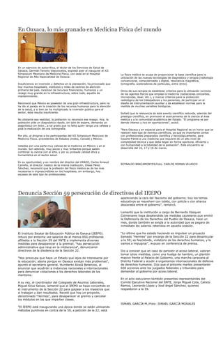 En Oaxaca, lo más granado en Medicina Física del mundo




En un ejercicio de autocrítica, el titular de los Servicios de Salud de
Oaxaca, Germán Tenorio Vasconcelos, expresó ayer al inaugurar el XII
Simposium Mexicano de Medicina Física, con sede en el Hospital               La física médica se ocupa de proporcionar la base científica para la
Regional de Alta Especialidad de Oaxaca:                                     utilización de las nuevas tecnologías de diagnóstico y terapia (radiología
                                                                             convencional, computerizada y digital, resonancia magnética,
Insuficiencia en inversión y defectos en la planeación, ha provocado que     tomografía, aceleradores de partículas, entre otros).
hoy muchos hospitales, institutos y miles de centros de atención
primaria del país, carezcan de recursos financieros, humanos y un            Otros de sus campos es establecer criterios para la utilización correcta
rezago muy grande en la infraestructura, sobre todo, aquella de              de los agentes físicos que emplea la medicina (radiaciones ionizantes,
mantenimiento.                                                               microondas, láser, etc.), y marcar criterios para la protección
                                                                             radiológica de los trabajadores y los pacientes, de participar en el
Reconoció que México es poseedor de una gran infraestructura, pero no        diseño de instrumentación auxiliar y de establecer normas para la
ha ido al parejo en la creación de los recursos humanos para la atención     medida de muchas variables biológicas.
de la salud, y si bien se ha multiplicado la inversión pública para el
sector, ésta resulta insuficiente.                                           Señaló que la relevancia de este evento científico redunda, además del
                                                                             prestigio científico, en promover el acercamiento de la ciencia al área
No obstante esa realidad, la población no reconoce ese rezago. Hoy, la       médica y a la comunidad académica del Estado. "El programa es por
población pide un diagnóstico rápido, sin sala de espera, demanda un         demás intenso y rico en aportaciones", acotó.
diagnóstico sin dolor,, a tal grado que no falta quien tenga una cefalea y
pida la realización de una tomografía.                                       "Para Oaxaca y en especial para el Hospital Regional es un honor que se
                                                                             realicen este tipo de eventos científicos, ya que es importante contar
Por ello, al dirigirse a los participantes del XII Simposium Mexicano de     con profesionales preparados científica y tecnológicamente, para
Medicina Física, procedentes de Estados Unidos, Canadá y México:             hacerle frente a una medicina que requiere de un alto nivel de
                                                                             complejidad técnica y que debe llegar en forma oportuna, eficiente y
Ustedes son una parte muy valiosa de la medicina en México y en el           con humanidad a la totalidad de la población". Este encuentro se
mundo. Son además, muy pocos y muy brillantes porque saben                   desarrolla del 16, 17 y 18 de marzo.
combinar la ciencia con el arte, y por su probada calidad ética y
humanística en el sector salud.

En su oportunidad, y en nombre del director del HRAEO, Carlos Arnaud
Carreño, el director médico de la misma institución, Ulises Pérez            REYNALDO BRACAMONTES/Foto: CARLOS ROMAN VELASCO
Sánchez, reconoció que la profesión del físico médico es de las más
necesarias e imprescindibles en los hospitales, sin embargo, hay
escasez de este tipo de profesionales.




Denuncia Sección 59 persecución de directivos del IEEPO
                                                                             apareciendo la cara del fascismo del gobierno; hoy los temas
                                                                             educativos se resuelven con tolete, con policía o con alianza
                                                                             descarada entre el gobierno", remarcó.

                                                                             Lamentó que la institución a cargo de Bernardo Vásquez
                                                                             Colmenares haya desatendido las medidas cautelares que emitió
                                                                             la Defensoría de los Derechos del Pueblo de Oaxaca, hace un
                                                                             mes, donde también se exigía a la autoridad que se pagara de
                                                                             inmediato los salarios retenidos en aquella ocasión.

El Instituto Estatal de Educación Pública de Oaxaca (IEEPO)                  "Lo último que ha estado haciendo es impulsar un proyecto
retuvo por enésima vez salarios de al menos 650 profesores                   llamado "Hermes" por encargo de la Sección 22 para desarticular
afiliados a la Sección 59 del SNTE e implementa diversas                     a la 59; es fascistoide, violatorio de los derechos humanos, y lo
medidas para desaparecer a la gremial; "hay persecución                      vamos a impugnar", expuso en conferencia de prensa.
administrativa que raya en la intolerancia", denunciaron
directivos de la disidencia de la Sección 22.                                Dio a conocer que en caso de persistir el acoso laboral, valoran
                                                                             tomar otras medidas, como una huelga de hambre, un plantón
"Nos preocupa que haya un Estado que lejos de interesarse por                masivo frente al Palacio de Gobierno, una marcha caravana al
la educación, abona porque en Oaxaca existan más problemas",                 Distrito Federal y acudir a organismos internacionales de defensa
apuntó el secretario general, Humberto Alcalá Betanzos, al                   de derechos humanos. Dijo que el próximo martes presentarán
anunciar que acudirán a instancias nacionales e internacionales              650 acciones ante los juzgados federales y tribunales para
para denunciar violaciones a los derechos laborales de los                   demandar al gobierno por acoso laboral.
mentores.
                                                                             En el acto estuvieron también presentes representantes del
A su vez, el coordinador del Colegiado de Asuntos Laborales,                 Comité Ejecutivo Nacional del SNTE, Jorge Miguel Cota, Calixto
Miguel Silva Selvas, lamentó que el IEEPO se haya convertido en              Ramos, Leonardo López y José ángel Sánchez, quienes
el instrumento de la Sección 22 para golpear a los maestros que              respaldaron a la 59.
sí trabajan y dan resultados. Reveló que hay un proyecto,
denominado "Hermes", para desaparecer al gremio y cancelar
los módulos en las que imparten clases.
                                                                             ISMAEL GARCÍA M./Foto: ISMAEL GARCÍA MORALES
"El IEEPO está inaugurando una época donde se están utilizando
métodos punitivos en contra de la 59, a petición de la 22; está
 