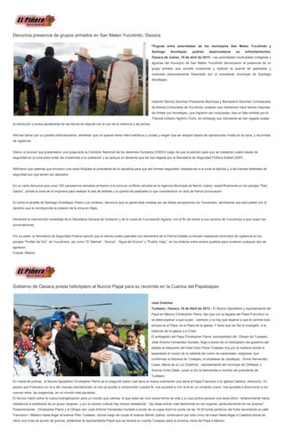 Denuncia presencia de grupos armados en San Mateo Yucutindo, Oaxaca
*Pugnas entre autoridades de los municipios San Mateo Yucutindo y
Santiago Amoltepec podrían desencadenar en enfrentamientos.
Oaxaca de Juárez, 16 de abril de 2013.- Las autoridades municipales indígenas y
agrarias del municipio de San Mateo Yucutindo denunciaron la presencia de un
grupo armado que comete invasiones y realizan la quema de pastizales y
viviendas presuntamente financiado por el presidente municipal de Santiago
Amoltepec.
Valentín Barrios Sánchez Presidente Municipal y Bernardino Sánchez Comisariado
de Bienes Comunales de Yucutindo, aceptan que mantenían hace tiempo disputas
de límites con Amoltepec, que lograron ser conjuradas, tras un fallo emitido por el
Tribunal Unitario Agrario (TUA), sin embargo sus colindante se han negado acatar
la resolución y busca apoderarse de las tierras en disputa con el uso de la violencia y las armas.
Afirman temer por un posible enfrentamiento, advierten que no quieren tener más huérfanos y viudas y exigen que se ubiquen bases de operaciones mixtas en la zona, y recorridos
de vigilancia.
Dieron a conocer que presentaron una queja ante la Comisión Nacional de los derechos Humanos (CNDH) luego de que la petición para que se instalaran cuatro bases de
seguridad en la zona para evitar las invasiones a su población y se aplique un desarme que les fue negada por la Secretaría de Seguridad Pública Estatal (SSP)
Refirieron que además que enviaron una carta dirigidas al presidente de la republica para que les brinden seguridad, trasladando a la zona al ejército y a las fuerzas federales de
seguridad por que temen ser atacados.
En su carta denuncia que unos 100 campesinos armados arribaron a la zona en conflicto ubicada en la Agencia Municipal de Benito Juárez, específicamente en los parajes “Palo
Gacho”, donde la zona de la mojonera para realizar la tala de árboles y la quema de pastizales lo que consideraron un acto de franca provocación.
En tanto el alcalde de Santiago Amoltepec Pedro Luis Jiménez, denuncio que su gente está molesta por las falsas acusaciones de Yucutindoo, advirtiendo que solo pelear por el
derecho que le corresponde la poesión de la zona en litigio.
Demandó la intervención inmediata de la Secretaría General de Gobierno y de la Junta de Conciliación Agraria, con el fin de llamar a sus vecinos de Yucutindoo a que cesen las
provocaciones.
Por su parte, la Secretaría de Seguridad Pública reportó que al menos cuatro patrullas con elementos de la Policía Estatal continúan realizando recorridos de vigilancia en los
parajes “Portillo del Sol”, de Yucutindoo, así como “El Sabinal”, “Anonal”, “Agua del Encino” y “Pueblo Viejo”, en los linderos entre ambos pueblos para contener cualquier tipo de
agresion.
Fuente: Milenio
Gobierno de Oaxaca presta helicóptero al Nuncio Papal para su recorrido en la Cuenca del Papaloapan
José Ordóñez
Tuxtepec, Oaxaca, 16 de Abril de 2013.- El Nuncio Apostólico y representante del
Papa en México Christopher Pierre, dijo que con la llegada del Papa Francisco no
se debe esperar a que surjan cambios y no hay que esperar a que él cambie todo
porque es el Papa, es el Papa de la iglesia. Y tiene que ser fiel al evangelio, a la
tradición de la iglesia y a Cristo.
El embajador del Papa Christopher Pierre, acompañado del Obispo de Tuxtepec
José Antonio Fernández Hurtado, llegó a bordo de un helicóptero del gobierno del
estado al helipuerto del hotel Gran Plaza Tuxtepec hoy por la mañana donde lo
esperaban el vicario de la catedral así como los sacerdotes, religiosas, que
conforman la diócesis de Tuxtepec, la alcaldesa de Jacatepec , Elvira Hernández
López, María de la Luz Gutiérrez , representante del munícipe de Chiltepec y
Antonio Ávila Galán, quien le dio la bienvenida a nombre del presidente de
Tuxtepec.
En rueda de prensa, el Nuncio Apostólico Christopher Pierre se le preguntó sobre cuál sería la nueva orientación que daría el Papa Francisco a la Iglesia Católica, menciono; Yo
pienso que Francisco no va a dar nuevas orientaciones, el nos va ayudar a comprender nuestra fe, nos ayudará a vivir la fe en un contexto nuevo, nos ayudará a direccionar a los
nuevos retos, las exigencias, en un mundo más pluralista.
El Nuncio habló sobre la nueva evangelización para un mundo que cambia, lo que debe ser una nueva forma de vida y lo cual podría parecer una tarea difícil, “anteriormente había
resistencia a cambiarse de un grupo religioso, y por el cambio cultural hay menos resistencia”, “las ideas entran más fácilmente en los hogares, particularmente en los jóvenes”.
Posteriormente, Christopher Pierre y el Obispo don José Antonio Fernández Hurtado a bordo de un papa móvil en punto de las 16:30 horas partieron del hotel recorriendo la calle
Francisco I. Madero hasta llegar al bulevar Plan Tuxtepec, donde luegó de cruzar el bulevar Benito Juárez, continuaron por todo cinco de mayo hasta llegar a Catedral donde se
ofició una misa de acción de gracias, pidiéndole al representante Papal que se tomará en cuenta Tuxtepec para la próxima visita del Papa a México.
 