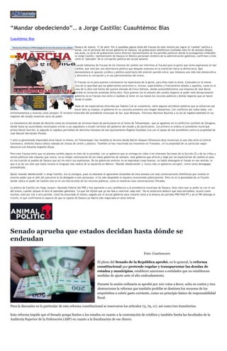 “Mandar obedeciendo”… a Jorge Castillo: Cuauhtémoc Blas
Cuauhtémoc Blas
Oaxaca de Juárez, 17 de abril. Por si quedaba alguna duda del fracaso de este intento por lograr el "cambio" político y
social, con el personal del actual gobierno en Oaxaca, las grabaciones telefónicas reveladas este fin de semana disipan
esa duda. La serie de grabaciones entre diversos representantes de los partidos políticos donde el protagonista infaltable
es Jorge Castillo, representante de Oaxaca en México personaje siniestro de la administración gabinista, confirman a éste
como el "operador" de la corrupción política del actual sexenio.
Cuando hablamos de fracaso de los intentos de cambio nos referimos al fracaso para la gente que tenía esperanzas en ese
cambio, que votó por una alternancia política que después avanzara en la transición hacia la democracia. Que
desmantelara el aparato jurídico y político autoritario del anterior partido único; que instalara una vida más democrática
y detuviera la corrupción y el uso patrimonialista del erario.
El fracaso no es para quienes traicionaron las esperanzas de la gente, para ellos todo es éxito. Colocados en la misma
ruta de la opacidad que los gobernantes anteriores e, incluso, superándolos y francamente aliados a aquellos, como en el
caso de la obra mal hecha del puente elevado de Cinco Señores, donde presumiblemente una empresa de José Murat
recibió en licitación amañada dicha obra. Para quienes con el señuelo del cambio llegaron al poder este decepcionante
gobierno no es fracaso sino éxito a raudales al tener en sus manos los recursos públicos y demás negocios que se hacen
desde el poder.
Nada de las expectativas ofrecidas por Gabino Cué se cumplieron, salvo algunos servidores públicos que se esfuerzan por
hacer bien su trabajo, el gobierno en su conjunto presenta una imagen desastrosa. Con conflictos por todos lados, con
enfrentamientos y muertos como siempre. El reciente homicidio del presidente municipal de San Juan Mixtepec, Feliciano Martínez Bautista y la ola de ingobernabilidad en las
regiones del estado muestran vacío de poder.
La inexistencia del estado de derecho como las invasiones de terrenos hasta de particulares en el Istmo de Tehuantepec, que se agudizan en la conflictiva Juchitán de Zaragoza,
donde hasta las autoridades municipales envían a sus seguidores a invadir terrenos del gobierno del estado y de particulares. Los primero lo ordena el presidente municipal
priista Daniel Gurrión; lo segundo la regidora perredista de derechos humanos de ese ayuntamiento Rogelia González Luis con el apoyo de ese presidente contra la propiedad de
José Manuel Hernández Pineda.
Y ante la garantizada impunidad otros hacen lo mismo, en Tehuantepec han invadido el terreno donde Martín Vásquez Villanueva dejo inconcluso lo que dijo sería la Central
Camionera, elefante blanco ahora rodeado de chozas de cartón y plástico. También se han reactivado las invasiones en Tuxtepec, en la propiedad de un particular según
denuncia Luis Eduardo Argüello Ahuja.
Pero este fracaso-éxito que no plantea cambio alguno en bien de la sociedad, con un gobierno que se entrega sin rubor a los intereses facciosos de la Sección 22 y de las tribus y
sectas políticas más impunes que nunca, no es simple continuación de los malos gobiernos de siempre, este gobierno que ofreció y llegó por las expectativas de cambio es peor,
es una traición al pueblo de Oaxaca que así vio morir sus esperanzas. De los gobiernos anterior no se esperaban cosas buenas, no había desengaño ni fraude en ese sentido, lo
que si se da con éste que hasta retomó el lenguaje más radical de la izquierda en México: "Mandar obedeciendo" y "nunca más un gobierno corrupto", entre tanta demagogia
premeditada.
Quizá "mandar obedeciendo" a Jorge Castillo, era la consigna, pues no obstante el agraviante escándalo de esta semana con esas conversaciones telefónicas que revelan el
enorme poder que el jefe del ejecutivo le ha delegado a este personaje, ni ha sido despedido ni siquiera reconvenido públicamente. Pero no es la genialidad de un Fouché
donde radica el poder de Castillo sino en el uso discrecional de los recursos públicos, como lo muestran esas conversaciones filtradas.
La plática de Castillo con Hugo Jarquín, diputado federal del PRD y hoy aspirante a una candidatura a la presidencia municipal de Oaxaca, deja claro que su poder es con el uso
del erario, cuando Jarquín le dice al operador gabinista: "Lo que me dijiste que ya me ibas a reactivar cada mes". No es temerario deducir que este perredista, sicario como
muchos, esté por irse a otro partido, como ha anunciado él mismo, pagado por el actual gobierno para restarle votos a la Alianza de partidos PRD-PAN-PT y así el PRI obtenga el
triunfo, lo que confirmaría la especie de que la capital de Oaxaca ya habría sido negociada en altas esferas
Senado aprueba que estados decidan hasta dónde se
endeudan
Foto: Cuartoscuro
El pleno del Senado de la República aprobó, en lo general, la reforma
constitucional que pretende regular y transparentar las deudas de
estados y municipios, establecer sanciones a entidades que no establezcan
medidas de ajuste ante el alto endeudamiento.
Durante la sesión ordinaria se aprobó por 100 votos a favor, ocho en contra y tres
abstenciones la reforma que también prohíbe se destinen los recursos de los
empréstitos a cubrir gasto corriente, como un principio básico de responsabilidad
fiscal.
Para la discusión en lo particular de esta reforma constitucional se reservaron los artículos 73, 79, 117, así como tres transitorios.
Esta reforma impide que el Senado ponga límites a los estados en cuanto a la contratación de créditos y también limita las facultades de la
Auditoría Superior de la Federación (ASF) en cuanto a la fiscalización de ese dinero.
 