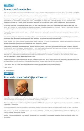 Renuncia de Salomón Jara
El día de hoy he presentado mi renuncia con carácter de irrevocable al cargo de Secretario de Desarrollo Agropecuario, Forestal, Pesca y Acuacultura de nuestro Estado.
Congruente con mis convicciones y mi formación política de izquierda he tomado dicha decisión.
Desde el inicio de mi gestión, hice público el mar de dificultades y problemas por los que transitaría, tales como: Políticas neoliberales hacia el sector y a la economía que
ha afectado a los que menos tienen; La dispersión de los recursos gubernamentales con criterios ajenos al desarrollo del campo; Las reglas de operación de los
programas, incongruentes con la realidad de miles de campesinos oaxaqueños y las prácticas y vicios creados por años en el ejercicio de los recursos públicos.
Aún bajo estas condiciones, acepté el reto de servir a Oaxaca y a su sector rural, con la pasión y convicción de transformar el campo oaxaqueño desde abajo, como
siempre me he conducido. Sin embargo la coalición por su propia naturaleza y los intereses de poder al exterior y al interior de la Secretaría, no permitieron caminar en
una sola dirección y de manera sistemática desde el inicio fue minar todo esfuerzo.
Vine a esta Secretaria con la única convicción de servir a mi Estado, no represento, ni me desempeño como productor, empresario o proveedor. Antepuse mi interés por
servir a Oaxaca.
Como promotor y protagonista de la transición democrática en Oaxaca y convencido de que los gobiernos de transición son la primera plataforma para una verdadera
transformación, miles de oaxaqueños apostamos sentar las bases para generar las condiciones de una vida digna y democrática.
Durante mi gestión, insistí en la necesidad de generar verdaderas políticas de desarrollo, que brinden seguridad alimentaria, generación de alimentos sanos, conservación
de nuestra biodiversidad y adecuación del marco regulatorio del sector agropecuario y pesquero.
Este esfuerzo se vio reflejado en las siguientes acciones: Verdadera rectoría del Estado en la ejecución de los programas del sector; Planes Estratégicos Sectoriales;
Consolidación del Programa Estratégico de Seguridad Alimentaria -PESA-; Sistema Estatal de Desarrollo de Capacidades; Sistema Estatal de Semillas; Oaxaca Orgánico;
Contacto permanente con los campesinos; Avance en el estatus zoo y fitosanitario; entre otras.
Sabedor de que el Titular del Ejecutivo debe contar con un Secretario de toda su confianza, que le permita cumplir con el cabal ejercicio, ejecución, operación y
atribuciones que la ley le confiere para que dicha Secretaría cumpla con los objetivos para lo cual fue creada. Les expreso que desde mi particular punto de vista, no
conté con dicha confianza y respaldo para ejercer a cabalidad el cargo.
Agradezco al Gobernador la oportunidad que me dio para servir a Oaxaca y a nuestro sector. De igual manera agradezco a los productores de las ramas productivas, a
los campesinos, a las diferentes Instituciones, a las organizaciones productivas y sociales, haber compartido esta importante tarea.
Y como siempre, desde mis orígenes de luchador social, seguiré impulsando las causas justas y nobles del pueblo oaxaqueño.
A t e n t a m e n t e .
Ing. Salomón Jara Cruz.
Trasciende renuncia de Cajiga a Finanzas
Oaxaca, Oax.- La renuncia del secretario de Finanzas, Gerardo Cajiga Estrada, trascendió este día y se prevé que en las próximas horas, el gobierno del estado haga
pública la dimisión del funcionario que arrancó con la administración de Gabino Cué Monteagudo.
El licenciado en Economía por el instituto Tecnológico Autónomo de México (ITAM), fue llamado a formar parte del gabinete de transición por el mandatario estatal, desde
el arranque de la administración.
El funcionario que también cuenta con una maestría en administración pública por la Universidad de Harvard, ocupó la encomienda durante dos años y cuatro meses.
Cabe destacar que este sábado, Jesús Martínez Álvarez, quien ocupaba la titularidad de la Secretaría General de Gobierno (Segego), también renunció a su puesto, por
lo que fue nombrado, Alfonso Gómez Sandoval.
Asimismo, el gobernador adelantó ayer, luego de la toma de protesta del nuevo responsable de la gobernabilidad de la entidad, que se realizarían más cambios en su
administración.
 