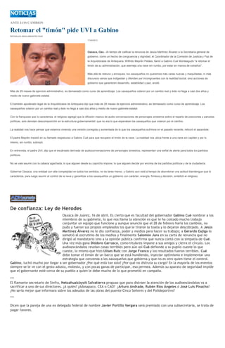 ANTE LOS CAMBIOS
Retomar el "timón" pide UVI a Gabino
REYNALDO BRACAMONTES RUIZ
17/04/2013
Oaxaca, Oax.- Al tiempo de calificar la renuncia de Jesús Martínez Álvarez a la Secretaría general de
gobierno, como un hecho de congruencia y dignidad, el Coordinador de la Comisión de Justicia y Paz de
la Arquidiócesis de Antequera, Wilfrido Mayrén Peláes, llamó a Gabino Cué Monteagudo "a retomar el
timón de su administración, que asemeja una nave sin rumbo, por estar en manos de extraños".
Más allá de relevos y enroques, los oaxaqueños no queremos más caras nuevas y maquilladas, ni más
discursos vanos que indigestan y ofenden por incongruentes con la realidad social, sino acciones de
gobierno que garanticen desarrollo, estabilidad y paz, anotó.
Más de 28 meses de ejercicio administrativo, es demasiado como curso de aprendizaje. Los oaxaqueños votaron por un cambio real y éste no llega a casi dos años y
medio de nuevo gabinete estatal.
El también apoderado legal de la Arquidiócesis de Antequera dijo que más de 28 meses de ejercicio administrativo, es demasiado como curso de aprendizaje. Los
oaxaqueños votaron por un cambio real y éste no llega a casi dos años y medio de nuevo gabinete estatal.
Con la franqueza que lo caracteriza, el religioso agregó que la difusión masiva de audio conversaciones de personajes siniestros sobre el reparto de posiciones y parcelas
políticas, solo denotan descomposición en la estructura gubernamental, que no era lo que esperaban los oaxaqueños que votaron por el cambio.
La realidad nos hace pensar que estamos viviendo una versión corregida y aumentada de lo que los oaxaqueños sufrimos en el pasado reciente, reforzó el sacerdote.
El padre Mayrén insistió en su llamado respetuoso a Gabino Cué para que recupere el timón de la nave. La realidad nos ubica frente a una nave sin capitán y por lo
mismo, sin rumbo, subrayó.
En entrevista, el padre UVI, dijo que el escándalo derivado de audioconversaciones de personajes siniestros, representan una señal de alerta para todos los partidos
políticos.
No se vale asumir con la cabeza agachada, lo que alguien desde su capricho impone, lo que alguien decide por encima de los partidos políticos y de la ciudadanía.
Gobernar Oaxaca, una entidad con alta complejidad en todos los sentidos, no es tarea menor, y Gabino aun está a tiempo de abandonar una actitud blandengue que lo
caracteriza, para luego asumir el control de la nave y garantizar a los oaxaqueños un gobierno con carácter, energía, firmeza y decisión, sintetizó el religioso.
De confianza: Ley de Herodes
Oaxaca de Juárez, 16 de abril. Es cierto que es facultad del gobernador Gabino Cué nombrar a los
miembros de su gabinete, lo que nos llama la atención es que le ha costado mucho trabajo
conjuntar un equipo que funcione y aunque anunció que el 28 de febrero haría los cambios, no
pudo y fueron sus propios empleados los que le tiraron la toalla y lo dejaron descobijado. A Jesús
Martínez Álvarez no le dio confianza, poder y medios para hacer su trabajo; a Gerardo Cajiga lo
sometió al escrutinio de los medios y finalmente Salomón Jara en su carta de renuncia que no
dirigió al mandatario sino a la opinión pública confirma que nunca contó con la simpatía de Cué.
Una vez más gana Diódoro Carrasco, como titulares impone a sus amigos y cierra el círculo. Los
audioescándalos revelan cosas terribles pero aún así Cué defiende a su pupilo cueste lo que
cueste, lo mismo que hizo Ulises Ruiz con Jorge Franco y los resultados fueron terribles. Cué
debe tomar el timón de un barco que se está hundiendo, inyectar optimismo e implementar una
estrategia que convenza a los oaxaqueños que gobierna y que no es otro quien tiene el control.
Gabino, luchó mucho por llegar a ser gobernador ¿Por qué está tan solo? ¿Por qué no disfruta su cargo? En la mayoría de los eventos
siempre se le ve con el gesto adusto, molesto, y con pocas ganas de participar, eso permea. Además su aparato de seguridad impide
que el gobernante esté cerca de su pueblo a quien le debe mucho de lo que prometió en campaña.
***
El flamante secretario de Sinfra, Netzahualcóyolt Salvatierra propuso que para distraer la atención de los audioescándalos va a
sacrificar a uno de sus directores. ¿A quién? ¿Adosapaco, CEA o CAO? ¿Arturo Andrade, Rubén Ríos Ángeles ó José Luis Pinacho?
¿No sería mejor que informara sobre los adeudos de las obras del puente Cinco Señores y del Polideportivo?
***
Dicen que la pareja de una ex delegada federal de nombre Javier Portillo Vergara será premiado con una subsecretaria, se trata de
pagar favores.
 