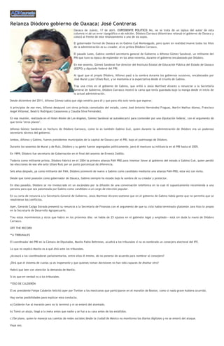 Relanza Diódoro gobierno de Oaxaca: José Contreras
Oaxaca de Juárez, 17 de abril. EXPEDIENTE POLITICO. No, no se trata de un lapsus del autor de esta
columna ni de un error tipográfico o de edición. Diódoro Carrasco Altamirano relanzó el gobierno de Oaxaca y
colocó al frente de este relanzamiento a uno de los suyos.
El gobernador formal de Oaxaca es ex Gabino Cué Monteagudo, pero quien en realidad mueve todos los hilos
de la administración es su creador, el ex priista Diódoro Carrasco.
El pasado lunes, Gabino nombró secretario general de Gobierno a Alfonso Gómez Sandoval, un militante del
PRI que tuvo su época de esplendor en los años noventa, durante el gobierno encabezado por Diódoro.
En ese sexenio, Gómez Sandoval fue director del Instituto Estatal de Educación Pública del Estado de Oaxaca
(IEEPO) y diputado federal del PRI.
Al igual que el propio Diódoro, Alfonso pasó a la sombra durante los gobiernos sucesivos, encabezados por
José Murat y por Ulises Ruiz, y se mantenía a la expectativa desde el triunfo de Gabino.
Tras una crisis en el gobierno de Gabino, que orilló a Jesús Martínez Alvarez a renunciar a la Secretaría
General de Gobierno, Diódoro Carrasco mostró la carta que tenía guardada bajo la manga desde el inicio de
la actual administración.
Desde diciembre del 2011, Alfonso Gómez sabía que algo vendría para él y que para ello solo tenía que esperar.
A principios de ese mes, Alfonso desayunó con otros priistas connotados del estado, como José Antonio Hernández Fraguas, Martín Mathus Alonso, Francisco
Ángel Villareal, Beatriz Rodríguez Casasnovas y Claudia Silva Fernández.
En esa reunión, realizada en el Hotel Misión de Los Angeles, Gómez Sandoval se autodescartó para contender por una diputación federal, con el argumento de
que tenía "otros planes".
Alfonso Gómez Sandoval es hechura de Diódoro Carrasco, como lo es también Gabino Cué, quien durante la administración de Diódoro era un poderoso
secretario técnico del gobierno.
Ambos, Alfonso y Gabino, fueron presidentes municipales de la capital de Oaxaca por el PRI, bajo el padrinazgo de Diódoro.
Durante los sexenios de Murat y de Ruiz, Diódoro y su gente fueron segregados políticamente, pero él mantuvo su militancia en el PRI hasta el 2005.
En 1999, Diódoro fue secretario de Gobernación en el final del sexenio de Ernesto Zedillo.
Todavía como militante priista, Diódoro fabricó en el 2004 la primera alianza PAN PRD para intentar llevar al gobierno del estado a Gabino Cué, quien perdió
las elecciones de ese año ante Ulises Ruiz por un punto porcentual de diferencia.
Seis años después, ya como militante del PAN, Diódoro promovió de nuevo a Gabino como candidato mediante una alianza PAN-PRD, esta vez con éxito.
Desde que tomó posesión como gobernador de Oaxaca, Gabino siempre ha estado bajo la sombra de su creador y protector.
En días pasados, Diódoro se vio involucrado en un escándalo por la difusión de una conversación telefónica en la cual él supuestamente recomienda a una
persona para que sea palomeada por Gabino como candidato a un cargo de elección popular.
En su carta de renuncia a la Secretaría General de Gobierno, Jesús Martínez Alvarez sostiene que en el gobierno de Gabino había gente que no permitía que se
resolvieran los conflictos.
Ayer, Gerardo Cajiga Estrada presentó su renuncia a la Secretaría de Finanzas con el argumento de que su ciclo había terminado ySalomón Jara hizo lo propio
en la Secretaría de Desarrollo Agropecuario.
Tras estos movimientos y otros que habrá en los próximos días -se habla de 25 ajustes en el gabinete legal y ampliado-- está sin duda la mano de Diódoro
Carrasco.
OFF THE RECORD
**A TRIBUNALES
El coordinador del PRI en la Cámara de Diputados, Manlio Fabio Beltrones, acudirá a los tribunales si no es nombrado un consejero electoral del IFE.
Lo que no explicó Manlio es a qué dirá ante los tribunales.
¿Acusará a los coordinadores parlamentarios, entre ellos él mismo, de no ponerse de acuerdo para nombrar al consejero?
¿Dirá que el sistema de cuotas ya es inoperante y que quienes toman decisiones no han sido capaces de diseñar otro?
Habrá que leer con atención la demanda de Manlio.
Si es que en verdad va a los tribunales.
**OSO DE CALDERÓN
El ex presidente Felipe Calderón felicitó ayer por Twitter a los mexicanos que participaron en el maratón de Boston, como si nada grave hubiera ocurrido.
Hay varias posibilidades para explicar esta conducta.
a) Calderón fue al maratón pero no lo terminó y ni se enteró del atentado.
b) Tomó un atajo, llegó a la meta antes que nadie y se fue a su casa antes de los estallidos.
c) De plano, quien le maneja sus cuentas de redes sociales desde la ciudad de México no monitorea los diarios digitales y no se enteró del ataque.
Vaya oso.
 