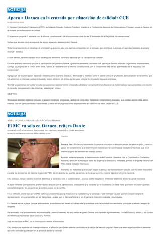 Apoyo a Oaxaca en la cruzada por educación de calidad: CCE
SILVIA CHAVELA RIVAS
El Consejo Coordinador Empresarial (CCE), que preside Gerardo Gutiérrez Candiani, planteó a la Conferencia Nacional de Gobernadores (Conago) apoyar a Oaxaca en
la cruzada por la educación de calidad.
El organismo propone "ir adelante con la reforma constitucional, con el compromiso total de las 32 entidades de la República, sin excepciones".
Señala que en este rubro se requiere dar apoyo especial a estados como Oaxaca.
"Estamos proponiendo un decálogo de prioridades y acciones para una agenda compartida con la Conago, que contribuya a avanzar en agendas estatales de amplio
alcance", destaca.
En ese sentido, el sexto capítulo de su decálogo se denomina "Un Pacto Nacional por la Educación de Calidad".
En este apartado menciona que con la participación del gobierno federal y gobiernos estatales, sociedad civil, padres de familia, sindicato, organismos empresariales,
Conago y Congreso de la Unión, entre otros, "vamos a ir adelante con la reforma constitucional, con el compromiso total de las 32 entidades de la República, sin
excepciones".
Agrega que se requiere apoyo especial a estados como Guerrero, Oaxaca y Michoacán y medidas como el padrón único de profesores, bancarización de la nómina, que
los gobiernos no retengan cuotas sindicales y mayor esfuerzo, de ambas partes, para ampliar la vinculación escuela-empresas.
"El CCE y organismos del sector privado con presencia nacional hemos empezado a trabajar con la Conferencia Nacional de Gobernadores para consolidar una relación
de consulta y cooperación más estrecha y estratégica", refiere.
OBJETIVO
"Buscamos delimitar objetivos comunes y generar iniciativas, programas y esfuerzos conjuntos. Establecer compromisos generales, que puedan reproducirse en los
estados, con las particularidades, capacidades y visión de las organizaciones empresariales en cada uno de ellos", añade el CCE.
ANTE INTENCIONES DE ALGUNOS MIEMBROS
El MC va solo en Oaxaca, reitera Dante
QUIEN NO ESTÉ DE ACUERDO, PUEDE IRSE DEL PARTIDO, ADVIERTE EL LÍDER NACIONAL
REYNALDO RACAMONTES RUIZ/Foto: MARIO JIMÉNEZ LEYVA
17/04/2013
Oaxaca, Oax.- El Partido Movimiento Ciudadano va sólo en la elección estatal del siete de julio, y vamos a
ganar, en cumplimiento a la determinación tomada por la Coordinadora Ciudadana Nacional, que es el
máximo órgano de decisión del instituto político.
Además, estatutariamente, la determinación de la Comisión Operativa y de la Coordinadora Ciudadana
Nacional, debe ser acatada por todos los órganos de dirección y militantes, precisó el dirigente nacional del
PMC, Dante Delgado Rannauro.
Por tanto, los militantes que ocupan cargos públicos y de representación popular, que no están dispuestos
a acatar las decisiones del máximo órgano del PMC, tienen abiertas las puertas para irse a la hora que quieran, expresó tajante el dirigente nacional.
Ello, subrayó, porque nosotros estamos abiertos a la sociedad, no a la "partidocracia", sostuvo Dante Delgado en entrevista telefónica desde la capital mexicana.
Si algún militante o simpatizante, prefiere hacer alianzas con la partidocracia , soslayando a la sociedad y a la ciudadanía, no tiene nada qué hacer en nuestro partido,
precisó el dirigente. Su actuación es a nombre propio, no de del MC.
En su reflexión, Dante dijo que el PMC ratifica el compromiso por la alianza con la ciudadanía y la sociedad, y este mensaje va para quienes ocupen cargos de
representación en Ayuntamiento, en los Congresos Locales y en la Cámara federal, y en órganos de dirección estatales y municipales.
En Oaxaca vamos a ganar, porque postularemos a candidatos que tienen un trabajo real y acreditado ante la sociedad con resultados, principios y valores, aseguró el
dirigente.
Ha terminado ya el procedimiento de precampaña y vamos adelante. No solo vamos a ganar Oaxaca, sino también Aguascalientes, Ciudad Victoria y Jalapa, y los puntos
de referencia importantes serán Cancún y Torreón.
Dejó en claro que el PMC, es la única opción abierta a la sociedad.
Ello, porque por estatutos no se exige militancia ni afiliación para poder ostentar candidaturas a cargos de elección popular. Basta que sean organizaciones o personas
que sólo coincidan y participen en el proyecto estatal y nacional.
 