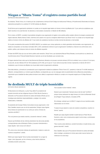 Niegan a "Shuta Yoma" el registro como partido local
REYNALDO BRACAMONTES RUIZ


No obstante, "Shuta Yoma, en un intento por dar cumplimiento al artículo 28 del Código de Instituciones Políticas y Procedimientos Electorales de Oaxaca,
solamente acompañó en su solicitud 37 mil 943 cédulas de afiliación.


De tal forma que la organización solicitante no cumple con el requisito legal relativo al número mínimo de afiliados del 1.5 por ciento de ciudadanos que
estén inscritos en la Lista Nominal de electores a nivel estatal, al presentar un faltante de 982 afiliados.


Por lo mismo, el IEEPC, consideró improcedente otorgarle a esa organización el registro como partido político estatal, reforzó el consejero presidente del
órgano electoral, Alberto Alonso Criollo, al término de la sesión en la que los consejeros determinaron que Shuta Yoma" no cumple con el requisito legal
relativo al número mínimo de afiliados del 1.5 por ciento de ciudadanos inscritos en la lista nominal de electores a nivel estatal.


En la parte considerativa del acuerdo CG-IEEPC-08/2012, se sostiene que, incluso aplicando un criterio garantista más favorable a esa organización, se
realizó el comparativo con las listas nominales 2007 y 2010, atendiendo la fecha en que la organización manifestó su intención de conformarse como
partido político, pero tampoco reúne el número de afiliados requerido.


El titular del IEEPC dijo que una vez hecho público este resolutivo, Shuta Yoma, que representa Manuel Pérez Morales, se encuentra en su derecho de
inconformarse ante el Tribunal Estatal Electoral, haciendo uso de las facultades que concede la ley.


El órgano electoral hace notar que la Lista Nominal de Electores utilizada en el proceso comicial ordinario 2010 en la entidad, tuvo un corte al 31 de marzo
de ese año, de dos millones 574 mil 106 ciudadanos (2,574,106), por lo que el 1.5 por ciento de esa lista nominal, representa un total de 38 mil 611
ciudadanos, que el número de afiliados con el que debe contar la organización solicitante.


Para tales efectos, y tomando en consideración que la organización estatal de ciudadanos "Shuta Yoma A.C", presentó un total de 37 mil 946 cédulas de
afiliación, correspondiente a un número igual de afiliados, se desprende que, aun sin prejuzgar sobre la autenticidad de las afiliaciones presentadas, y
suponiendo que la totalidad de ellas pudiera tomarse como válida, la organización referida no cumple con el requisito exigido por el Código Electoral
vigente.




Se deslinda MULT de triple homicidio
OCTAVIO VÉLEZ ASCENCIO
                                                                                     "Eso causaba mucha molestia", reiteró.

El Movimiento de Unificación y Lucha Triqui (MULT) se deslindó del
                                                                                     Destacó que el asesinado "siempre estuvo del otro lado" del MULT
reciente homicidio de tres indígenas triquis en Putla Villa de Guerrero y
                                                                                     porque incluso perteneció en algún tiempo a la Unión de Bienestar Social
demandó a la Procuraduría General de Justicia del Estado (PGJE) que se
                                                                                     de la Región Trique (Ubisort), vinculada al PRI.
investigue para deslindar responsabilidades y castigar a los autores
intelectuales y materiales.                                                          Sin embargo, subrayó que ni el MULT ni alguno de sus miembros están
                                                                                     relacionados con el crimen.
El presidente del Consejo Político Comunitario de esa organización, Uriel
Díaz Caballero expuso que uno de los asesinados, Eulogio López Aguilar,              "A pesar de que asesinó a varios de nuestros compañeros, nosotros no
tenía órdenes de aprehensión en su contra por varios crímenes de                     fuimos", asentó.
miembros del MULT.

                                                                                     Resaltó que López Aguilar también invadió tierras en Putla Villa de
"Era una persona que estaba creando y causando violencia", señaló.                   Guerrero y esto, como consecuencia originó mucho enojo y contrariedad
                                                                                     en los propietarios.
Expuso que familiares de las víctimas presentaron las denuncias penales
correspondientes ante el Ministerio Público y acusaron directamente a                "Hizo muchos actos delictivos; cometió homicidios e invadió tierras y eso
López Aguilar, "pero nunca se le detuvo".                                            genera discordia", insistió.

"Él y otros cinco más tenían órdenes de aprehensión; mataron a varios de             Díaz Caballero dijo que la Procuraduría General de Justicia del Estado
nuestros compañeros", señaló.                                                        debe investigar y esclarecer el crimen para evitar nuevos hechos de
                                                                                     violencia en la zona triqui.
Refirió que López Aguilar "tenía muchas enemistades" en su lugar de
origen, Llano Aguacate, por los crímenes y otros hechos delictivos
cometidos durante varios años.
 