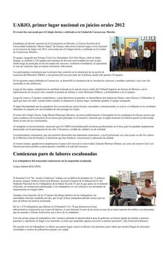 UABJO, primer lugar nacional en juicios orales 2012
El evento fue convocado por el Colegio Jurista y celebrado en la Ciudad de Cuernavaca, Morelos



Estudiantes de décimo semestre de la Licenciatura en Derecho y Ciencias Sociales de la
Universidad Autónoma “Benito Juárez” de Oaxaca, obtuvieron el primer lugar a nivel nacional
en el concurso de litigio oral 2012, convocado por el Colegio Jurista y celebrado en la Ciudad
de Cuernavaca, Morelos.

El equipo, integrado por Enrique Uriel Cruz Hernández, Eslí Ortíz Rojas y Kelvin Ordaz
Jarquín, se enfrentó a 120 equipos provenientes de diversas universidades de todo el país,
donde luego de participar en las tres etapas del concurso, resultaron triunfadores, al representar
el caso de violación, bajo el sistema Acusatorio Adversarial.

Los participantes comentaron que la primera fase consistió en la simulación de un escrito de
acusación del Ministerio Público y una postura del caso por parte de la defensa, donde sólo pasaron 30 equipos.

En la siguiente etapa celebrada en Cuernavaca, se desarrolló la simulación de la vinculación a proceso y medidas cautelares, cuyo caso fue
sesionado en dos audiencias.

Luego de dos etapas, compitieron en semifinal realizada en la sala de juicios orales del Tribunal Superior de Justicia de Morelos, con la
representación de un juicio oral, tomando la postura de defensa y como Ministerio Público, y enfrentándose a los 8 equipos.

Luego de vencer a 6 equipos competidores, y para determinar al ganador, se desarrollaron dos audiencias finales, entre Oaxaca y Chihuahua, al
igual que hace tres años, cuando ambos estados se disputaron el primer lugar, resultando ganador el equipo oaxaqueño.

El papel desempeñado por los ganadores fue reconocido por jueces locales, nacionales e internacionales, lo cual se ve reflejado en los resultados
obtenidos al competir con universidades de alto prestigio en el país.

El rector del Colegio Jurista, Jorge Manuel Manrique Montero, reconoció públicamente el desempeño de los estudiantes de Oaxaca, puesto que
nunca contaron con la presencia de un asesor para participar en el concurso, situación que en algún momento los hubiese puesto en desventaja
frente al resto de sus contrincantes.

Al otorgarles el reconocimiento, mencionó que la UABJO está produciendo excelentes profesionales en el área, pues ha quedado ampliamente
demostrado con la participación de tan sólo 3 elementos, se habla de calidad y no de cantidad.

Los participantes comentaron, que esto permitió desarrollar una importante experiencia a nivel profesional, así como poner en alto los valores
de la Máxima Casa de Estudios, al demostrar que hay fortaleza, conocimiento y educación de calidad.

Al mismo tiempo, agradecieron ampliamente el apoyo del rector de la universidad, Eduardo Martínez Helmes, así como del maestro José Luis
Nazario por hacer posible su participación y traslado a la sede del concurso.


Comienzan paro de labores escalonadas
Los trabajadores del nosocomio comenzaron con la suspensión escalonada

Azahar Mabeth BOLAÑOS



El Hospital Civil “Dr. Aurelio Valdivieso” trabaja con un déficit de alrededor de 13 millones
de pesos, aseguró Alfonso Echeverría Ramírez, secretario General de la Subsección 07 del
Sindicato Nacional de los Trabajadores de la Salud, Sección 35, por lo que opera sin el material
suficiente, en instalaciones deterioradas y los trabajadores no ven solución a sus demandas de
mejoramiento en ningún rubro.

Aunada a esta situación, de los 23 puntos del pliego petitorio de los trabajadores, las
autoridades sólo han cumplido con dos, por lo que la base trabajadora decidió iniciar ayer un
paro de labores de manera escalonada.

De los 1,270 trabajadores que laboran en el Hospital Civil, 70 que pertenecen al área
administrativa comenzaron con el paro de labores, el cual abarcará el resto de las áreas en caso de no tener repuesta favorables a sus demandas,
que de acuerdo a Alfonso Echeverría, son a favor de la ciudadanía.

Con este primer grupo de trabajadores sólo “estamos quitando la operatividad al área de gobierno, no hemos dejado de atender a nuestros
pacientes y esperamos no llegar a ese momento, ni tener que suspender algunos servicios a nuestros pacientes”, dijo Echeverría Ramírez.

De acuerdo con los trabajadores, lo último que quiere llegar a hacer es afectar a los pacientes, pues saben que muchos llegan de municipio
conurbados e incluso de poblaciones lejanas a la ciudad.
 