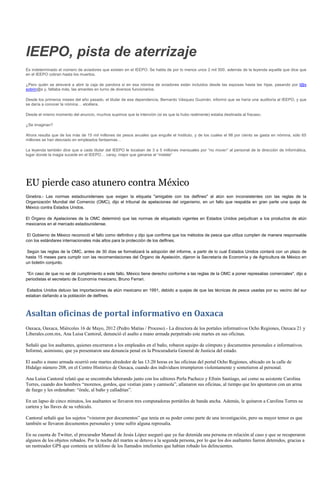IEEPO, pista de aterrizaje
Es indeterminado el número de aviadores que existen en el IEEPO. Se habla de por lo menos unos 2 mil 500, además de la leyenda aquella que dice que
en el IEEPO cobran hasta los muertos.

¿Pero quién se atreverá a abrir la caja de pandora si en esa nómina de aviadores están incluidos desde las esposas hasta las hijas, pasando por l@s
sobrin@s y, faltaba más, las amantes en turno de diversos funcionarios.

Desde los primeros meses del año pasado, el titular de esa dependencia, Bernardo Vásquez Guzmán, informó que se haría una auditoría al IEEPO, y que
se daría a conocer la nómina… etcétera.

Desde el mismo momento del anuncio, muchos supimos que la intención (si es que la hubo realmente) estaba destinada al fracaso.

¿Se imaginan?

Ahora resulta que de los más de 15 mil millones de pesos anuales que engulle el Instituto, y de los cuales el 98 por ciento se gasta en nómina, sólo 65
millones se han desviado en empleados fantasmas…

La leyenda también dice que a cada titular del IEEPO le tocaban de 3 a 5 millones mensuales por “no mover” al personal de la dirección de Informática,
lugar donde la magia sucede en el IEEPO… caray, mejor que ganarse el “melate”




EU pierde caso atunero contra México
Ginebra.- Las normas estadounidenses que exigen la etiqueta "amigable con los delfines" al atún son inconsistentes con las reglas de la
Organización Mundial del Comercio (OMC), dijo el tribunal de apelaciones del organismo, en un fallo que respalda en gran parte una queja de
México contra Estados Unidos.

El Órgano de Apelaciones de la OMC determinó que las normas de etiquetado vigentes en Estados Unidos perjudican a los productos de atún
mexicanos en el mercado estadounidense.

 El Gobierno de México reconoció el fallo como definitivo y dijo que confirma que los métodos de pesca que utiliza cumplen de manera responsable
con los estándares internacionales más altos para la protección de los delfines.

Según las reglas de la OMC, antes de 30 días se formalizará la adopción del informe, a partir de lo cual Estados Unidos contará con un plazo de
hasta 15 meses para cumplir con las recomendaciones del Órgano de Apelación, dijeron la Secretaría de Economía y de Agricultura de México en
un boletín conjunto.

"En caso de que no se dé cumplimiento a este fallo, México tiene derecho conforme a las reglas de la OMC a poner represalias comerciales", dijo a
periodistas el secretario de Economía mexicano, Bruno Ferrari.

Estados Unidos detuvo las importaciones de atún mexicano en 1991, debido a quejas de que las técnicas de pesca usadas por su vecino del sur
estaban dañando a la población de delfines.



Asaltan oficinas de portal informativo en Oaxaca
Oaxaca, Oaxaca, Miércoles 16 de Mayo, 2012 (Pedro Matías / Proceso).- La directora de los portales informativos Ocho Regiones, Oaxaca 21 y
Liberales.com.mx, Ana Luisa Cantoral, denunció el asalto a mano armada perpetrado este martes en sus oficinas.

Señaló que los asaltantes, quienes encerraron a los empleados en el baño, robaron equipo de cómputo y documentos personales e informativos.
Informó, asimismo, que ya presentaron una denuncia penal en la Procuraduría General de Justicia del estado.

El asalto a mano armada ocurrió este martes alrededor de las 13:20 horas en las oficinas del portal Ocho Regiones, ubicado en la calle de
Hidalgo número 208, en el Centro Histórico de Oaxaca, cuando dos individuos irrumpieron violentamente y sometieron al personal.

Ana Luisa Cantoral relató que se encontraba laborando junto con los editores Perla Pacheco y Efraín Santiago, así como su asistente Carolina
Torres, cuando dos hombres “morenos, gordos, que vestían jeans y camisola”, allanaron sus oficinas, al tiempo que les apuntaron con un arma
de fuego y les ordenaban: “órale, al baño y calladitas”.

En un lapso de cinco minutos, los asaltantes se llevaron tres computadoras portátiles de banda ancha. Además, le quitaron a Carolina Torres su
cartera y las llaves de su vehículo.

Cantoral señaló que los sujetos “vinieron por documentos” que tenía en su poder como parte de una investigación, pero su mayor temor es que
también se llevaron documentos personales y teme sufrir alguna represalia.

En su cuenta de Twitter, el procurador Manuel de Jesús López aseguró que ya fue detenida una persona en relación al caso y que se recuperaron
algunos de los objetos robados. Por la noche del martes se detuvo a la segunda persona, por lo que los dos asaltantes fueron detenidos, gracias a
un rastreador GPS que contenía un teléfono de los llamados intelientes que habían robado los delincuentes.
 