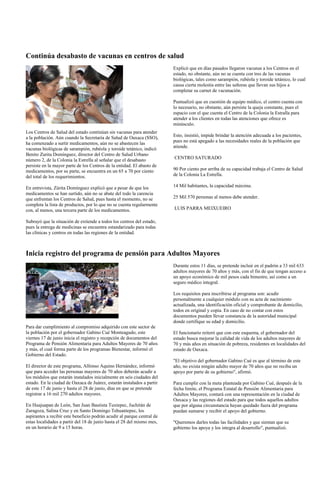 Continúa desabasto de vacunas en centros de salud
                                                                         Explicó que en días pasados llegaron vacunas a los Centros en el
                                                                         estado, no obstante, aún no se cuenta con tres de las vacunas
                                                                         biológicas, tales como sarampión, rubéola y toroide tetánico, lo cual
                                                                         causa cierta molestia entre las señoras que llevan sus hijos a
                                                                         completar su carnet de vacunación.

                                                                         Puntualizó que en cuestión de equipo médico, el centro cuenta con
                                                                         lo necesario, no obstante, aún persiste la queja constante, pues el
                                                                         espacio con el que cuenta el Centro de la Colonia la Estralla para
                                                                         atender a los clientes en todas las atenciones que ofrece es
                                                                         minúsculo.
Los Centros de Salud del estado continúan sin vacunas para atender
a la población. Aún cuando la Secretaría de Salud de Oaxaca (SSO),       Esto, insistió, impide brindar la atención adecuada a los pacientes,
ha comenzado a surtir medicamentos, aún no se abastecen las              pues no está apegado a las necesidades reales de la población que
vacunas biológicas de sarampión, rubéola y toroide tetánico, indicó      atiende.
Benito Zurita Domínguez, director del Centro de Salud Urbano
número 2, de la Colonia la Estrella al señalar que el desabasto          CENTRO SATURADO
persiste en la mayor parte de los Centros de la entidad. El abasto de
medicamentos, por su parte, se encuentra en un 65 a 70 por ciento        90 Por ciento por arriba de su capacidad trabaja el Centro de Salud
del total de los requerimientos.                                         de la Colonia La Estrella.

En entrevista, Zúrita Domínguez explicó que a pesar de que los           14 Mil habitantes, la capacidad máxima.
medicamentos se han surtido, aún no se abate del todo la carencia
que enfrentan los Centros de Salud, pues hasta el momento, no se         25 Mil 570 personas al menos debe atender.
completa la lista de productos, por lo que no se cuenta regularmente
con, al menos, una tercera parte de los medicamentos.                    LUIS PARRA MEIXUEIRO

Subrayó que la situación de extiende a todos los centros del estado,
pues la entrega de medicinas se encuentra estandarizado para todas
las clínicas y centros en todas las regiones de la entidad.



Inicia registro del programa de pensión para Adultos Mayores
                                                                         Durante estos 11 días, se pretende incluir en el padrón a 33 mil 633
                                                                         adultos mayores de 70 años y más, con el fin de que tengan acceso a
                                                                         un apoyo económico de mil pesos cada bimestre, así como a un
                                                                         seguro médico integral.

                                                                         Los requisitos para inscribirse al programa son: acudir
                                                                         personalmente a cualquier módulo con su acta de nacimiento
                                                                         actualizada, una identificación oficial y comprobante de domicilio,
                                                                         todos en original y copia. En caso de no contar con estos
                                                                         documentos pueden llevar constancia de la autoridad municipal
                                                                         donde certifique su edad y domicilio.
Para dar cumplimiento al compromiso adquirido con este sector de
la población por el gobernador Gabino Cué Monteagudo, este               El funcionario reiteró que con este esquema, el gobernador del
viernes 17 de junio inicia el registro y recepción de documentos del     estado busca mejorar la calidad de vida de los adultos mayores de
Programa de Pensión Alimentaria para Adultos Mayores de 70 años          70 y más años en situación de pobreza, residentes en localidades del
y más, el cual forma parte de los programas Bienestar, informó el        estado de Oaxaca.
Gobierno del Estado.
                                                                         "El objetivo del gobernador Gabino Cué es que al término de este
El director de este programa, Alfonso Aquino Hernández, informó          año, no exista ningún adulto mayor de 70 años que no reciba un
que para acceder las personas mayores de 70 años deberán acudir a        apoyo por parte de su gobierno", afirmó.
los módulos que estarán instalados inicialmente en seis ciudades del
estado. En la ciudad de Oaxaca de Juárez, estarán instalados a partir    Para cumplir con la meta planteada por Gabino Cué, después de la
de este 17 de junio y hasta el 28 de junio, días en que se pretende      fecha límite, el Programa Estatal de Pensión Alimentaria para
registrar a 16 mil 270 adultos mayores.                                  Adultos Mayores, contará con una representación en la ciudad de
                                                                         Oaxaca y las regiones del estado para que todos aquellos adultos
En Huajuapan de León, San Juan Bautista Tuxtepec, Juchitán de            que por alguna circunstancia hayan quedado fuera del programa
Zaragoza, Salina Cruz y en Santo Domingo Tehuantepec, los                puedan sumarse y recibir el apoyo del gobierno.
aspirantes a recibir este beneficio podrán acudir al parque central de
estas localidades a partir del 18 de junio hasta el 28 del mismo mes,    "Queremos darles todas las facilidades y que sientan que su
en un horario de 9 a 15 horas.                                           gobierno los apoya y los integra al desarrollo", puntualizó.
 