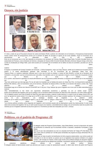 Oaxaca, sin justicia
Escrito Por Staff/TIEMPO
A 3 años y medio de que la Procuraduría General de Justicia del Estado (PGJE) a petición de la Secretaría de la Contraloría y Transparencia Gubernamental
iniciara cuando menos 30 averiguaciones previas por la comisión de delitos de peculado en agravio de las arcas estatales, ningún ex funcionario de la
administración del ex gobernador Ulises Ruiz Ortiz ha sido aprehendido.
Entre los ex funcionarios que no han sido detenidos se encuentran el ex secretario de Finanzas, Miguel Ángel Ortega Habib; Fernando González García, ex
subsecretario de Finanzas, y los ex directores de Caminos y Aeropistas de Oaxaca (CAO) Armando González Bernabé y Ambrosio Vásquez Arango, entre otros.
La lista es encabezada por Ortega Habib, quien está acusado por la secretaría de la Contraloría de los delitos de abuso de autoridad y peculado por casi mil
millones de pesos.
CHINTO TAPA A CHINTO
Al respecto, el presidente del Consejo Ciudadano de Formación y Cultura Autogestiva, Jorge Luis Círigo Vásquez, señaló que la existencia de acuerdos entre la
anterior y la actual administración garantizó total impunidad a los ex funcionarios del ex gobernador Ulises Ruiz Ortiz.
“Estamos frente a un gobierno totalmente ineficiente que lo único que ha hecho es declarar, a través de Perla Woolrich, la titular de la Secretaría de la
Contraloría, y el procurador, que los ex funcionarios eran unos pillos, unos bandidos, pero no han capturado a ninguno y mucho menos han recuperado el dinero
que se llevaron de las arcas del Estado”, señaló.
En su opinión, esta situación le garantiza a la actual administración que sus funcionarios puedan demandar a la siguiente administración que no los encarcelen y
que les cuiden la espalda.
“Aquí todo cambió para que todo siga igual. Por eso allí están los hospitales que se hablaba del sexenio de Ulises Ruiz Ortiz; el enriquecimiento explicable de
Bulmaro Rito Salinas y otros ex funcionarios como el de Caminos y Aeropistas de Oaxaca (CAO); el de MAO, el ex tesorero del sexenio y tantos más. Todos
sabemos qué sucedió en el sexenio pasado”, indicó.
Entrevistado luego de la marcha de la Sección 22 del SNTE del 14 de junio, Círigo Vásquez dijo que el magisterio es el único que ha salido sistemáticamente a
reclamar justicia.
“Pero lamentablemente lo han hecho con argumentos estrictamente económicos y gremiales, no con un sentido social”, apuntó.
Explicó que la demanda del magisterio para que se castigue a los ex servidores públicos del sexenio de Ulises Ruiz Ortiz responde a una visión política electoral.
“En el magisterio quieren revivir todo el pasado de Ulises Ruiz para agitar las aguas y calentar el caldo electoral e ir a pedir el voto de castigo contra el PRI, que
se lo han ganado de manera natural. Yo no digo que en el PRI no sean unos bandidos y que no hayan cometido injusticias. Sin embargo, el movimiento en su
contra es una manipulación, una estrategia electoral del magisterio y el gobierno”, señaló.
Puntualizó que el reclamo de justicia debe ser legítimo y que así como piden se castigue a Ulises Ruiz y sus ex funcionarios, también se debe castigar a sus
líderes que cobran millonadas de pesos sin dar clases.
“Los crímenes políticos cometidos contra integrantes del magisterio y del movimiento popular sólo se desempolvan cuando hay interés gremial. Ya todo mundo
sabe de las acciones del magisterio. No hay un sentir social de apoyar a los maestros. Lamentablemente el castigo a los ex funcionarios cada día se pierde más,
mientras que en el magisterio solamente se escucha el grito de un movimiento que está más manipulado que nunca”, concluyó.
Políticos, en el padrón de Programa: JZ
Escrito Por Juan C. Medrano
El delegado estatal del Programa Oportunidades, Jorge Zárate Medina, anunció la depuración del padrón
de beneficiarios al evidenciar que ha encontrado inscritos a diputados, presidentes municipales y hasta
líderes sociales.
Dijo que el caso más sobresaliente es el de la ex diputada del Partido del Trabajo (PT) Hita Beatriz Ortiz
Silva, quien cobra la cantidad de 4 mil 800 pesos bimestrales del programa de Apoyo Alimentario-PAL de
Oportunidades.
Explicó que con base al padrón de beneficiarios de dicho programa asistencialista, cuyo archivo puede ser
consultado en el sitio de internet, se aprecia que la ex legisladora local aparece enlistado en la página
número 1 del municipio de Tlaxiaco, donde surge inscrita como profesora bilingüe de educación indígena,
ex secretaria general de las delegaciones sindicales, coordinadora sectorial de la Sección 22 en la Mixteca
y productora radiofónica bilingüe, además de activista del partido político Morena.
El delegado estatal de Oportunidades aceptó que personas que ocupan un cargo de representación popular no deben estar dentro del padrón del Programa
 