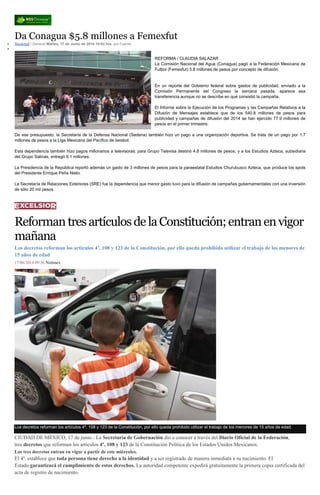 Da Conagua $5.8 millones a Femexfut
Nacional / General Martes, 17 de Junio de 2014 10:02 hrs, por Fuente
REFORMA / CLAUDIA SALAZAR
La Comisión Nacional del Agua (Conagua) pagó a la Federación Mexicana de
Futbol (Femexfut) 5.8 millones de pesos por concepto de difusión.
En un reporte del Gobierno federal sobre gastos de publicidad, enviado a la
Comisión Permanente del Congreso la semana pasada, aparece esa
transferencia aunque no se describe en qué consistió la campaña.
El Informe sobre la Ejecución de los Programas y las Campañas Relativos a la
Difusión de Mensajes establece que de los 540.8 millones de pesos para
publicidad y campañas de difusión del 2014 se han ejercido 77.9 millones de
pesos en el primer trimestre.
De ese presupuesto, la Secretaría de la Defensa Nacional (Sedena) también hizo un pago a una organización deportiva. Se trata de un pago por 1.7
millones de pesos a la Liga Mexicana del Pacífico de beisbol.
Esta dependencia también hizo pagos millonarios a televisoras: para Grupo Televisa destinó 4.8 millones de pesos, y a los Estudios Azteca, subsidiaria
del Grupo Salinas, entregó 6.1 millones.
La Presidencia de la República reportó además un gasto de 3 millones de pesos para la paraestatal Estudios Churubusco Azteca, que produce los spots
del Presidente Enrique Peña Nieto.
La Secretaría de Relaciones Exteriores (SRE) fue la dependencia que menor gasto tuvo para la difusión de campañas gubernamentales con una inversión
de sólo 20 mil pesos.
ReformantresartículosdelaConstitución;entranenvigor
mañana
Los decretos reforman los artículos 4º, 108 y 123 de la Constitución, por ello queda prohibido utilizar el trabajo de los menores de
15 años de edad
17/06/2014 09:36 Notimex
Los decretos reforman los artículos 4º, 108 y 123 de la Constitución, por ello queda prohibido utilizar el trabajo de los menores de 15 años de edad.
CIUDAD DE MÉXICO, 17 de junio.- La Secretaría de Gobernación dio a conocer a través del Diario Oficial de la Federación,
tres decretos que reforman los artículos 4º, 108 y 123 de la Constitución Política de los Estados Unidos Mexicanos.
Los tres decretos entran en vigor a partir de este miércoles.
El 4º. establece que toda persona tiene derecho a la identidad y a ser registrado de manera inmediata a su nacimiento. El
Estado garantizará el cumplimiento de estos derechos. La autoridad competente expedirá gratuitamente la primera copia certificada del
acta de registro de nacimiento.
 