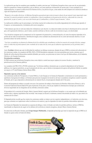 La explicación que dan los senadores que respaldan el cambio, precisan que “la Reforma Energética tiene como uno de sus principales
objetivos garantizar el abasto de petróleo y gas en México, así como potenciar el desarrollo de nuestro país. Como resultado de su
implementación, se espera la reducción de las facturas de luz y los precios de gas, a más tardar dos años después de la fecha de entrada en
vigor de la legislación secundaria.
“Respecto a las tarifas eléctricas, la Reforma Energética garantizará que exista un mayor abasto de gas natural, tanto importado como
nacional. Lo anterior permitirá sustituir el combustóleo y diesel actualmente en la generación eléctrica, reduciendo los costos de
generación, ya que es cuatro y seis veces más barato que el combustóleo y el diesel respectivamente”, dicen.
La explicación establece que los porcentajes y las fechas exactas de la reducción en las tarifas dependerán de la reforma que apruebe el
Congreso, su instrumentación y la dinámica del sector energético.
“Cabe destacar que ésta no será una reducción voluntariosa o por decreto. La reducción tendrá como base la disminución de los costos del
gas y de la generación eléctrica y, por lo tanto, ocurrirá conforme se lleven a cabo las inversiones en gas y en electricidad.
“Las iniciativas aseguran que la competencia en los segmentos de generación y comercialización, así como las mejoras esperadas en la
gestión de las redes de transmisión y distribución tengan como resultado una disminución de los costos del mercado eléctrico, lo cual
permitirá reducir las tarifas eléctricas.
“Las leyes secundarias no plantean la eliminación de los subsidios que actualmente reciben los usuarios de energía eléctrica, aunque
estos se reducirán de forma natural como resultado de la reducción de costos que la industria experimentará en los próximos años”,
agrega.
Ayer, Excélsior informó que ante la dificultad de establecer un diálogo en persona, después de que el PRD se retirara de la discusión en
las comisiones unidas, los senadores del PRI, PAN y PVEM decidieron responder a las tesis perredistas por escrito, mientras que el
Partido de la Revolución Democrática también difundió, por escrito, sus posiciones en torno a las leyes de Hidrocarburos, de la Industria
Eléctrica y de Energía Geotérmica.
Petrolización económica
El PRD sostiene que la Reforma Energética tiene como objetivo central una mayor captura de recursos fiscales y mantiene la
petrolización de las finanzas públicas.
Los senadores del PRI, PAN y PVEM sostienen que “la reforma establece claramente que se acotará la dependencia de las finanzas
públicas a los ingresos petroleros, ya que la proporción de éstos, que se destine al presupuesto de egresos del gobierno federal, no podrán
ser mayor a 4.7% del Producto Interno Bruto (PIB).
Diputados esperan ya las minutas
Las comisiones unidas de Presupuesto y Cuenta Pública y la de Energía en la Cámara de Diputados se declararon en sesión permanente y
aprobaron el programa de trabajo y el formato para procesar el paquete de iniciativas de leyes secundarias energéticas cuando lo apruebe
el Senado, por lo que empezarán su dictaminación en materia fiscal y de presupuesto después del 25 de junio.
Dentro del programa de trabajo se acordó convocar a las reuniones de trabajo a funcionarios de Petróleos Mexicanos (Pemex) y de la
Comisión Federal de Electricidad (CFE) para el próximo 24 de junio, a fin de que amplíen la información al tiempo que esclarezcan
diversas inquietudes de los integrantes de las referidas comisiones unidas.
El presidente de la comisión de Energía, Marco Antonio Bernal, aseguró que la Reforma Energética es un asunto que se ha debatido por
muchos años y algunos legisladores han invertido “más tiempo en discutir si realmente estamos discutiendo de fondo o no, que entrar a la
sustancia de los temas”.
El diputado priista recordó que hoy martes las comisiones unidas se reúnen con tres expertos independientes y el miércoles con otros tres,
para que comenten sus impresiones sobre la reforma en la materia y que los diputados de todos los partidos intercambien opiniones.
La Cámara de Diputados ha mantenido un esquema de diálogo y trato civilizado con todos los partidos políticos, incluso el PRD ha
manifestado su disposición de seguir en los debates de la reforma en materia energética, destacó Marco Antonio Bernal.
En entrevista con Ricardo Alemán, para Grupo Imagen Multimedia, el diputado priista dijo que tiene la impresión de que el PRD en el
Senado no quiere entrar al fondo del debate.
 