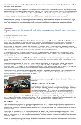 por un cuarto en una vecindad y una de sus hijas y su hermana le ayudan cuando pueden con unos pesos extra. No sabe que hará cuando ya
no le queden fuerzas para trabajar.
“Tenemos un problema muy serio en México no solo con el empleo sino con los salarios. No podemos basar nuestra productividad a costa de
salarios bajos porque eso no da prosperidad, el salario debe de alcanzar para consumir. Nuestra economía no crecerá mientras los asalariados
mexicanos no puedan ser una sociedad de clase media” subrayaba Héctor Aguilar Camín en la presentación de México ¿Cómo Vamos?.
Para Ríos, se necesita “una discusión nacional seria sobre cuál debería ser es el salario mínimo para apuntalar la economía”.
Desde el gobierno se argumenta que elevar el salario mínimo provocaría una descompensación de todo lo que se rige a partir de él: multas,
cobros por varios salarios mínimos,… Ante ello Ríos y su grupo de economistas, proponen que se aumente con otro nombre, por ejemplo
Salario base, para que no haya que cambiar cada legislación que contemple el número de salarios mínimos y se estimule la economía.
El Congreso aprueba en 5 días la mitad de leyes de la Energética; ¿sigues en el Mundial?, ¿quieres saber cuáles
son?
Por: Redacción / Sinembargo - junio 17 de 2014 -
Por Dulce María Olvera
Ciudad de México, 17 de junio (SinEmbargo).– Desde el martes de la semana pasada –con 50 días de retraso–, el Senado de la República inició la
discusión de las leyes secundarias que harán efectiva la Reforma Energética, la cual fue declarada Constitucional el pasado 18 de diciembre. El
debate se basa en un paquete de nueve leyes nuevas y 12 vigentes enviadas por el Presidente Enrique Peña Nieto a finales del mes de abril.
Durante el primer día, el priista David Penchyna Grub, presidente de la Comisión de Energía, y Raúl Gracia Guzmán, de Estudios Legislativos,
acordaron un método de trabajo que acortara los tiempos de discusión. El coordinador de senadores del Partido de la Revolución Democrática (PRD),
Miguel Barbosa Huerta, y senadores del Partido del Trabajo (PT) calificaron de violatorio el procedimiento.
Ese mismo martes 10 de junio, Penchyna Grub justificó en El Financiero la aprobación de la Reforma Energética: “En los últimos 10 años la
producción de petróleo ha declinado de manera drástica. La declinación del yacimiento Cantarell evidencia el fin de la era del petróleo de fácil
acceso”, escribió en su columna.
A pesar de la reiteración de senadores del PRD y PT sobre las limitaciones de tiempo para emitir posicionamientos y reservas, el primer dictamen
discutido fue el de la iniciativa para crear la Ley de Hidrocarburos y reformar las leyes de Inversión Extranjera, Minera y de Asociaciones Público
Privadas.
El Senador petista Manuel Bartlett Díaz advirtió que a diferencia de lo que se dice sobre la Ley de Hidrocarburos, con ella “no se garantiza la
seguridad energética del país, se pone en manos de las empresas extranjeras”. Ante ello, la Senadora Ninfa Salinas Sada, del Partido Verde
Ecologista de México (PVEM), aseguró que la explotación de los hidrocarburos “es para beneficio solamente de los mexicanos. (…) En esta Ley se
asegura la conducción central del Estado en materia de hidrocarburos y se garantiza la seguridad y la soberanía energética”.
Para la perredista Dolores Padierna Luna, las iniciativas diseñadas “despojarán a Pemex y a la Comisión Federal de Electricidad de sus mercados
potenciales, de su capacidad y de su infraestructura”. Por el contrario, el priista José Orihuela Barcenas afirmó que con la aprobación de los
dictámenes aumentará “la producción de petróleo y de gas natural”.
El Senador perredista Zoé Robledo le regala una televisión al priista José Orihuela. Foto:
Cuartoscuro
ADELANTAN REUNIÓN POR MUNDIAL
Ante la inauguración del Mundial Brasil 2014, el Congreso pactó adelantar la discusión a las
nueve de la mañana para que los ciudadanos pudieran ver el evento de fútbol. Durante ese
día, con presencia de seis de 20 legisladores, se acordó que la Ley de Hidrocarburos había
sido suficientemente discutida y que a la mañana del otro día, durante el partido de la
Selección Mexicana, no se sesionaría para estudiar la iniciativa para crear la Ley de la
Industria Eléctrica y de Energía Geotérmica y reformar la Ley de Aguas Nacionales.
Sobre la mención del partido, el perredista Zoé Robledo Aburto le regaló una televisión al priista José Orihuela para que desde su escaño pudiera
verlo. Por otra parte, el coordinador del Partido Acción Nacional (PAN) en el Senado, Jorge Luis Preciado Rodríguez, explicó que la ausencia de la
mayoría de los panistas se debe a que “el verdadero debate será en el Pleno. Nosotros no vamos a ir al debate mediático”.
PRD ABANDONA LA MESA
Tras un enfrentamiento con legisladores del Partido Revolucionario Institucional (PRI) y PAN por el método de aprobación de los dictámenes, la
tarde del viernes 13 el coordinador perredista Miguel Barbosa Huerta anunció que su bancada abandonaría la sesión y calificó de cínicos a los
presidentes de las comisiones de Energía y de Estudios Legislativos, David Penchyna y Raúl Gracia. “Aquí se quedan para hacer lo que quieran con
la legalidad”, finalizó.
El sábado, pese a la ausencia del PRD y con cuatro horas de retraso, el PRI, PAN y PVEM se reunieron para aprobar sin discusión en lo general y
particular el segundo dictamen relacionado con el precio de la electricidad y el gas. En conferencia de prensa, Barbosa explicó que no regresarían al
debate “por la posición del PAN y PRI de pensar que pueden desahogar en 20 minutos, media hora o en dos horas, cada uno de los dictámenes. Los
esperamos en el pleno”.
Ante ello, los perredistas tienen confirmado un tiempo en el Canal del Congreso para transmitir una discusión paralela a la que se seguirá llevando a
cabo en las comisiones asignadas a las leyes energéticas.
 