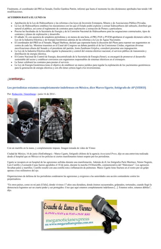 Finalmente, el coordinador del PRI en Senado, Emilio Gamboa Patrón, informó que hasta el momento los dos dictámenes aprobados han tenido 140
modificaciones.
ACUERDOS HASTA EL LUNES 16
Aprobación de la Ley de Hidrocarburos y las reformas a las leyes de Inversión Extranjera, Minera y de Asociaciones Público Privadas.
La Ley de Hidrocarburos establece los mecanismos con los que el Estado podrá explorar y extraer hidrocarburos del subsuelo, distribuir gas
natural al público, así como el reglamento de contratos para exploración y extracción de Pemex y particulares.
Precisa las facultades de la Secretaría de Energía y de la Comisión Nacional de Hidrocarburos para las asignaciones contractuales, tipos de
contratos y planes de exploración y desarrollo.
El sábado 14, con ausencia de senadores perredistas y en menos de una hora, el PRI, PAN y PVEM aprobaron el segundo dictamen sobre la
Ley de la Industria Eléctrica y de Energía Geotérmica además de las reformas a la Ley de Aguas Nacionales.
El coordinador del PRD en el Senado, Miguel Barbosa, declaró que esperarán hasta la discusión del Pleno para exponer sus argumentos en
contra de cada ley. Mientras trasmiten en el Canal del Congreso un debate paralelo al de las Comisiones Unidas, organizan diversas
movilizaciones afuera del Senado y el presidente del partido, Jesús Zambrano Grijalva, consideró presentar una impugnación.
La Ley de la Industria Eléctrica debe regular la planeación y control del sistema eléctrico nacional, el servicio público de transmisión y
distribución de energía eléctrica.
El Centro Nacional de Control de Energía, descentralizado de la Secretaría de Energía (Sener), se encargará de promover el desarrollo
sustentable del sector y establecer convenios con organismos responsables de sistemas eléctricos en el extranjero.
La Sener celebrará los contratos para prestar el servicio.
La Ley de Energía Geotérmica tiene el objetivo de establecer un marco jurídico para regular la explotación de los yacimientos geotérmicos
para la generación de energía eléctrica y con ello dotar certeza legal a los inversionistas.
Los periodistas estamos completamente indefensos en México, dice Marco Ugarte, fotógrafo de AP (VIDEO)
Por: Redacción / Sinembargo - junio 16 de 2014 -
Con un martillo en la mano, y completamente impune. Imagen tomada de video de Vimeo
Ciudad de México, 16 de junio (SinEmbargo).– Marco Ugarte, fotógrafo chileno de la agencia Associated Press, dijo en una entrevista realizada
desde el hospital que en México ni los policías ni ciertos manifestantes tienen respeto por los periodistas.
Ugarte se recupera en un hospital de las agresiones sufridas durante una manifestación. Además de él, los fotógrafos París Martínez, Néstor Negrete,
Luis Castillo y Leonardo Casas fueron agredidos el 10 de junio, durante la marcha #1OJunioMx, conmemorativa del “Halconazo”. Los agresores
llevaban palos y martillos. Castillo resultó con una costilla rota e inflamación de pulmones. Marco Ugarte tiene fractura en el rostro por un golpe
apenas a tres milímetros del ojo.
Organizaciones de defensa de los periodistas condenaron las agresiones y exigieron a las autoridades una acción contundente contra los
perpetradores.
“En otros países, como en mi país [Chile], donde vivimos 17 años una dictadura, donde éramos secuestrados, golpeados, torturados, cuando llegó la
democracia logramos ser un cuarto poder y ser protegidos. Creo que aquí estamos completamente indefensos [...]. Estamos solos, estamos débiles”,
dijo.
 
