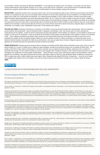 los comensales. También se levantaron los Morados del MODEPSI, -no me pregunten qué madres es eso, así se llaman-, y la turquesa, que más suena a
nombre de telenovela que color de planilla, cada loco con su cuento, y hace unas lunas los “multicolores”, como queriendo emular a la tristemente célebre
coalición paz y progreso, quienes dieron una conferencia en un restorán pedorro en horas de labores, quesque son los buenos…
MUCHO RUIDO.- Justamente, excesivo ruido y muy pocas nueces. Cero y van cinco los grupitos que alzan la mano, más los que se acumulen en las próximas
semanas. Los chupatintas ya vieron que no es mal negocio dirigir el sindicato. En sólo tres años puedes pasar de oscuro Gutierritos o el insufrible Godínez, a
alguien que se codea “con lo más granado de la farándula”, con cuentas bancarias abultadas y carros y viejas por doquier. Conforme avance este proceso
sabremos quiénes integran tales grupos, pero sobre todo quiénes están detrás. ¡Ah, no sí, porque como dice un colega: no hay perro sin dueño, ni caballo sin
jinete… Lo interesante será detectar, además de los padrinos de estos grupitos, el financiamiento tan anticipado con el cual sabremos el tamaño de sus intereses.
Todo esto deriva porque como reza el dicho, mientras el gato retoza, los ratones hacen fiesta. El Pelón se dedica a recibir laureles de cobre “por su gran labor en
beneficio de la humanidad”, en tanto los burócratas ven la forma en que el más chimuelo masca fierro entre los funcionarios, otorgando plazas a sus familiares y
achichincles, a sus quelites y otros, vendiéndolas al mejor postor. Por eso estamos como estamos…
CHULADA DE LADINA.- Salió ladina la Eufrosina. En entrevista con del Collado, de esos que descubren el agua tibia, soltó esta perla: “Nunca me explicaron
qué es la política, estoy aprendiendo”. ¿Qué ha entendido de ella? -le pregunta su entrevistador- y ella: “Que hay que entrar sin miedo, asumiendo las
consecuencias que eso significa”. ¿Cuál es la primera consecuencia que ahora está pagando? “Que te señalan y te cuestionan, que has perdido tu esencia como
indígena, yo creo que es lo más doloroso” ¿Cómo la veis Bond? No le enseñaron a hacer política, pero ella aprendió a hacer negocios, a traficar con la influencia,
a todo… ¿Se la imaginan que aprenda a ser política? Sigue viviendo de lo que la llevó hasta dónde anda, de condenar el machismo y que por eso no fue
presidente de su pueblo. Se dice una rebelde revoltosa. Quienes la conocen le admiten lo primero y la tildan de mentirosa, y una ladina poca jefa. Tiene el
descaro de decirse honesta e incorruptible. No habla de sus constructoras, ni de lo que su pareja hace en Cotzocón. Niega los negocios en la construcción. ¡Y
agárrense que la fulanita ésta quiere ser gobernadora! ¿De plano estaremos tan jodidos?
FIEBRE MUNDIALISTA.- Mundial, tiempos de business. Abrió el marcador el infumable Lecherito, Marco Antonio Hernández Cuevas, quien contó con ayuda de
árbitros priistas que “no vieron” el offside, para un negocito en lugar privilegiado, que deja la pura pachocha porque no es un expendio de lácteo oficial… De
penalty, anota Pancho Círigo, expresi de Huajuapan. Él, visionario y ahorrador, puso su negocito de joyería de fantasía, artesanías de ónix y enseres de
decoración para el hogar. Con eso mantiene ocupada a la nueva rica de Huajuapan. Bien montado el changarro, invitó a media villa para que fueran a su juegazo;
sólo llegaron sus compinches en el trienio pasado. ¡Zambombazo!… Tiempo de anotar y sumar puntos. Jesús Romero López no se podía estancar. Cuando
diputado hizo sus driblings, como gato de estoques de Cara Sucia ¿quién sabe si llegue a la final de la Copa del Mundo? Nadie nos detiene por hacernos del
PRD, su slogan para avanzar. Nadie lo detiene para hacer negocio, ofcors. Restaurant sobre calzada Porfirio Díaz. Chingonerías…. Que si así como Orange
Crazy regalaba café y pitaba en favor de los jodidos, ora que los de Cotzocón piernoctan donde Peimbert, también les va a mandar su agüita de refresco…
ABUR.
LA EDUCACIÓN NO ES RESPONSABILIDAD SOLA DEL MAGISTERIO
Convoca Congreso del Estado a "Diálogos por la Educación"
OCTAVIO VÉLEZ ASCENCIO
El Congreso del Estado ha convocado los "Diálogos por la Educación" para que todas las voces, coincidentes o discordantes expresen con plena libertad sus
opiniones porque la educación "no es un asunto de exclusiva responsabilidad del magisterio", afirmó el presidente de la Mesa Directiva, Jesús López Rodríguez.
No es, aseveró, "ni puede ser, monopolio de ninguna fuerza política, ni propiedad de estrato social alguno, (como) tampoco puede apropiárselo algún nivel de
gobierno", asentó.
Durante la presentación de los foros de consulta, acompañado del presidente de la Junta de Coordinación Política, Alejandro Avilés Álvarez, así como de los
coordinadores de las fracciones del PAN y PRD, Natividad Díaz Jiménez y Félix Serrano Toledo, el legislador perredista sostuvo que el Congreso del Estado no
puede aventurarse a la discusión de una Ley en materia educativa sin consultar a sus representados, máxime si se considera a la educación como la base
fundamental del desarrollo de la sociedad porque es responsabilidad de todos y cada uno de los oaxaqueños, sin importar estrato social, profesión, credo político
o religioso.
En este proceso, asentó, "deben de participar todos los actores a fin de que en el marco del principio democrático, asumamos con alto sentido de responsabilidad
el momento histórico que tenemos en nuestras manos".
En presencia también del presidente de la Diputación Permanente, Sergio López Sánchez y de las diputadas María Luisa Matus Fuentes, Vilma Martínez Cortés,
Itaisa López Galván, Javier Barroso Sánchez, Víctor Cruz Vásquez y Ericel Gómez Nuncamendi, entre otros, subrayó que los campesinos, la iniciativa privada,
los trabajadores de la educación, los estudiantes, los padres de familia, las amas de casa, los obreros, el sector popular, las autoridades municipales, comunales
y ejidales; en fin, todos los hombres y mujeres, tienen derecho a ser escuchados.
Para que "sus propuestas, sus ideas y sus aspiraciones en el tema de la educación, sean considerados en la nueva Ley Estatal de Educación" porque "debe
convertirse en catapulta para posibilitar el desarrollo integral de los niños y jóvenes, y así se traduzca en desarrollo económico, político y social para todos los
oaxaqueños", indicó.
Destacó que todas las voces, coincidentes o discordantes, están convocados a estos foros, "para expresar con plena libertad sus opiniones sobre un tema tan
sensible para los oaxaqueños, como lo es la educación de nuestros hijos e hijas".
Detalló que a este ejercicio de amplia participación ciudadana se requiere acudir "con el más sano afán de contribuir en la construcción de una nueva Ley Estatal
de Educación, donde tengan cabida todas esas voces y se encuentre a la altura del pueblo de Oaxaca".
De este modo, resaltó que el Congreso del Estado no pretende "generar espacios de confrontación sino de diálogo" porque "no se busca un escenario para
lamentarnos" ni para "generar un espacio y buscar responsables del deterioro o del bajo aprovechamiento en materia educativa".
Tenemos la convicción de que todas y todos, sin descartar a ninguno, "somos corresponsables en los avances y retrocesos en el rubro de educación, pero
también estamos convencidos que la educación es la única herramienta necesaria e imprescindible para que los pueblos puedan alcanzar altos niveles de
desarrollo", agregó.
Pues ---anotó---, la educación "no es acumulación de conocimientos susceptibles de medición sino elevación del espíritu humano para que se exprese en formas
de conducta que reflejen la práctica de valores humanos, que han de ayudar en el fortalecimiento del tejido social, condición necesaria, para lograr éxitos en la
producción de los bienes materiales, en el cuidado del medio ambiente, en el respeto a la persona humana y, consecuentemente, en la paz social".
El también presidente de la Comisión Permanente de Educación, dijo que la nueva Ley Estatal de Educación necesita contribuir en el fortalecimiento de las
instituciones y ayudar en políticas de estado para prevenir la violencia y el delito, así como establecer el principio de la corresponsabilidad y propiciar acciones
para la transparencia y el rendimiento de cuentas en la educación.
 