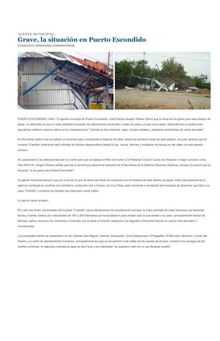 AGENTE MUNICIPAL:

Grave, la situación en Puerto Escondido
FRANCISCO SÍMERMAN/CORRESPONSAL




PUERTO ESCONDIDO, OAX.- El agente municipal de Puerto Escondido, José Antonio Aragón Roldan afirmó que la situación es grave para este destino de
playa y lo alentador es que no hubo pérdidas humanas, las afectaciones ascienden a miles de pesos ya que varia casas, dependencias e instituciones
educativas sufrieron severos daños en su infraestructura; "Carlotta se llevó láminas, tejas, rompió cristales y desplomó techumbres de varias escuelas".


El informante explicó que al realizar un recorrido para comprender el balance de años, desde las primeras horas de este sábado, se pudo apreciar que el
huracán "Carlotta" solamente dejó infinidad de árboles desprendidos desde la raíz, ramas, láminas y toneladas de basura en las calles de este destino
turístico.


Al cuestionarlo si las afectaciones dan luz verde para que se aplique el Plan de Auxilio a la Población Civil en Casos de Desastre o mejor conocido como
Plan-DN-III-E, Aragón Roldan señaló que ese lo tendrá que determinar personal de la Secretaria de la Defensa Nacional (Sedena), aunque reconoció que la
situación "sí es grave para Puerto Escondido".


Al agente municipal aseveró que por lo pronto lo que se tiene que hacer es comenzar con la limpieza de este destino de playa, indicó que personal de la
agencia municipal se coordina con bomberos, protección civil e incluso con Cruz Roja, para comenzar a recolectar las toneladas de desechos que dejó a su
paso "Carlotta" y cortarlos los árboles que obstruyen varias calles.


Lo que el viento se llevó...


Por casi tres horas, los embates del huracán "Carlotta" causó afectaciones de consideración aunque no hubo pérdidas de vidas humanas que lamentar,
lluvias y fuertes vientos con velocidades de 165 a 205 kilómetros por hora bastaron para arrasar todo lo que estaba a su paso, principalmente techos de
láminas, palma, anuncios de comercios y viviendas, por la tarde el huracán categoría 2 se degradó a tormenta tropical sin causar más pluviales ni
inundaciones.


Los principales daños se presentaron en las colonias San Miguel, Libertad, Aeropuerto, Zona Adoquinada, El Regadillo, El Marinero, Bacocho, Lomas del
Puerto y un sinfín de asentamientos humanos -principalmente los que se encuentren a las orillas de los causes de arroyos- sufrieron los estragos de las
fuertes corrientes, en algunas viviendas el agua se llevó todo y los habitantes "se quedaron sólo con lo que llevaban puesto".
 