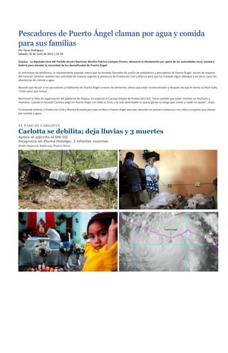 Pescadores de Puerto Ángel claman por agua y comida
para sus familias
Por Oscar Rodríguez
Sábado, 16 de Junio de 2012 | 15:19

Oaxaca.- La diputada local del Partido Acción Nacional, Martha Patricia Campos Orozco, denunció la desatención por parte de las autoridades local, estatal y
federal para atender la necesidad de los damnificados de Puerto Ángel.

En entrevista vía telefónica, la representante popular indicó que ha recibido llamados de auxilio de pobladores y pescadores de Puerto Ángel –punto de impacto
del huracán Carlotta- quienes han solicitado de manera urgente la presencia de Protección Civil y Marina para que los traslade algún albergue y en otros casos les
abastezcan de comida y agua.

Abundó que de por sí los pescadores y habitantes de Puerto Ángel carecen de alimentos, ahora que están incomunicados y después de que el viento se llevó todo,
“están peor que nunca”.

Recriminó la falta de organización del gobierno de Oaxaca, en especial al Consejo Estatal de Protección Civil, “no es posible que estén metidos en Pochutla y
Huatulco, cuando el huracán Carlotta pegó en Puerto Ángel con toda su furia, y lo más lamentable es que la gente no tenga que comer y nadie los apoye”, atajó.

Finalmente exhortó a Protección Civil y Marina Armada para que arriben a Puerto Ángel para dar atención en primera instancia a los niños y mujeres que claman
por comida y agua.



EL PASO DE CARLOTTA

Carlotta se debilita; deja lluvias y 3 muertes
Aplica el ejército el DN-III
Desgracia en Pluma Hidalgo: 2 infantes muertas
Staff/Agencia Reforma/Pedro Silva
 