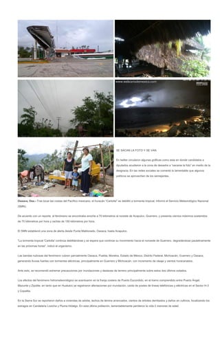 SE SACAN LA FOTO Y SE VAN


                                                                                En twitter circularon algunas gráficas como esta en donde candidatos a
                                                                                diputados acudieron a la zona de desastre a “sacarse la foto” en medio de la
                                                                                desgracia. En las redes sociales se comentó lo lamentable que algunos
                                                                                políticos se aprovechen de los semejantes.




Oaxaca, Oax.- Tras tocar las costas del Pacífico mexicano, el huracán "Carlotta" se debilitó a tormenta tropical, informó el Servicio Meteorológico Nacional
(SMN).


De acuerdo con un reporte, el fenómeno se encontraba anoche a 70 kilómetros al noreste de Acapulco, Guerrero, y presenta vientos máximos sostenidos
de 75 kilómetros por hora y rachas de 150 kilómetros por hora.


El SMN estableció una zona de alerta desde Punta Maldonado, Oaxaca, hasta Acapulco.


"La tormenta tropical 'Carlotta' continúa debilitándose y se espera que continúe su movimiento hacia el noroeste de Guerrero, degradándose paulatinamente
en las próximas horas", indicó el organismo.


Las bandas nubosas del fenómeno cubren parcialmente Oaxaca, Puebla, Morelos, Estado de México, Distrito Federal, Michoacán, Guerrero y Oaxaca,
generando lluvias fuertes con tormentas eléctricas, principalmente en Guerrero y Michoacán, con incremento de oleaje y vientos huracanados.


Ante esto, se recomendó extremar precauciones por inundaciones y deslaves de terreno principalmente sobre estos dos últimos estados.


Los efectos del fenómeno hidrometeorológico se acentuaron en la franja costera de Puerto Escondido, en el tramo comprendido entre Puerto Ángel,
Mazunte y Zipolite, en tanto que en Huatulco se registraron afectaciones por inundación, caída de postes de líneas telefónicas y eléctricas en el Sector H-3
y Copalita.


En la Sierra Sur se reportaron daños a viviendas de adobe, techos de lámina arrancados, cientos de árboles derribados y daños en cultivos, focalizando los
estragos en Candelaria Loxicha y Pluma Hidalgo. En esta última población, lamentablemente perdieron la vida 2 menores de edad.
 