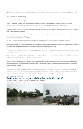 Mientras que en la carretera costera hay tránsito lento debido a derrumbes, deslaves y piedras sobre el camino, por lo que sólo está habilitado un carril.


Firma y el pueblo…con las manos vacías


Se va el gobernador y se llevan la ayuda


Anoche, a través de su cuenta de twitter, el presidente municipal de Pluma Hidalgo, Guadalupe Martínez Rodríguez, informó que fue retirada
intempestivamente y sin explicación alguna la ayuda de 240 colchonetas por las que había firmado al personal de Protección Civil.


En una conversación sostenida con un locutor de la Costa, Omar Gasga, este cuestionó: “¿Como está eso de que te entregaron cobertores y colchonetas y
ahora te piden devolverlos, Guadalupe?”


A lo que el alcalde respondió en dos mensajes de 140 palabras, el primero señalando: “Este recibo firmé y sellé por 240 Colchonetas e igual número de
Cobertores y Protección Civil acaba…”, el segundo:


“De retirar el apoyo del Municipio argumentando que por órdenes de un alto funcionario la ayuda se retire. Que lamentable y lastimoso”.


Martínez Rodríguez sube una fotografía del documento que firmó y agregó: “Los trajeron y se mantuvieron en el camión que los transportaba en espera de
que el Gobernador hiciera la entrega simbólica.”. Ayer Gabino Cué realizó una visita de trabajo en la zona.


Y en los siguientes 140 caracteres: “Que pena y que tristeza que se juegue con el dolor y la desgracia de mi Pueblo, Ojalá nunca sufran en carne propia la
desdicha y el abandono”


El día de la desgracia se exhibió la indolencia del alcalde Guadalupe Martínez Rodríguez pues reconoció desconocer los números telefónicos de auxilio de
la Marina y corporaciones de auxilio a la población en caso de emergencia.


Incluso, la nota de la corresponsal Patricia Pachecho, indica que el ayuntamiento de Pluma Hidalgo carece de un Plan de Protección Civil, al que están
obligados los municipios. Incluso poblaciones como Santiago Astata y San Miguel del Puerto los pobladores reportaron desinformación y abandono por
parte de la autoridad municipal.


Más adelante, el munícipe señala: “y que mientras se les firmara de recibido por las 240 colchonetas y mismo número de cobertores. Les firme y selle
prueba de ello”…“es el recibo que exhibo, informándome más tarde el propio personal de Protección Civil que por instrucciones superiores ya”…“ya se
había retirado el camión con estos apoyos. Ante eso le manifesté que me devolvieran el recibo original”.

EN PINOTEPA NACIONAL

Daños carreteros y en viviendas deja 'Carlotta'
PROTECCIÓN CIVIL MUNICIPAL REPORTA SALDO BLANCO
WILMER GIL LÓPEZ/CORRESPONSAL
 