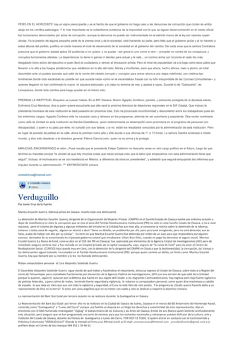 PERO EN EL HORIZONTE hay un signo preocupante y es el hecho de que el gobierno no haga caso a las denuncias de corrupción que corren de arriba
abajo en los corrillos palaciegos. Y lo más importante es la notabilísima evidencia de la impunidad con la que se siguen desenvolviendo en el medio oficial
los funcionarios denunciados por actos de corrupción, aunque la denuncia no pueda ser instrumentada en el estricto marco de la ley por razones super-
obvias. Ya la presión de alguna pequeña parte de la prensa local y de la sociedad, está haciendo su parte, pero falta que el gobierno actúe y al no hacerlo a
estas alturas del partido, justifica en cierta manera el nivel de desencanto de la sociedad en el gobierno del cambio. De nada sirve que la señora Contralora
presuma que el gobierno estatal aplica 29 auditorías si no quiere, o no puede --tan grave lo uno como lo otro--- proceder en contra de los conspicuos y
corruptos funcionarios ulisistas. La dependencia no tiene ni garras ni dientes para actuar y le vale... un comino echar por la borda el cada día más
desgatado bono activo del ejecutivo a quien llevó la ciudadanía a vencer al dinosaurio priísta. Pero el nivel de popularidad va a la baja como esos palos que
llevaron a lo alto a los fuegos pirotécnicos que estallaron en lo alto del cielo, felices y triunfantes, pero que ahora, hecho añicos, caen a plomo, en total
descrédito ante un pueblo azorado que salió de la noche del ulisiato corrupto y corruptor para entrar ahora a una etapa indefinida, con neblina tipo
londinense donde todo escándalo es posible sin que suceda nada -como en el escandaloso fraude con su tufo insoportable de las Cocinas Comunitarias-- y
quienes llegaron no han confirmado lo nuevo -ni siquiera esbozado- y lo viejo no termina de irse, y apesta a rayos. Sucede lo de "Gatopardo", de
Lampedusa, donde todo cambia para luego quedar en el mismo sitio.


PREMIAN LA INEPTITUD.-Doquiera se cuecen habas: En el DIF-Oaxaca, Noemí Agapito Confesor, panista, y sedicente protegida de la diputada electa,
Eufrosina Cruz Mendoza, dice a quien quiera escucharle que ella será la próxima directora de delaciones regionales en el DIF Estatal. Que incluso la
presidenta honoraria de esta institución le dará posesión en próximos días. Esto ha provocado inconformidad y descontento entre los trabajadores pues en
los anteriores cargos, Agapito Confesor sólo ha causado caos y retrasos en los programas, además de ser autoritaria y prepotente. Otra recién nombrada
como Jefa de Unidad en esta institución es Sandra Castellanos, quien anteriormente se desempeñó como promotora en el programa de personas con
discapacidad, y quien a su paso por éste, no cumplió con sus tareas, y si no, están los resultados conocidos por la administración de esta institución. Pero
en lugar de ponerla de patitas en la calle, ahora la premian como jefa y sólo acude a sus oficinas de 11 a 13 horas. La señora Sandra amenaza a medio
mundo, y dice solo obedecer a la directora general, Fátima García León, quien es su prima y la protege.


MINUCIAS.-ENCARRERADO el ratón...Pues resulta que el presidente Felipe Calderón no descarta verse en otro cargo político en el futuro, luego de que
termine su mandato porque "la verdad es que hay muchas cosas que hacer porque creo que la labor que empezamos con esta administración tiene que
seguir". Incluso, el michoacano se ve con residencia en México, a diferencia de otros ex presidentes", y adelantó que seguirá empujando las reformas que
impulsó durante su administración. *** ENTREDICHOS volverá.


entredichos@hotmail.com




Verduguillo
Por Javier Cruz de la Fuente

Maritza Escarlet Guerra, lideresa priìsta en Oaxaca resulto toda una delincuente

La detención de Maritza Escarlet Guerra, dirigente de la Organización de Mujeres Priìstas (OMPRI) en el Sureño Estado de Oaxaca vuelve por enésima ocasión a
dejar de manifiesto y en claro la corrupción que se vive al seno del Partido Revolucionario Institucional (PRI) no solo en este Sureño Estado de Oaxaca, si no a nivel
nacional, pero el cinismo de algunos y algunas militantes del tricolor en la Entidad fue aun mas allá, al conocerse la noticia sobre la detención de la lideresa,
trataron a toda costa de negarlo, alguien se atrevió a decir “tiene un detalle, un problemita por ahí, pero ya lo está arreglando, pero no está detenida, eso es
falso, acabo de hablar con ella por su celular”, lo cierto es que Maritza Escarlet Guerra fue detenida por orden de un Juez para que respondiera por algunos
excesos derivados de su encomienda en el pasado gobierno estatal que encabezara Ulises Ruiz Ortiz, cuando no pago los derechos al seguro social, Maritza
Escalet Guerra (La Novia de Eviel, cono se dice en el CDE del PRI en Oaxaca) fue capturada por elementos de la Agencia Estatal de Investigaciones (AEI) pero de
inmediato aseguro sentirse mal y fue recluida en un hospital privado de la capital oaxaqueña, vaya argucia de “la novia de Eviel” para no pisar el Centro de
Readaptación Social. (CERESO) Aquí queda muy en claro, con la detención de la dirigente del OMPRI en Oaxaca que la deshonestidad, la corrupción, las transas y
los delincuentes siguen estando incrustados en el Partido Revolucionario Institucional (PRI) porque quien comete un delito, un ilícito como Maritza Escarlet
Guerra, hay que llamarle por su nombre y la ley los llamada delincuentes.

Roban computadora personal al Cura Alejandro Solalinde Guerra

El Sacerdote Alejandro Solalinde Guerra sigue dando de qué hablar y haciéndose el importante, ahora ya regreso al Estado de Oaxaca, sobre todo a la Región del
Istmo de Tehuantepec pero custodiado fuertemente por elementos de la Agencia Federal de Investigaciones, (AFI) con esa versión de que salió de la Entidad
porque lo quieren, según él, asesinar por la defensa que hache en esa región del Estado a los migrantes Centroamericanos, hoy regresa pero bajo fuerte vigilancia
de policías federales, y para colmo de males, teniendo fuerte seguridad y vigilancia, le robaron su computadora personal, como quien dice machetazo a caballo
de espada, lo que deja en claro que aun con toda la vigilancia y seguridad, el Cura no está libre de cien azotes. Y la pregunta es ¿Quién querrá hacerle daño a un
representante de Dios en la tierra? Si estos son unos angelitos que no se meten con nadie y solo se dedican a impartir la doctrina cristiana.

La representación del Bani Stui Gulal por tercera ocasión no se realizara durante la Guelaguetza en Oaxaca

La Representación del Bani Stui Gulal por tercer año no se realizara en la Ciudad de Oaxaca de Juárez, Oaxaca en el marco del 80 Aniversario del Homenaje Racial,
conocido como “Guelaguetza” o “Lunes del Cerro” porque una familia se disputa en un litigio los derechos y autenticidad de esta representación, dijo en
entrevista con el Mal Humorado Investigador “ZigZag” el Subsecretario de las Culturas y las Artes de Oaxaca, Emilio De Leo Blanco quien lamento profundamente
esta situación, pero aseguro que se han programado una serie de eventos para que los visitantes nacionales y extranjeros puedan disfrutar de la cultura, arte y
tradición del Estado de Oaxaca, durante las Fiestas de Guelaguetza o Lunes del Cerro. POR HOY ES TODO. Si quiere entrar en contacto con el Controvertido y
Polémico Columnista “VERDUGUILLO” (Donde la Verdad se Firma y se Afirma) envié un E-mail: unomasunoax@hotmail.com jcruzdelafuente@gmail.com o si
prefiere dejar un Correo de Voz marque 044 951 1 50 46 42.
 
