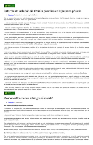 Informe de Gabino Cué levanta pasiones en diputados priístas
       Columnas / De lo que dice la gente, por Jorge Puebla García


Aún se escuchan los ecos en el salón de plenos de la Cámara de Diputados, donde ayer Gabino Cué Monteagudo ofreció un mensaje al entregar su
segundo informe de gobierno ante la LXI Legislatura local.

A más de un aliancista molestó la respuesta ofrecida por el recién nombrado Presidente de la mesa directiva, Javier Villacaña Jiménez, quien habló del
desencanto que se observa afuera del recinto.

 Incluso la combativa legisladora Hita Ortiz Silva reprochó que el tono de reclamo por parte de los priístas no correspondía al sentir de todos los
diputados, sino sólo a la fracción del Partido Revolucionario Institucional.

El propio Gabino Cué escuchaba a Villacaña, no sin dejar de endurecer el rostro, recordando lo que un par de días antes ocurrió cuando Martín Vela Gil,
que era su propuesta para ocupar ese cargo, perdió la elección interna entre los priístas.

El que Javier Villacaña respondiera el mensaje, endureció el diálogo que ya tenía suavizado con el actual coordinador de la bancada tricolor Francisco
García López, vía la Sefin y a quien había encargado dejar a alguien maleable y dúctil para pasar la aduana de su segundo informe de Gobierno.

 La derrota de Martín Vela Gil, quien pretendía matar dos pájaros de un tiro al recibir beneficios del actual gobierno y tener los reflectores sobre él para así
candidatearse a la presidencia municipal de Teotitlán de Flores Magón, no pudo llevarse a cabo.

Pero el tema no concluye ahí. La venganza mediática de los derrotados en la elección del presidente de la mesa directiva de los diputados apenas
empieza.

 Inició con el golpeteo al propio presidente electo Javier Villacaña Jiménez, al filtrar a un medio de comunicación datos de una presunta comida que este
sostuvo con el mismísimo Diódoro Carrasco Altamirano, lo que fue desmentido por el legislador tricolor y dejando al descubierto la maniobra.

 Ahora, se espera que continúen los borregazos en contra de aquellos priístas que no se sumaron a la propuesta de Francisco García, y a decir de
testigos desde las oficinas del Coordinador y de Vela Gil se han escuchado gritos de amenazas contra más de uno de sus compañeros de bancada.

 Dicen que su furia ha sido tal al perder la elección entre la bancada priísta por un sólo voto, que rumoran que Delfina Prieto Desgarennes será la
siguiente víctima pues la consideraban su aliada y el desencanto fue mayor, pues pensaron que era servil como Rosa Nidia Villalobos, pero resultó que se
les salió de “control”.

 Por lo anterior empezará la operación guillotina para tratar de cortarle la cabeza en sus intenciones de buscar una candidatura en el proceso de este ya
cercano 2013, pues la oriunda de Loma Bonita ha comentado que irá tras la alcaldía de Tuxtepec.

Bajo la premisa del cangrejo, si yo no salgo de la cubeta nadie más lo hará, Vela Gil ha recibido el apoyo de su coordinador y también de Elías Cortés.

Así, comentan en los pasillos del edificio legislativo que traen en la mira a la legisladora Mercedes Rojas, a quien le preparan un teatrito, para
descalificarla mediáticamente porque no apoyó su propuesta y de paso desprestigiarla por si tuviera alguna intención de ser candidata a la presidencia
municipal de Miahuatlán de Porfirio Díaz.

 Ante todo lo anterior no cabe duda que el resquebrajamiento del Partido Revolucionario Institucional ha contaminado la bancada del congreso, por lo que
su papel en el próximo proceso electoral no será el esperado.

 Al final de cuenta, Gabino Cué pasó un trago amargo al entregar su informe, pero sin lugar a dudas en la próxima cita ciudadana a las urnas la fortuna le
sonreirá, haciendo valer aquello de que el que ríe al último ríe mejor.




¡Noooooslleeeeeevalachingaaaaaaaada!
       Columnas / El sospechosista


Los sospechosistas les comparten un chistorete:

“Están todos los pasajeros en la sala de embarque esperando la salida del vuelo cuando de repente llega el copiloto, impecablemente uniformado con
anteojos oscuros y un bastón blanco tanteando el camino. La empleada de la compañía aclara que, si bien es ciego, es el mejor copiloto que tiene la
empresa.

Al poco rato llega el piloto, con el uniforme impecable, anteojos oscuros y un bastón blanco asistido por dos azafatas.

La encargada de la sala aclara que, también, el piloto es ciego, pero que es el mejor piloto que tiene la compañía, y que, junto con el copiloto, hacen la
dupla más experimentada.

Con todos a bordo, el avión comienza a carretear, tomando cada vez más velocidad y con los pasajeros aterrorizados. El avión sigue tomando velocidad
pero no despega, continúa la carrera y sigue en tierra. Cada vez el final de pista está más cercano y en una explosión de histeria general los pasajeros
comienzan a gritar como poseídos: ¡noooooslleeeeeevalachingaaaaaaaada!

En ese momento el avión, milagrosamente, toma altura; entonces, el piloto le dice al copiloto: el día que los pasajeros no griten, ¡nos lleva la chingada!”

El problema en el Gobierno de Oaxaca está en que los pilotos no solamente son ciegos; ¡también son sordos¡

Tan sordos que los sospechosistas sospechamos que no van a ser escuchados los recientes reclamos expresados por un nutrido grupo de empresarios
en una reunión con el inefable Chuchin, quienes gritaron, pidieron pues, al “Gobierno del Cambio” que evalúe su fracasada política de fomento a la
generación de empleos, evite el jineteo del dinero de los proveedores locales y termine con la práctica de favorecer a empresas y constructoras foráneas,
 