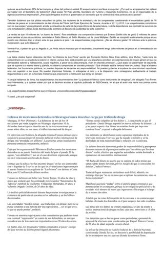 quienes se embuchacan 80% de las compras y obras del gobierno estatal. El sospechosismo nos lleva a preguntar: ¿Por qué los empresarios han optado
por hablar con el Secretario de Gobierno? ¿Qué acaso “El Piojo Zorrilla, Secretario de Turismo y Desarrollo Económico, no es el responsable de la
agenda económica empresarial? ¿Para qué chingados le sirve al gobernador un secretario que no controla los hilos políticos de su sector?

También dudamos que los pilotos escuchen los gritos, los reclamos de la sociedad y de los congresistas cuestionando el escandaloso gasto de 16
millones de pesos en la remodelación de las oficinas del Titular del Poder Ejecutivo de Oaxaca, durante el 2011 y 2012. Los sospechosistas coincidimos
con los que exigen “una explicación amplia y exhaustiva de parte de la propia oficina de la gubernatura, o de la dependencia que contrató los servicios de
una remodelación a todas luces desmesurada, contraria al discurso de austeridad de este Gobierno”.

La verdad es que 16 millones es “un huevo de dinero”. Para establecer una comparación citemos que Ernesto Zedillo sólo se gastó 2 millones de pesos
para cambiar el piso de su oficina, remodelar el Salón Blanco, el Salón Morelos y el de Usos Múltiples. Zedillo se comportó austeramente porque en su
opinión era ofensivo tirar el dinero ante lo que padecía el país. Los sospechosistas preguntamos: ¿No es ofensivo gastar 16 millones ante la pobreza,
marginación, que sufre Oaxaca?

Vicente Fox, a pesar de que su llegada a Los Pinos estuvo marcada por el escándalo, únicamente erogó ocho millones de pesos en la remodelación de
sus oficinas.

Los datos citados fueron obtenidos del libro “La Historia de Los Pinos” escrito por Fernando Muñoz Altea. Este edificio, dice Muñoz, “nada tiene de
extraordinario en su arquitectura exterior ni interior, porque todo está presidido por una espartana sencillez, sin ostentaciones de ningún género en sus no
demasiados salones y habitaciones, cuyos inquilinos, a pesar de su alta jerarquía, viven en discreto protocolo”. ¿Qué acaso un gobernador de izquierda,
que se supone a si mismo liberal y juarista, no debería comportarse en discreto protocolo? Qué olvidada está la famosa frase de Juárez: “Bajo el sistema
federativo, los funcionarios públicos, no pueden disponer de las rentas sin responsabilidad. No pueden gobernar a impulsos de una voluntad caprichosa,
sino con sujeción a las leyes. No pueden improvisar fortunas, ni entregarse al ocio y a la disipación, sino consagrarse asiduamente al trabajo,
disponiéndose a vivir, en la honrada medianía que proporciona la retribución que la ley les señala”.

Y ya que hablamos de libros, los sospechosistas les recomendamos leer “La justicia en México como instrumento de venganza”, del abogado Toro Ferrer.
Muy interesante, y si quieren saber por qué lo decimos acudan al capítulo publicado en NSSOaxaca, en el que el autor nos relata sus pininos como
abogado.

Los sospechosistas sospechamos que en Oaxaca: ¡noooooslleeeeeevalachingaaaaaaaada!

Y usted, ¿de qué sospecha?




Defensa de mexicanos detenidos en Nicaragua busca desechar cargo por tráfico de droga
Managua, 15 Nov (Notimex).- La defensora de tres de los 18                       “Entran siendo culpables de los delitos (…); una prueba es que el
mexicanos que serán juzgados en Nicaragua el próximo 10 de                       presidente –Daniel Ortega- repartió los nueve millones de dólares (…)
diciembre buscará que se deseche una de las tres acusaciones que                 y no puede repartir –los bienes incautados- hasta que haya una
pesan sobre ellos, en este caso, el tráfico internacional de drogas.             condena firme”, expresó la abogada defensora.

En entrevista con Notimex, la abogada Johanna Fonseca destacó que a              Los detenidos se identificaron como supuestos empleados de la
su juicio la acusación por el presunto delito de trafico internacional de        televisora mexicana Televisa, que ha negado la versión y se ha
drogas está “prendida con alfileres”. Las pruebas serían insuficientes           deslindado de toda responsabilidad o relación con la caravana.
para una sentencia condenatoria, enfatizó.
                                                                                 La defensa buscaría demostrar grados de responsabilidad y presuponer
Dijo que los argumentos del Ministerio Publico contra los mexicanos              desconocimiento de algunos procesados que “no sabían que llevaban
detenidos en un puesto fronterizo del norte del país el pasado 20 de             dinero” oculto, efectivo que según las autoridades estaba destinado a
agosto, “son debatibles”, aun en el caso de crimen organizado, aunque            operaciones de narcotráfico internacional.
no en el relacionado con lavado de dinero.
                                                                                 “El dueño del dinero no quería que se supiera, ni todos tenían que
Destacó que la policía “no les encontró drogas” en las seis camionetas           saber cuánto dinero llevaban, por los riesgos de que se conocieran los
con el logotipo de Televisa en las que los 18 mexicanos ingresaron por           detalles”, indicó Fonseca.
el puesto fronterizo nicaragüense de “Las Manos” con destino a Costa
Rica, con 9.2 millones de dólares ocultos.                                       Tratar de lograr sentencias particulares será difícil, admitió, sin
                                                                                 embargo dijo que “no es en masa que se aplican las sentencias, sino en
Fonseca es defensora de Julio Luis Torres Torres, 36 años de edad y              forma individual”.
único que sostiene que fue contratado por presuntos “funcionarios de
Televisa”; también de Guillermo Villagómez Hernández, 36 años, y                 Manifestó que tiene “dudas” sobre el cártel o grupo criminal al que
Valentín Delgado Guillén, de 26 años de edad.                                    pertenecerían los extranjeros, porque la investigación policial no lo ha
                                                                                 revelado ni el número de veces que ingresaron a Nicaragua a lo largo
Un análisis policial determinó durante las primeras investigaciones la           de al menos dos años.
existencia de partículas de cocaína en los vehículos y en los billetes
decomisados.                                                                     Añadió que las rutas del recorrido de la caravana o los contactos que
                                                                                 habrían efectuado los detenidos en el país tampoco han sido revelados.
Las autoridades “pueden pensar –que traficaban con drogas -pero no se
puede condenar a una persona por una suposición (…) es lo que se ve,             Las penas por los delitos de crimen organizado, lavado de dinero y
lo que se puede probar”, enfatizó.                                               trafico internacional de drogas oscilan, cada una, entre siete y 15 años
                                                                                 de prisión.
Fonseca se muestra esquiva para evitar comentarios que pudieran tener
una eventual “repercusión” en contra de sus defendidos, en este que              Los detenidos que se hacían pasar como periodistas y personal de
considera uno de los casos más importantes en sus 20 años de carrera.            apoyo de la televisora eran encabezados por Raquel Alatorre Correa,
                                                                                 de 30 años de edad, según la versión oficial.
De hecho, dijo, los procesados “entran condenados al juicio” a cargo
del juez noveno de distrito penal Edgard Altamirano.                             La jefa de la Dirección de Auxilio Judicial de la Policía Nacional,
                                                                                 comisionada Glenda Zavala, no descarta la posibilidad de deportación
                                                                                 de los extranjeros una vez que sea dictada la sentencia firme.
 