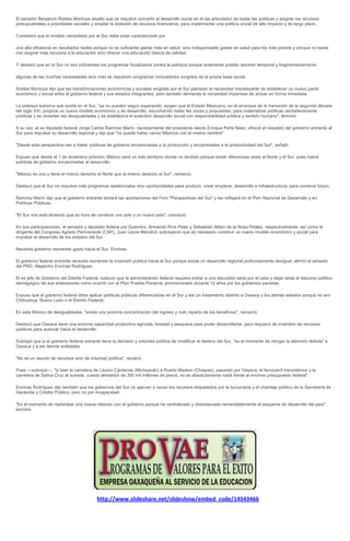 El senador Benjamín Robles Montoya resaltó que se requiere convertir al desarrollo social en el eje articulador de todas las políticas y asignar los recursos
presupuestales a prioridades sociales y ampliar la dotación de recursos financieros, para implementar una política social de alto impacto y de largo plazo.

Consideró que el modelo necesitado por el Sur debe estar caracterizado por

una alta eficiencia en resultados reales porque no es suficiente gastar más en salud, sino indispensable gastar en salud para los más pobres y porque no basta
con asignar más recursos a la educación sino ofrecer una educación básica de calidad.

Y destacó que en el Sur no son suficientes los programas focalizados contra la pobreza porque solamente podrán resolver temporal y fragmentariamente

algunas de las muchas necesidades sino más se requieren programas innovadores surgidos de la propia base social.

Robles Montoya dijo que las transformaciones económicas y sociales exigidas por el Sur plantean la necesidad insoslayable de establecer un nuevo pacto
económico y social entre el gobierno federal y sus estados integrantes, pero también demanda la necesidad imperiosa de actuar en forma inmediata.

La pobreza extrema que existe en el Sur, "ya no pueden seguir esperando, exigen que el Estado Mexicano, en el arranque de la transición de la segunda década
del siglo XXI, propicie un nuevo modelo económico y de desarrollo, escuchando todas las voces y propuestas, para materializar políticas verdaderamente
públicas y se reviertan las desigualdades y se establezca el autentico desarrollo social con responsabilidad pública y sentido humano", terminó.

A su vez, el ex diputado federal Jorge Carlos Ramírez Marín, representante del presidente electo Enrique Peña Nieto, ofreció el respaldo del gobierno entrante al
Sur para impulsar su desarrollo regional y dijo que "no puede haber varios Méxicos con el mismo nombre".

"Desde esta perspectiva van a haber políticas de gobierno encaminadas a la producción y encaminadas a la productividad del Sur", señaló.

Expuso que desde el 1 de diciembre próximo, México será un solo territorio donde no tendrán porque existir diferencias entre el Norte y el Sur, pues habrá
políticas de gobierno encaminadas al desarrollo.

"México es uno y tiene el mismo derecho el Norte que el mismo derecho el Sur", remarcó.

Destacó que el Sur no requiere más programas asistenciales sino oportunidades para producir, crear empleos, desarrollo e infraestructura, para construir futuro.

Ramírez Marín dijo que el gobierno entrante tomará las aportaciones del Foro "Perspectivas del Sur" y las reflejará en el Plan Nacional de Desarrollo y en
Políticas Públicas.

"El Sur nos está diciendo que es hora de construir uno solo y un nuevo país", concluyó.

En sus participaciones, el senador y diputado federal por Guerrero, Armando Ríos Peter y Sebastián Alfaro de la Rosa Peláez, respectivamente, así como el
dirigente del Congreso Agrario Permanente (CAP), Juan Leyva Mendivil, subrayaron que es necesario construir un nuevo modelo económico y social para
impulsar el desarrollo de los estados del Sur.

Necesita gobierno reorientar gasto hacia el Sur: Encinas

El gobierno federal entrante necesita reorientar la inversión pública hacia el Sur porque existe un desarrollo regional profundamente desigual, afirmó el senador
del PRD, Alejandro Encinas Rodríguez.

El ex jefe de Gobierno del Distrito Federal, sostuvo que la administración federal requiere entrar a una discusión seria por el caso y dejar atrás el discurso político
demagógico de sus antecesores como ocurrió con el Plan Puebla-Panamá, promocionado durante 12 años por los gobiernos panistas.

Expuso que el gobierno federal debe aplicar políticas públicas diferenciadas en el Sur y dar un tratamiento distinto a Oaxaca y los demás estados porque no son
Chihuahua, Nuevo León o el Distrito Federal.

En este México de desigualdades, "existe una enorme concentración del ingreso y nulo reparto de los beneficios", remarcó.

Destacó que Oaxaca tiene una enorme capacidad productiva agrícola, forestal y pesquera para poder desarrollarse, pero requiere de inversión de recursos
públicos para avanzar hacia el desarrollo.

Subrayó que si el gobierno federal entrante tiene la decisión y voluntad política de modificar el destino del Sur, "es el momento de otorgar la atención debida" a
Oaxaca y a las demás entidades.

"No es un asunto de recursos sino de voluntad política", recalcó.

Pues ---subrayó---, "si bien la carretera de Lázaro Cárdenas (Michoacán) a Puerto Madero (Chiapas), pasando por Oaxaca, el ferrocarril transístmico y la
carretera de Salina Cruz al sureste, cuesta alrededor de 350 mil millones de pesos, no es absolutamente nada frente al enorme presupuesto federal".

Encinas Rodríguez dijo también que los gobiernos del Sur no ejercen a veces los recursos etiquetados por la burocracia y el chantaje político de la Secretaría de
Hacienda y Crédito Público, pero no por incapacidad.

"Es el momento de replantear una nueva relación con el gobierno porque ha centralizado y distorsionado lamentablemente el esquema de desarrollo del país",
terminó.




                                          http://www.slideshare.net/slideshow/embed_code/14543466
 